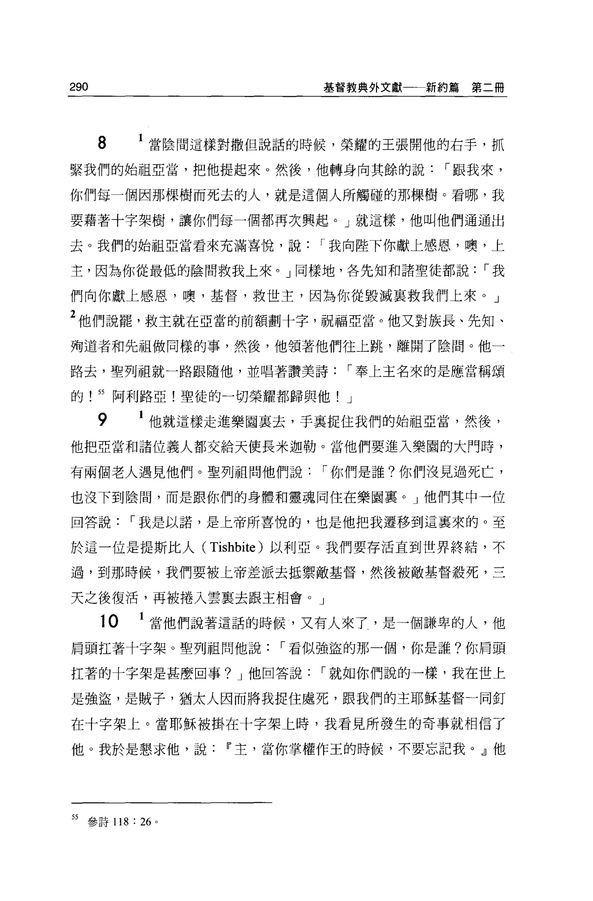 290                          基督教典外文獻一一新約篇   第二冊




      8        當陰間這樣對撒但說話的時候，榮耀的王張開他的右手，抓

緊我們的始祖亞當，把他提起來。然後，他轉身向其餘的說               I 跟我來，

你們每一個因那棵樹而死去的人，就是這個人所觸碰的那棵樹 O 看哪，我

要藉著十字架樹，讓你們每一個都再次興起。」就這樣，他叫他們通通出

去 o 我們的始祖亞當看來充滿喜悅，說          I 我向陸下你獻上感恩，噢，上

主，因為你從最低的陰間救我上來。」同樣地，各先知和諸聖徒都說               I我

們向你獻上感恩，噢，基督，救世主，因為你從毀滅宴救我們上來。」

2 他們說罷，救主就在亞當的前額劃十字，祝福亞當。他又對族長、先知、
殉道者和先祖做同樣的事，然後，他領著他們往上跳，離開了陰間。他一

路去，聖列祖就一路跟隨他，並唱著讚美詩            I 奉上主名來的是應當稱頌

的! 55 阿利路亞!聖徒的一切榮耀都歸與他! J

      9        他就這樣走進樂園襄去，手里捉住我們的始祖亞當，然後，

他把亞當和諸位義人都交給天使長米迦勒。當他們要進入樂園的大門時，

有兩個老人遇見他們。聖列祖問他們說            I 你們是誰?你們沒見過死亡，

也沒下到陰間，而是跟你們的身體和靈魂同住在樂園襄。」他們其中一位

回答說         I 我是以諾，是上帝所喜悅的，也是他把我遷移到這襄來的。至

於這一位是提斯比人 (Tishbite) 以利亞。我們要存活直到世界終結，不

過，到那時候，我們要披上帝差派去抵禦敵基督，然後被敵基督殺死，三

天之後復活，再被捲入雲稟去跟主相會。」

       10    1 當他們說著這話的時候，又有人來了，是一個謙卑的人，他
肩頭扛著十字架。聖列祖問他說           I 看似強盜的那一個，你是誰?你眉頭

扛著的十字架是甚麼回事? J 他回答說          I 就如你們說的一樣，我在世上

是強盜，是賊子，猶太人因而將我捉住處死，跟我們的主耶穌基督一同釘

在十字架上。當耶穌被掛在十字架上時，我看見所發生的奇事就相信了

他。我於是懇求他，說          IF 主，當你掌權作王的時候，不要忘記我 o dl 他




55   參詩 118: 26 。
 