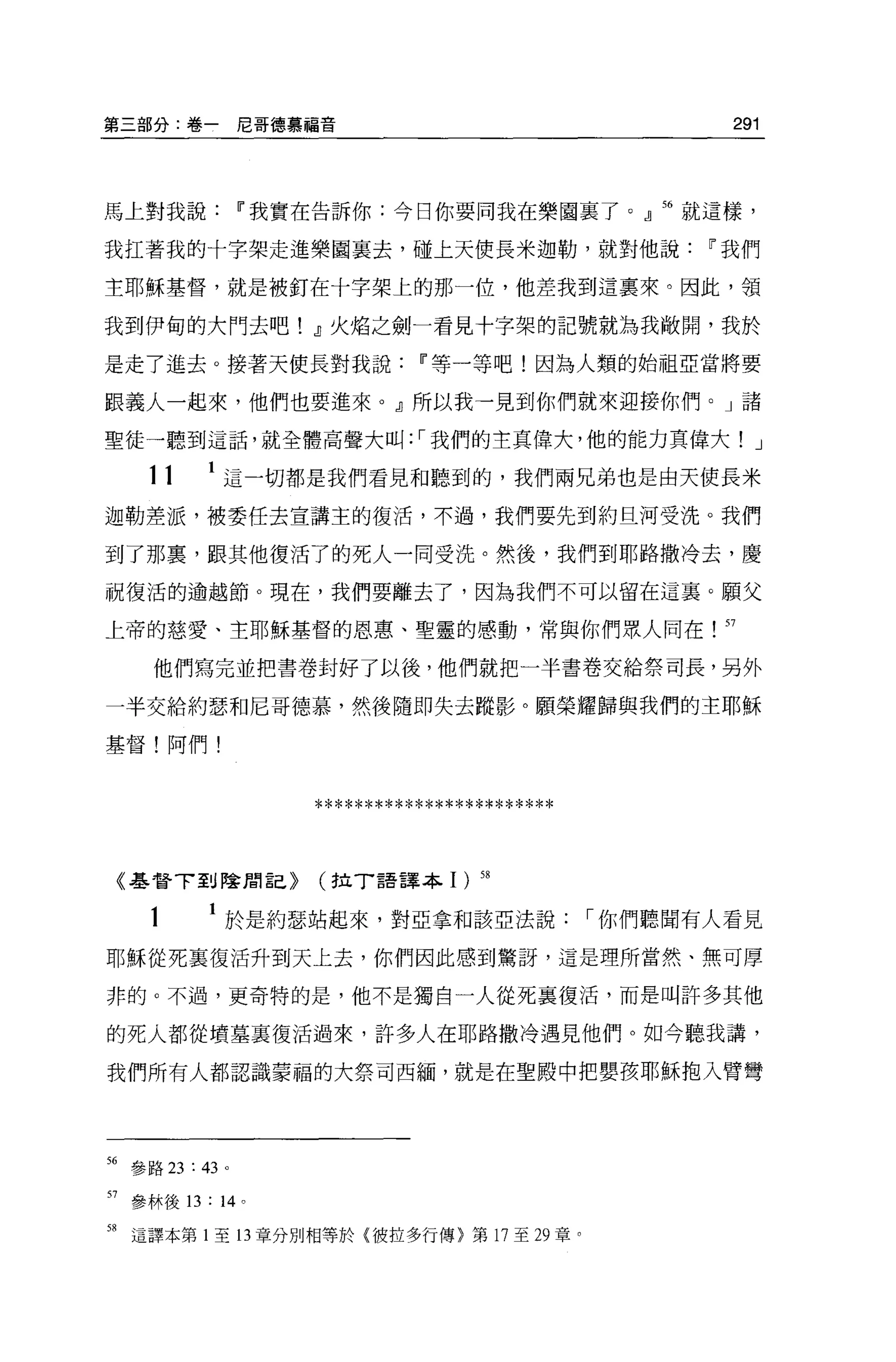 第三部分:卷一尼哥德慕福音                                   291



馬上對我說Ii'我實在告訴你:今日你要同我在樂園裹了。』 56 就這樣，

我扛著我的十字架走進樂園襄去，碰上天使長米迦勒，就對他說Ii'我們

主耶穌基督，就是被釘在十字架上的那一位，他差我到這稟來。因此，領

我到伊甸的大門去吧! .1火焰之劍一看見十字架的記號就為我敞開，我於

是走了進去。接著天使長對我說Ii'等一等吧!因為人類的始祖亞當將要

跟義人一起來，他們也要進來。』所以我一見到你們就來迎接你們。」諸

聖徒一聽到這話，就全體高聲大叫: ，-我們的主真偉大，他的能力頁偉大! J

      11     這一切都是我們看見和聽到的，我們兩兄弟也是由天使長米

迦勒差派，被委任去宣講主的復活，不過，我們要先到約旦河受洗。我們

到了那裹，跟其他復活了的死人一同受洗。然後，我們到耶路撒冷去，慶

祝復活的逾越節。現在，我們要離去了，因為我們不可以留在這襄。願父

上帝的慈愛、主耶穌基督的恩惠、聖靈的感動，常與你們眾人同在                  57

       他們寫完並把書卷封好了以後，他們就把一半書卷交給祭司長，另外

一半交給約瑟和尼哥德慕，然後隨即失去蹤影。願榮耀歸與我們的主耶穌

基督!阿們!



                    ************************

     《基督了到陰間言己}     (拉 T 語譯本 1     )   58


      1      於是約瑟站起來，對亞拿和該亞法說，-你們聽聞有人看見

耶穌從死里復活升到天上去，你們因此感到驚訝，這是理所當然、無可厚

非的。不過，更奇特的是，他不是獨自一人從死襄復活，而是叫許多其他

的死人都從墳墓裹復活過來，許多人在耶路撒冷遇見他們。如今聽我講，

我們所有人都認識蒙福的大祭司西緬，就是在聖殿中把嬰孩耶穌抱入臂彎




56 參路 23: 43 。

57   參林後的: 14 。

58   這譯本第 1 至 13 章分別相等於{彼拉多行傳〉第 17 至 29 章。
 