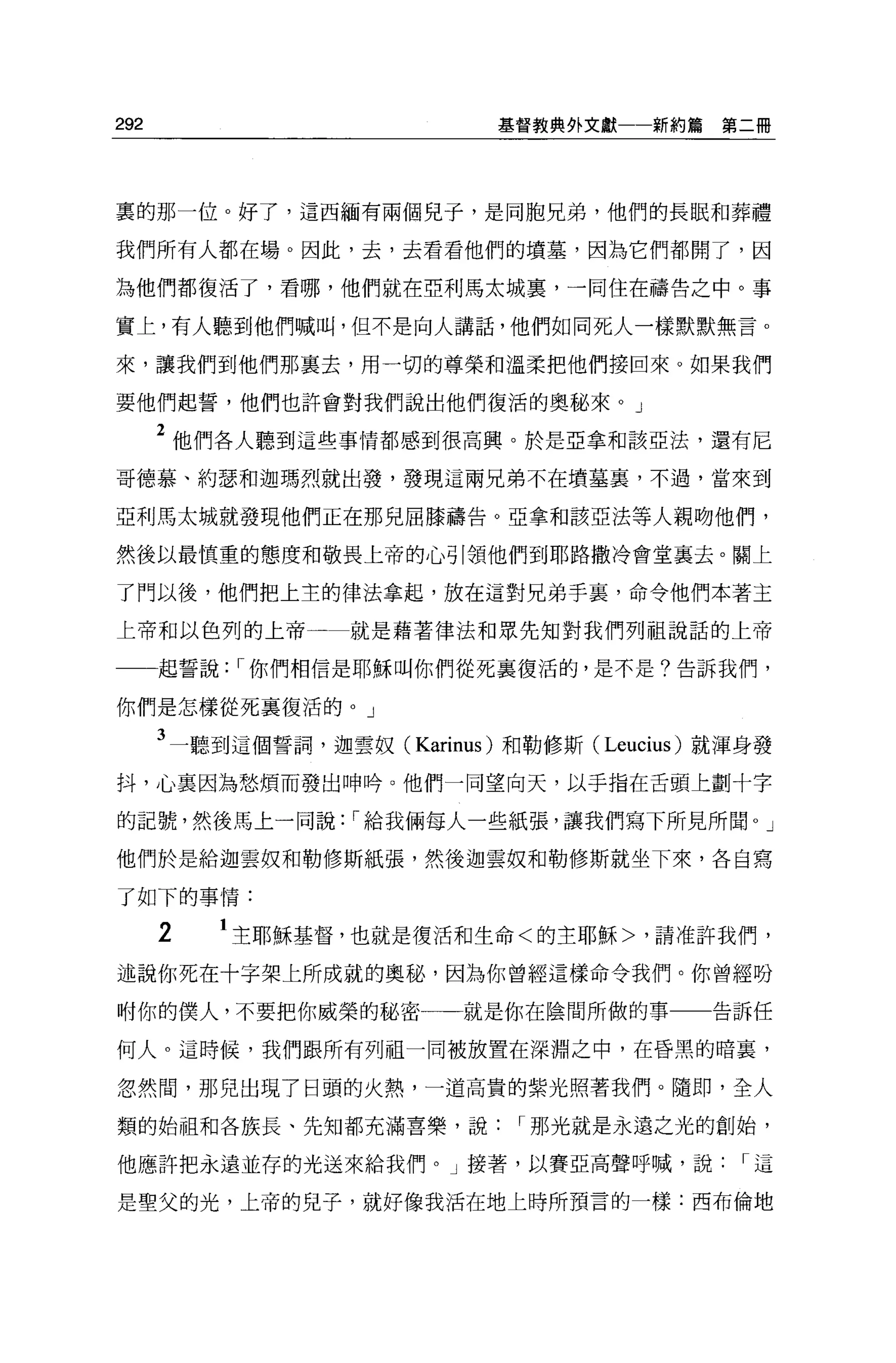 292                          基督教典外文獻一一新約篇    第二冊




裹的那一位。好了，這西緬有兩個兒子，是同胞兄弟，他們的長眠和葬禮

我們所有人都在場。因此，去，去看看他們的墳墓，因為它們都開了，因

為他們都復活了，看哪，他們就在亞利馬太城裹，一間住在禱告之中。事

實上，有人聽到他們喊叫，但不是向人講話，他們如同死人一樣默默無言。

來，讓我們到他們那襄去，用一切的尊榮和溫柔把他們接回來。如果我們

要他們起誓，他們也許會對我們說出他們復活的奧秘來 o J

      2 他們各人聽到這些事情都感到很高興。於是亞拿和該亞法，還有尼
哥德慕、約瑟和迦瑪烈就出發，發現這兩兄弟不在墳墓裹，不過，當來到

亞利馬太城就發現他們正在那兒屈膝禱告。亞拿和該亞法等人親吻他們，

然後以最慎重的態度和敬畏上帝的心引領他們到耶路撒冷會堂襄去。關上

了門以後，他們把上主的律法拿起，放在這對兄弟手裹，命令他們本著主

上帝和以色列的上帝一         就是藉著律法和眾先知對我們列祖說話的上帝

      起誓說: I 你們相信是耶穌叫你們從死襄復活的，是不是?告訴我們，

你們是怎樣從死襄復活的。」

      3 一聽到這個誓詞，迦雲奴( Karinus) 和勒修斯 (Leucius) 就渾身發
抖，心里因為愁煩而發出呻吟。他們一同望向天，以于指在舌頭上劃十字

的記號，然後馬上一同說: I 給我倆每人一些紙張，讓我們寫下所見所聞。」

他們於是給迦雲奴和勒修斯紙張，然後迦雲奴和勒修斯就坐下來，各自寫

了如下的事情:

      2   1 主耶穌基督，也就是復活和生命<的主耶穌>，請准許我們，
述說你死在十字架上所成就的奧秘，因為你曾經這樣命令我們。你曾經吩

咐你的僕人，不要把你威榮的秘密            就是你在陰間所做的事一一告訴任

何人。這時候，我們跟所有列祖一同被放置在深淵之中，在昏黑的暗裹，

忽然間，那兒出現了日頭的火熱，一道高貴的紫光照著我們。隨即，全人

類的始祖和各族長、先知都充滿喜樂，說             I 那光就是永遠之光的創始，

他應許把永遠並存的光送來給我們。」接著，以賽亞高聲呼喊，說                 I這

是聖父的光，上帝的兒子，就好像我活在地上時所預言的一樣:西布倫地
 