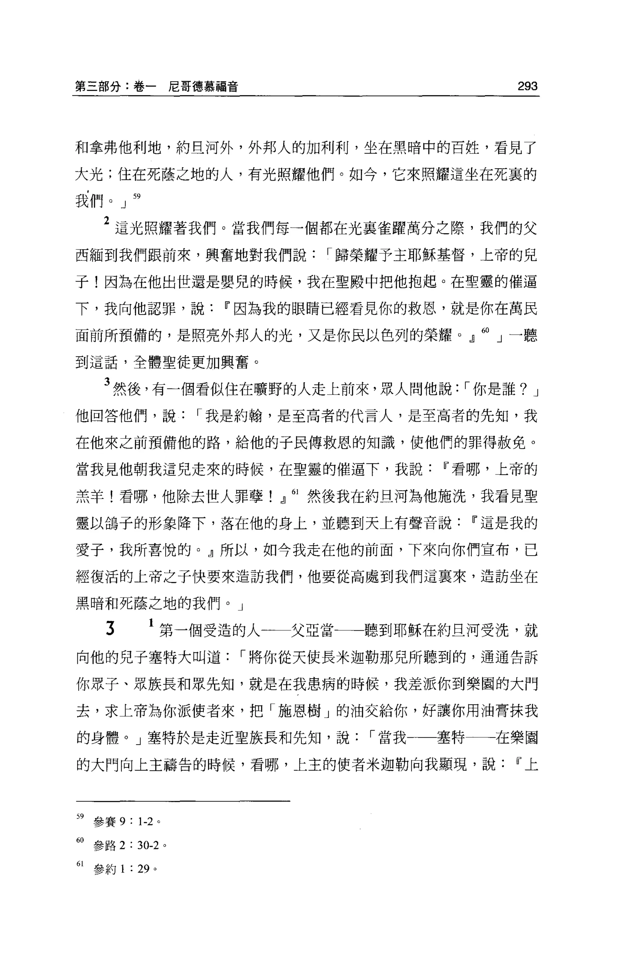 第三部分:卷一尼哥德慕福音                               293




和拿弗他利地，約旦河外，外邦人的加利利，坐在黑暗中的百姓，看見了

大光;住在死蔭之地的人，有光照耀他們。如今，它來照耀這坐在死裹的

我們。」 59

    2 這光照耀著我們。當我們每一個都在光襄雀躍萬分之際，我們的父
西緬到我們跟前來，興奮地對我們說          I 歸榮耀予主耶穌基督，上帝的兒

子!因為在他出世還是嬰兒的時候，我在聖殿中把他抱起。在聖靈的催逼

下，我向他認罪，說          11 因為我的眼睛已經看見你的救恩，就是你在萬民

面前所預備的，是照亮外邦人的光，又是你民以色列的榮耀。』 60 」一聽

到這話，全體聖徒更加興奮。

    3 然後，有一個看似住在曠野的人走上前來，眾人問他說: I 你是誰?         J

他回答他們，說          I 我是約翰，是至高者的代言人，是至高者的先知，我

在他來之前預備他的路，給他的于民傳救恩的知識，使他們的罪得赦免。

當我見他朝我這見走來的時候，在聖靈的催逼下，我說             11 看哪，上帝的

羔羊!看哪，他除去世人罪孽!』 61 然後我在約旦河為他施洗，我看見聖

靈以鴿子的形象降下，落在他的身上，並聽到天上有聲音說             11 這是我的

愛子，我所喜悅的。』所以，如今我走在他的前面，下來向你們宣布，己

經復活的上帝之子快要來造訪我們，他要從高處到我們這真來，造訪坐在

黑暗和死蔭之地的我們。」

     3      1 第一個受造的人一一一父亞當一一聽到耶穌在約旦河受洗，就
向他的兒子塞特大叫道          I 將你從天使長米迦勒那見所聽到的，通通告訴

你眾子、眾族長和眾先知，就是在我患病的時候，我差派你到樂園的大門

去，求上帝為你派使者來，把「施恩樹」的油交給你，好讓你用油膏抹我

的身體。」塞特於是走近聖族長和先知，說           I 當我   塞特一一一在樂園

的大門向上主禱告的時候，看哪，上主的使者米迦勒向我顯現，說               11 上




59 參賽 9: 1-2 '

的參路 2 : 30-2 。

61 參約 1 : 29 。
 