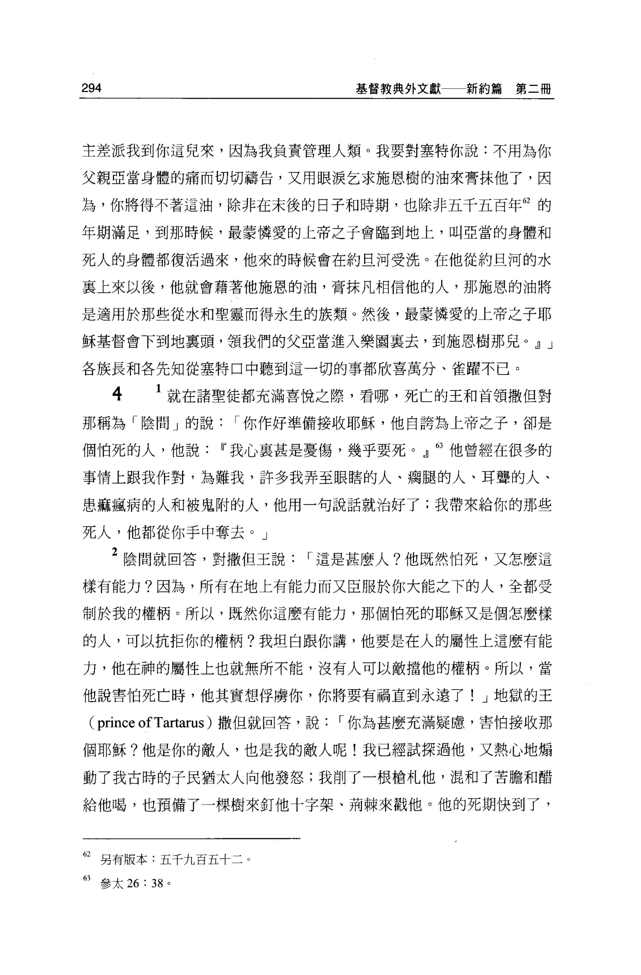 294                             基督教典外文獻   新約篇第二冊




主差派我到你這兒來，因為我負責管理人類。我要對塞特你說:不用為你

父親亞當身體的痛而切切禱告，又用眼淚乞求施恩樹的油來膏抹他了，因

為，你將得不著這油，除非在未後的日子和時期，也除非五千五百年的的

年期滿足，到那時候，最蒙憐愛的上帝之子會臨到地上，叫亞當的身體和

死人的身體都復活過來，他來的時候會在約旦河受洗。在他從約旦河的水

里上來以後， f也就會藉著他施恩的油，膏抹凡相信他的人，那施恩的油將

是適用於那些從水和聖靈而得永生的族類。然後，最蒙憐愛的上帝之子耶

穌基督會下到地里頭，領我們的父亞當進入樂園襄去，到施恩樹那兒 o dJ J

各族長和各先知從塞特口中聽到這一切的事都欣喜萬分、雀躍不已。

      4   1 就在諸聖徒都充滿喜悅之際，看哪，死亡的王和首領撒但對
那稱為「陰間」的說         I 你作好準備接收耶穌，他自誇搞上帝之子，卻是

個怕死的人，他說        IF 我心裹甚是憂傷，幾乎要死。』 63 他曾經在很多的

事情上跟我作對，為難我，許多我弄至眼瞎的人、痛腿的人、耳聾的人、

患痲瘋病的人和被鬼附的人，他用一句說話就治好了;我帶來給你的那些

死人，他都從你于中奪去。」

      2 陰間就回答，對撒但王說       I 這是甚麼人?他既然怕死，又怎麼這
樣有能力?因為，所有在地上有能力而又臣服於你大能之下的人，全都受

制於我的權柄。所以，既然你這麼有能力，那個怕死的耶穌又是個怎麼樣

的人，可以抗拒你的權柄?我坦白跟你講，他要是在人的屬性上這麼有能

力，他在神的屬性上也就無所不能，沒有人可以敵擋他的權柄。所以，當

他說害怕死亡時，他其實想俘虜你，你將要有禍直到永遠了! J 地獄的王

 (prince ofTartarus )撒但就回答，說   I 你為甚麼充滿疑慮，害怕接收那

個耶穌?他是你的敵人，也是我的敵人呢!我已經試探過他，又熱心地煽

動了我古時的于民猶太人向他發怒;我削了一根槍札他，混和了苦膽和醋

給他喝，也預備了一棵樹來釘他十字架、荊棘來戳他。他的死期快到了，



62 另有版本五千九百五十二。

的參太 26 : 38 。
 