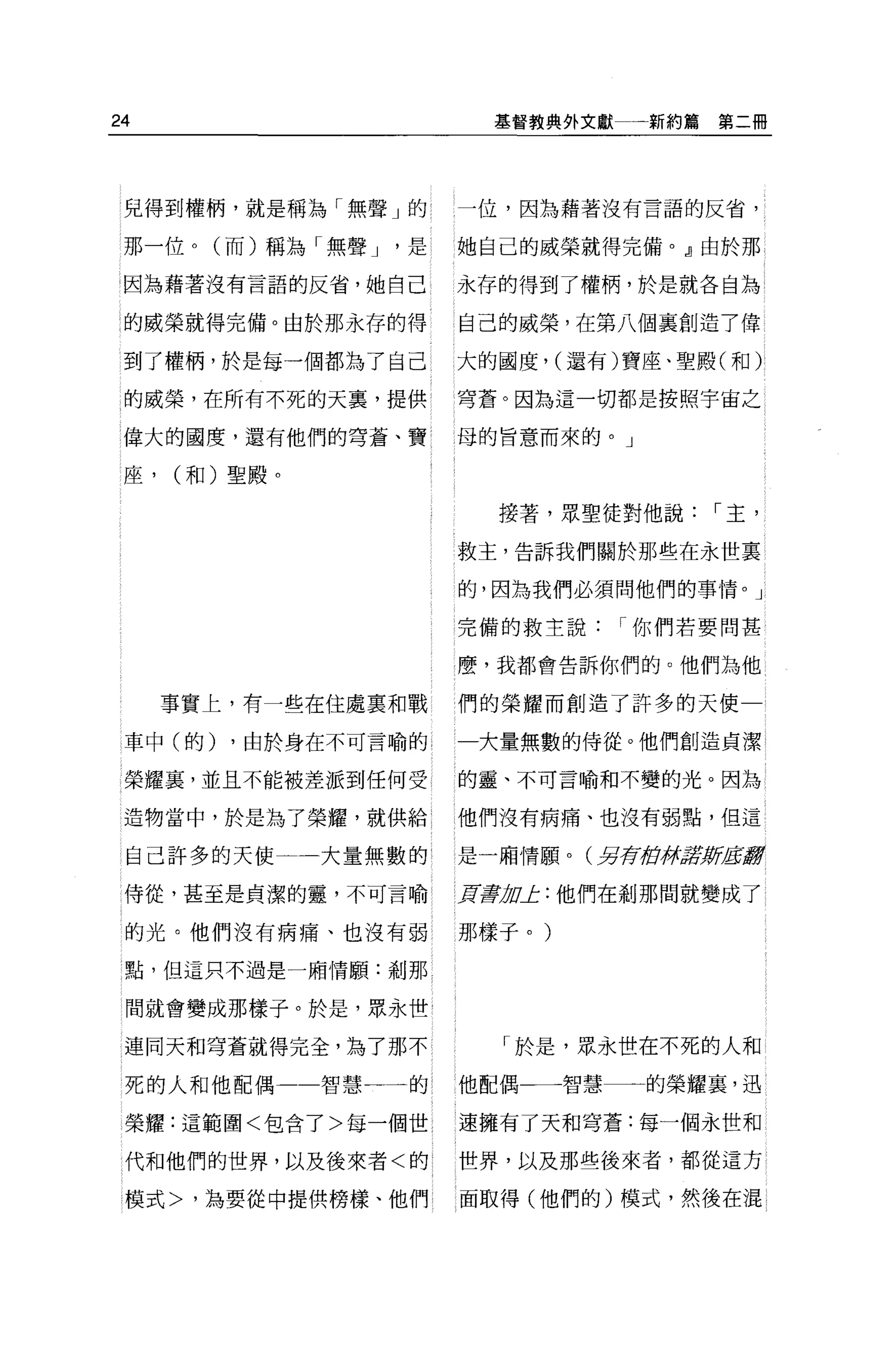 24                        基督教典外文獻一新約篇第二冊




 兒得到權柄，就是稱為「無聲」的       一位，因為藉著沒有言語的反省，

 那一位。(而)稱為「無聲 J    是   她自己的威榮就得完備。』由於那

 因為藉著沒有言語的反省，她自己       永存的得到了權柄，於是就各自站

 的威榮就得完備。由於那永存的得       自己的威榮，在第八個襄創造了偉

 到了權柄，於是每一個都為了自己       大的國度， (還有)寶座、聖殿(和)

 的威榮，在所有不死的天裹，提供       穹蒼。因為這一切都是按照宇宙之

 偉大的國度，還有他們的穹蒼、寶       l 母的旨意而來的。」

 座，   (和)聖殿。

                          接著，眾聖徒對他說，-主，

                       救主，告訴我們關於那些在永世裹

                       的，因為我們必須問他們的事情。」

                       完備的救主說，-你們若要問甚

                       麼，我都會告訴你們的。他們為他

      事實上，有一些在住處稟和戰    們的榮耀而創造了許多的天使一

 車中(的)   ，由於身在不可言喻的    一大量無數的侍從。他們創造貞潔

 榮耀宴，並且不能被差派到任何受       的靈、不可言喻和不變的光。因為

 造物當中，於是為了榮耀，就供給 l     他們沒有病痛、也沒有弱點，但這

 自己許多的天使       大量無數的   是一廂情願。(另荷街'j;ft/fJPiJitl!!

 侍從，甚至是貞潔的靈，不可言喻       頁毒 u止:他們在到那間就變成了
                         1I

 的光。他們沒有病痛、也沒有弱        那樣子。)

 點，但這只不過是一廂情願:剎那


 間就會變成那樣子。於是，眾永世

 連同天和穹蒼就得完全，為了那不          「於是，眾永世在不死的人和

 死的人和他配偶一一智慧一      的   他配偶一一智慧一一一的榮耀裹，迅

 榮耀:這範圍<包含了>每一個世       速擁有了天和穹蒼:每一個永世和

 代和他們的世界，以及後來者<的       世界，以及那些後來者，都從這方

 模式>，為要從中提供榜樣、他們       面取得(他們的)模式，然後在混
 