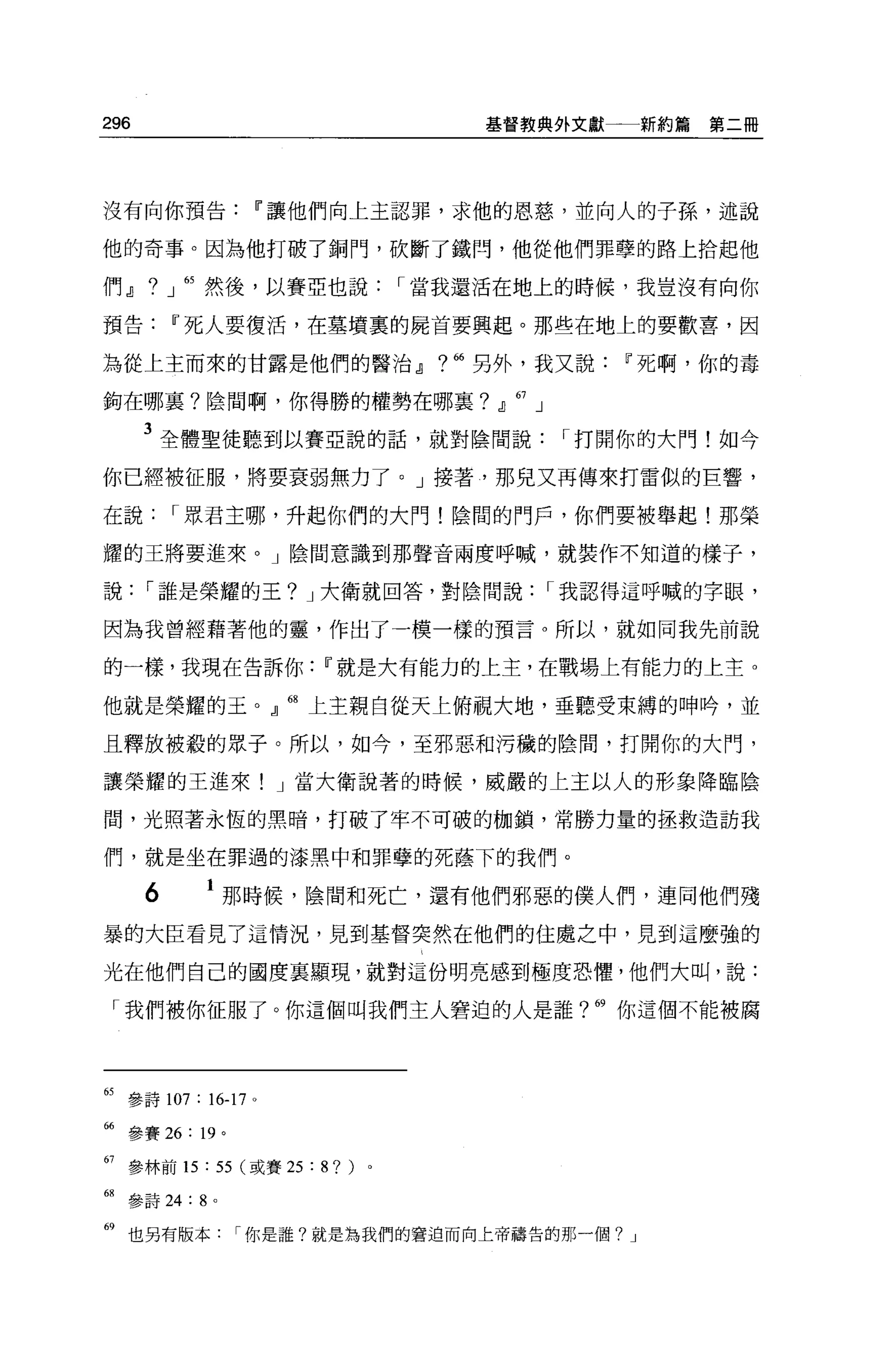 296                                   基督教典外文獻                新約篇第二冊




沒有向你預告Ii'讓他們向上主認罪，求他的恩慈，並向人的子孫，述說

他的奇事。因為他打破了銅門，砍斷了鐵閃，他從他們罪孽的路上拾起他

們』。」 65 然後，以賽亞也說             I 當我還活在地上的時候，我豈沒有向你

預告Ii'死人要復活，在墓墳裹的屍首要興起。那些在地上的要歡喜，因

為從上主而來的甘露是他們的醫治dJ              ? 66   另外，我又說Ii'死啊，你的毒

鉤在哪里?陰間啊，你得勝的權勢在哪襄?                    dJ   67   J

      3 全體聖徒聽到以賽亞說的話，就對陰間說                           I 打開你的大門!如今
你已經被征服，將要衰弱無力了。」接著，那兒又再傳來打雷似的巨響，

在說        I 眾君主哪，升起你們的大門!陰間的門戶，你們要被舉起!那榮

耀的王將要進來。」陰間意識到那聲音兩度呼喊，就裝作不知道的樣子，

說     I 誰是榮耀的王? J 大衛就回答，對陰間說                         I 我認得這呼喊的字眼，

因為我曾經藉著他的靈，作出了一模一樣的預言。所以，就如同我先前說

的一樣，我現在告訴你Ii'就是大有能力的上主，在戰場上有能力的上主。

他就是榮耀的玉。』 68 上主親自從天上俯視大地，垂聽受束縛的呻吟，並

且釋放被殺的眾子。所以，如今，至邪惡和污穢的陰間，打開你的大門，

讓榮耀的王進來! J 當大衛說著的時候，威嚴的上主以人的形象降臨陰

間，光照著永恆的黑暗，打破了牢不可破的枷鎖，常勝力量的拯救造訪我

們，就是坐在罪過的漆黑中和罪孽的死蔭下的我們。

      6    1 那時候，陰間和死亡，還有他們邪惡的僕人們，連同他們殘
暴的大臣看見了這情況，見到基督突然在他們的住處之中，見到這麼強的

光在他們自己的國度里顯現，就對這份明亮感到極度恐懼，他們大叫，說:

 「我們被你征服了。你這個叫我們主人窘迫的人是誰? 69 你這個不能被腐




65 參詩 107: 16-17   0




66 參賽 26: 19 。

67 參林前的: 55 (或賽 25 : 8? )。

副參詩詞: 8 。

69 也另有版本你是誰?就是為我們的窘迫而向上帝禱告的那一個?                          J
 