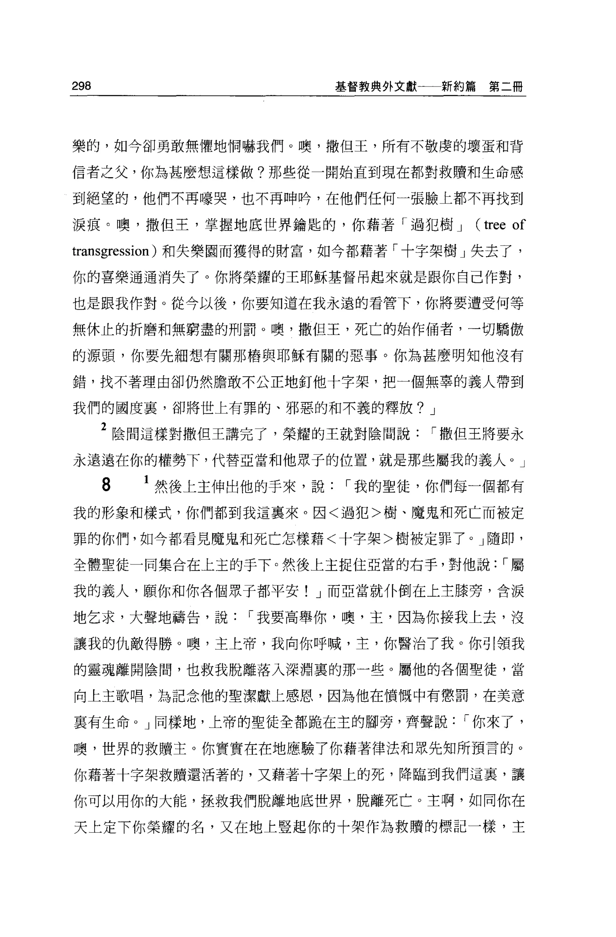 298                        基督教典外文獻一一新約篇     第二冊




樂的，如今卻勇敢無懼地惘嚇我們。噢，撒但王，所有不敬虔的壞蛋和背

信者之父，你為甚麼想這樣做?那些從一開始直到現在都對救贖和生命感

到絕望的，他們不再嚎哭，也不再呻峙，在他們任何一張臉上都不再找到

淚痕。噢，撒但王，掌握地底世界鑰匙的，你藉著「過犯樹 J              (tree of
transgression) 和失樂園而獲得的財富，如今都藉著「十字架樹」失去了，

你的喜樂通通消失了。你將榮耀的王耶穌基督吊起來就是跟你自己作對，

也是跟我作對 o 從今以後，你要知道在我永遠的看管下，你將要遭受何等

無休止的折磨和無窮盡的刑罰。噢，撒但王，死亡的始作俑者，一切驕傲

的源頭，你要先細想有關那樁與耶穌有關的惡事。你為甚麼明知他沒有

錯，找不著理由卻仍然膽敢不公正地釘他十字架，把一個無辜的義人帶到

我們的國度里，卻將世上有罪的、邪惡的和不義的釋放? J

      2 陰間這樣對撒但王講完了，榮耀的王就對陰間說      í 撒但王將要永
永遠遠在你的權勢下，代替亞當和他眾子的位置，就是那些屬我的義人。」

      8   1 然後上主伸出他的于來，說   í 我的聖徒，你們每一個都有
我的形象和樣式，你們都到我這稟來。因<過犯>樹、魔鬼和死亡而被定

罪的你們，如今都看見魔鬼和死亡怎樣藉<十字架>樹被定罪了。」隨即，

全體聖徒一間集合在上玉的手下。然後上主捉住亞當的右手，對他說: í 屬

我的義人，願你和你各個黑于都平安! J 而亞當就仆倒在上主膝旁，含淚

地乞求，大聲地禱告，說       í 我要高舉你，噢，主，因為你接我上去，沒

讓我的仇敵得勝。噢，主上帝，我向你呼喊，主，你醫治了我。你引領我

的靈魂離開陰間，也救我脫離落入深淵裹的那一些。屬他的各個聖徒，當

向上主歌唱，為記念他的聖潔獻上感恩，因為他在憤慨中有懲罰，在美意

里有生命 o J 同樣地，上帝的聖徒全都跪在主的腳旁，齊聲說        í 你來了，

噢，世界的救贖主。你實實在在地應驗了你藉著律法和眾先知所預言的 O

你藉著十字架救贖還活著的，又藉著十字架上的死，降臨到我們這裹，讓

你可以用你的大能，拯救我們脫離地底世界，脫離死亡。主啊，如同你在

天上定下你榮耀的名，又在地上豎起你的十架作為救贖的標記一樣，主
 