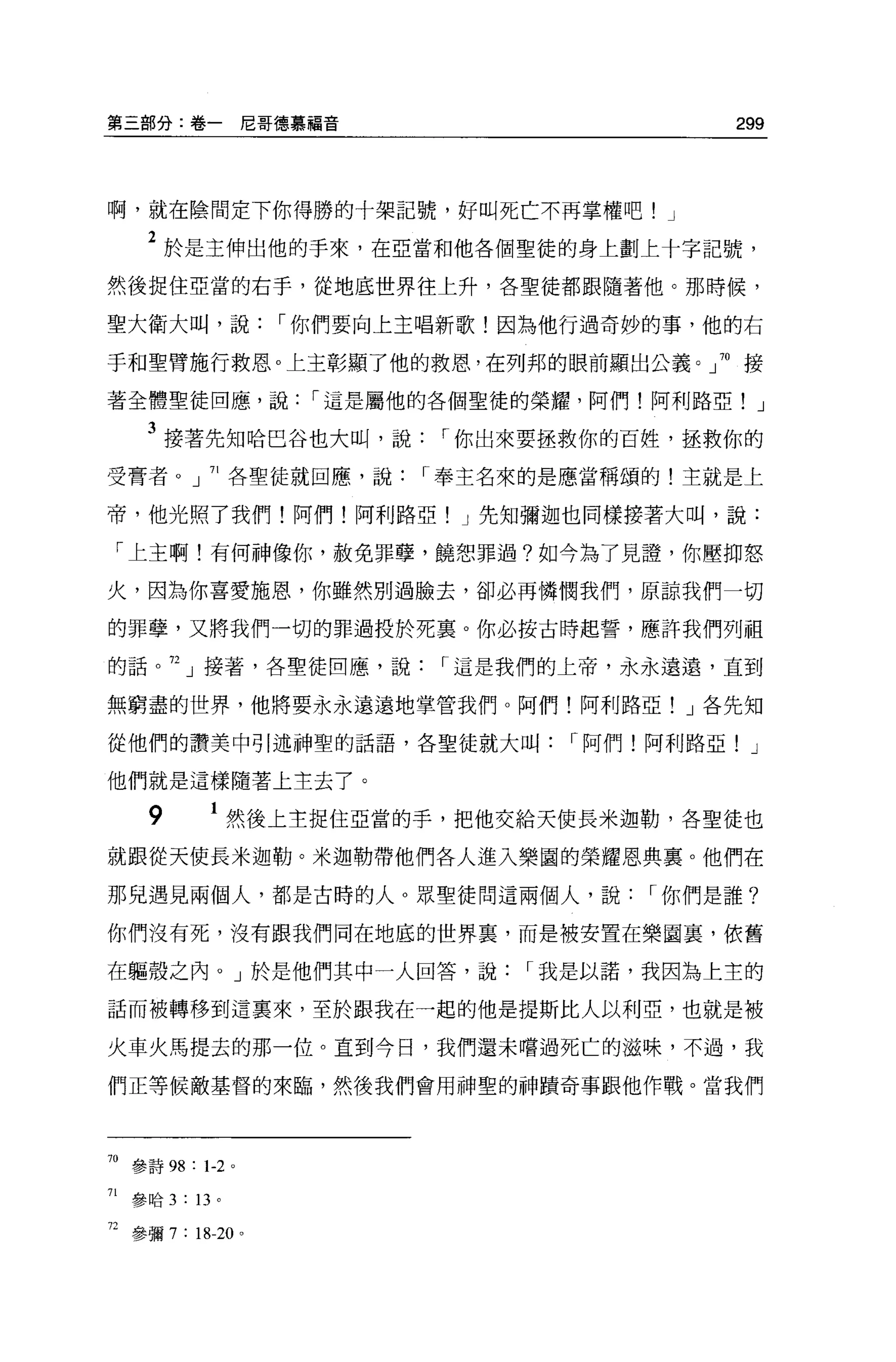 第三部分:卷一尼哥德慕福音                                 299




啊，就在陰間定下你得勝的十架記號，好叫死亡不再掌權吧! J

      2 於是主伸出他的于來，在亞當和他各個聖徒的身上劃上十字記號，
然後捉住亞當的右手，從地底世界往上升，各聖徒都跟隨著他。那時候，

聖大衛大叫，說              I 你們要向上主唱新歌!因為他行過奇妙的事，他的右

手和聖臂施行救恩。上主彰顯了他的救恩，在列邦的眼前顯出公義。」 70 接

著全體聖徒回應，說             I 這是屬他的各個聖徒的榮耀，阿們!阿利路亞! J

      3 接著先知哈巴谷也大叫，說         I 你出來要拯救你的巨姓，拯救你的
受膏者。」 71 各聖徒就回應，說           I 奉主名來的是應當稱頌的!主就是上

帝，他光照了我們!阿們!阿利路亞! J 先知彌迦也同樣接著大叫，說:

 「上主啊!有何神像你，赦免罪孽，饒恕罪過?如今為了見證，你壓抑怒

火，因為你喜愛施恩，你雖然別過臉去，卻必再憐憫我們，原諒我們一切

的罪孽，又將我們一切的罪過投於死襄。你必按古時起誓，應許我們列租

的話。 72 」接著，各聖徒回應，說           I 這是我們的上帝，永永遠遠，直到

無窮盡的世界，他將要永永遠遠地掌管我們。阿們!阿利路亞! J 各先知

從他們的讚美中引述神聖的話語，各聖徒就大叫               I 阿們!阿利路亞! J

他們就是這樣隨著上主去了。

      9         1 然後上主捉住亞當的手，把他交給天使長米迦勒，各聖徒也
就跟從天使長米迦勒。米迦勒帶他們各人進入樂園的榮耀恩典里。他們在

那見遇見兩個人，都是古時的人。眾聖徒問這兩個人，說                I 你們是誰?

你們沒有死，沒有跟我們同在地底的世界裹，而是被安置在樂圖裹，依舊

在軀殼之內。」於是他們其中一人回答，說              I 我是以諾，我因為上主的

話而被轉移到這襄來，至於跟我在一起的他是提斯比人以利亞，也就是被

火車火馬提去的那一位。直到今日，我們還未嚐過死亡的滋味，不過，我

們正等候敵基督的來臨，然後我們會用神聖的神蹟奇事跟他作戰。當我們




70 參詩 98 : 1-2 。

71   參哈 3   : 13 。

72 參彌 7 : 18-20 。
 