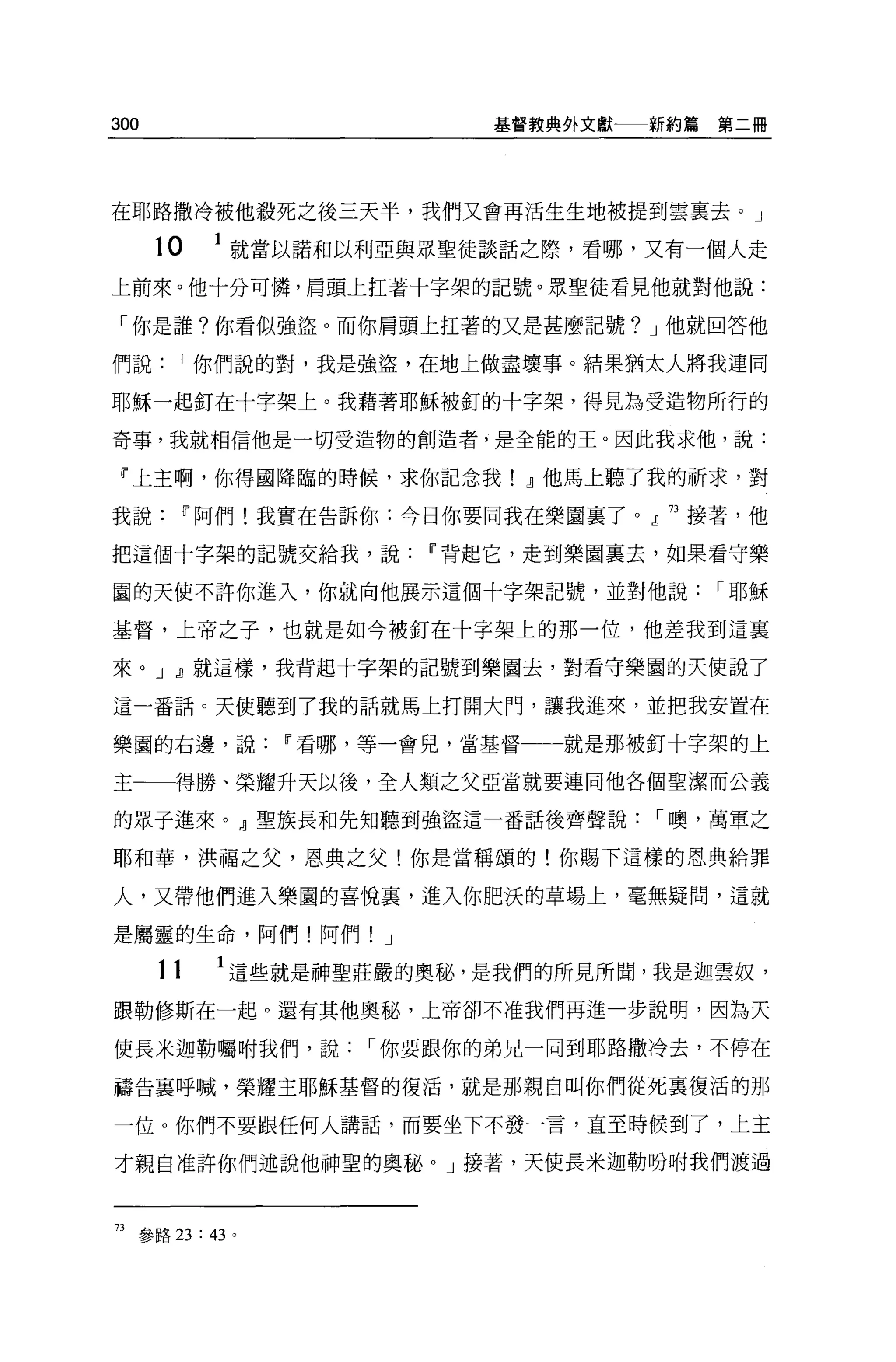 300                          基督教典外文獻一一新約篇   第二冊




在耶路撒冷被他般死之後三天半，我們又會再活生生地被提到雲襄去。」

      10    1 就當以諾和以利亞與眾聖徒談話之際，看哪，又有一個人走
上前來。他十分可憐，眉頭上扛著十字架的記號。眾聖徒看見他就對他說:

「你是誰?你看似強盜。而你肩頭上扛著的又是甚麼記號? J 他就回答他

們說         I 你們說的對，我是強盜，在地上做盡壞事。結果猶太人將我連同

耶穌一起釘在十字架上。我藉著耶穌被釘的十字架，得見為受造物所行的

奇事，我就相信他是一切受造物的創造者，是全能的王。因此我求他，說:

 『上主啊，你得國降臨的時候，求你記念我! dl 他馬上聽了我的祈求，對

我說         11 阿們!我實在告訴你:今日你要同我在樂園裹了。』 73 接著，他

把這個十字架的記號交給我，說            11 背起它，走到樂園稟去，如果看守樂

圓的天使不許你進入，你就向他展示這個十字架記號，並對他說                I 耶穌

基督，上帝之子，也就是如今被釘在十字架上的那一位，他差我到這襄

來。 J dl 就這樣，我背起十字架的記號到樂園去，對看守樂園的天使說了

這一番話。天使聽到了我的話就馬上打開大門，讓我進來，並把我安置在

樂園的右邊，說          11 看哪，等一會兒，當基督一一一就是那被釘十字架的上

主←一得勝、榮耀升天以後，全人類之父亞當就要連同他各個聖潔而公義

的眾子進來。』聖族長和先知聽到強盜這一番話後齊聲說，-噢，萬軍之

耶和華，洪福之父，恩典之父!你是當稱頌的!你賜下這樣的恩典給罪

人，又帶他們進入樂園的喜悅裹，進入你肥決的草場上，毫無疑問，這就

是屬靈的生命，阿們!阿們          J

      11     1 這些就是神聖莊嚴的奧秘，是我們的所見所聞，我是迦雲奴，
跟勒修斯在一起。還有其他奧秘，上帝卻不准我們再進一步說明，因為天

使長米迦勒囑咐我們，說          I 你要跟你的弟兄一同到耶路撒冷去，不停在

禱告襄呼喊，榮耀主耶穌基督的復活，就是那親自叫你們從死襄復活的那

一位。你們不要跟任何人講話，而要坐下不發一言，直至時候到了，上主

才親自准許你們述說他神聖的奧秘。」接著，天使長米迦勒吩咐我們渡過



73 參路 23: 43 。
 