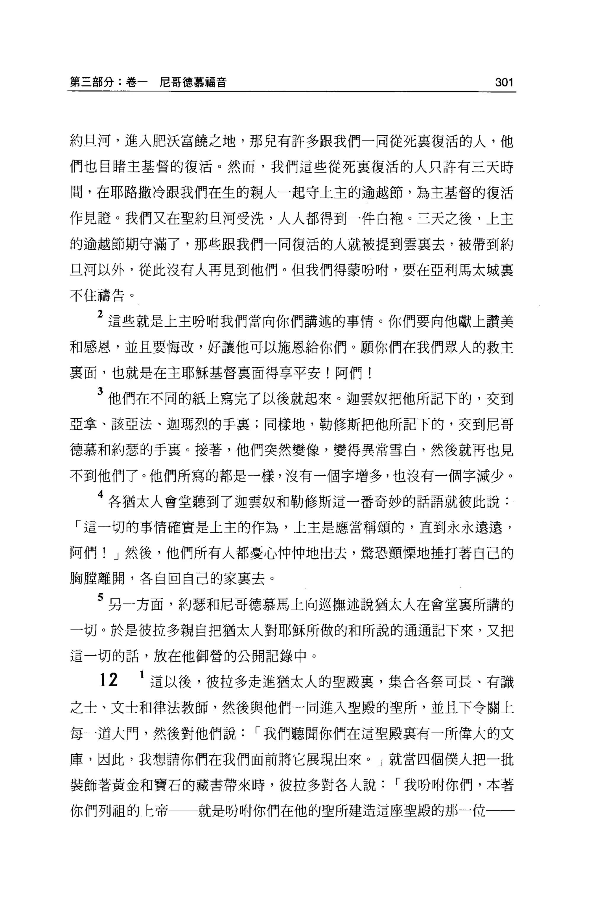 第三部分:卷一尼哥德慕福音                     301




約旦河，進入肥決富饒之地，那兒有許多跟我們一同從死襄復活的人，他

們也目睹主基督的復活。然而，我們這些從死襄復活的人只許有三天時

間，在耶路撒冷跟我們在生的親人一起守上主的逾越節，為主基督的復活

作見證。我們又在聖約旦河受洗，人人都得到一件白袍。三天之後，上主

的逾越節期守滿了，那些跟我們一同復活的人就被提到雲襄去，被帶到約

旦河以外，從此沒有人再見到他們。但我們得蒙吩咐，要在亞利馬太城里

不住禱告。


  2 這些就是上主盼咐我們當向你們講述的事情。你們要向他獻上讚美
和感恩，並且要悔改，好讓他可以施恩給你們。願你們在我們眾人的救主

襄面，也就是在主耶穌基督稟面得享平安!阿們!

  3 他們在不同的紙上寫完了以後就起來。迦雲奴把他所記下的，交到
亞拿、該亞法、迦瑪烈的手襄;同樣地，勒修斯把他所記下的，交到尼哥

德慕和約瑟的手襄。接著，他們突然變像，變得異常雪白，然後就再也見

不到他們了。他們所寫的都是一樣，沒有一個字增多，也沒有一個字減少。

  4 各猶太人會堂聽到了迦雲奴和勒修斯這一番奇妙的話語就彼此說:
「這一切的事情確實是上主的作為，上主是應當稱頌的，直到永永遠遠，

阿們! J 然後，他們所有人都憂心仲 i中地出去，驚恐顫慄地捶打著自己的

胸膛離開，各自回自己的家里去。

  5 另一方面，約瑟和尼哥德慕馬上向巡撫述說猶太人在會堂襄所講的
一切。於是彼拉多親自把猶太人對耶穌所做的和所說的通通記下來，又把

這一切的話，放在他御營的公開記錄中。

  12    這以後，彼拉多走進猶太人的聖殿稟，集合各祭司長、有識

之士、文士和律法教師，然後與他們一同進入聖殿的聖所，並且下令關上

每一道大門，然後對他們說，-我們聽聞你們在這聖殿襄有一所偉大的文

庫，因此，我想請你們在我們面前將它展現出來。」就當四個僕人把一批

裝飾著黃金和寶石的藏書帶來時，彼拉多對各人說，-我吩咐你們，本著

你們列祖的上帝    就是吩咐你們在他的聖所建造這座聖殿的那一位一一
 