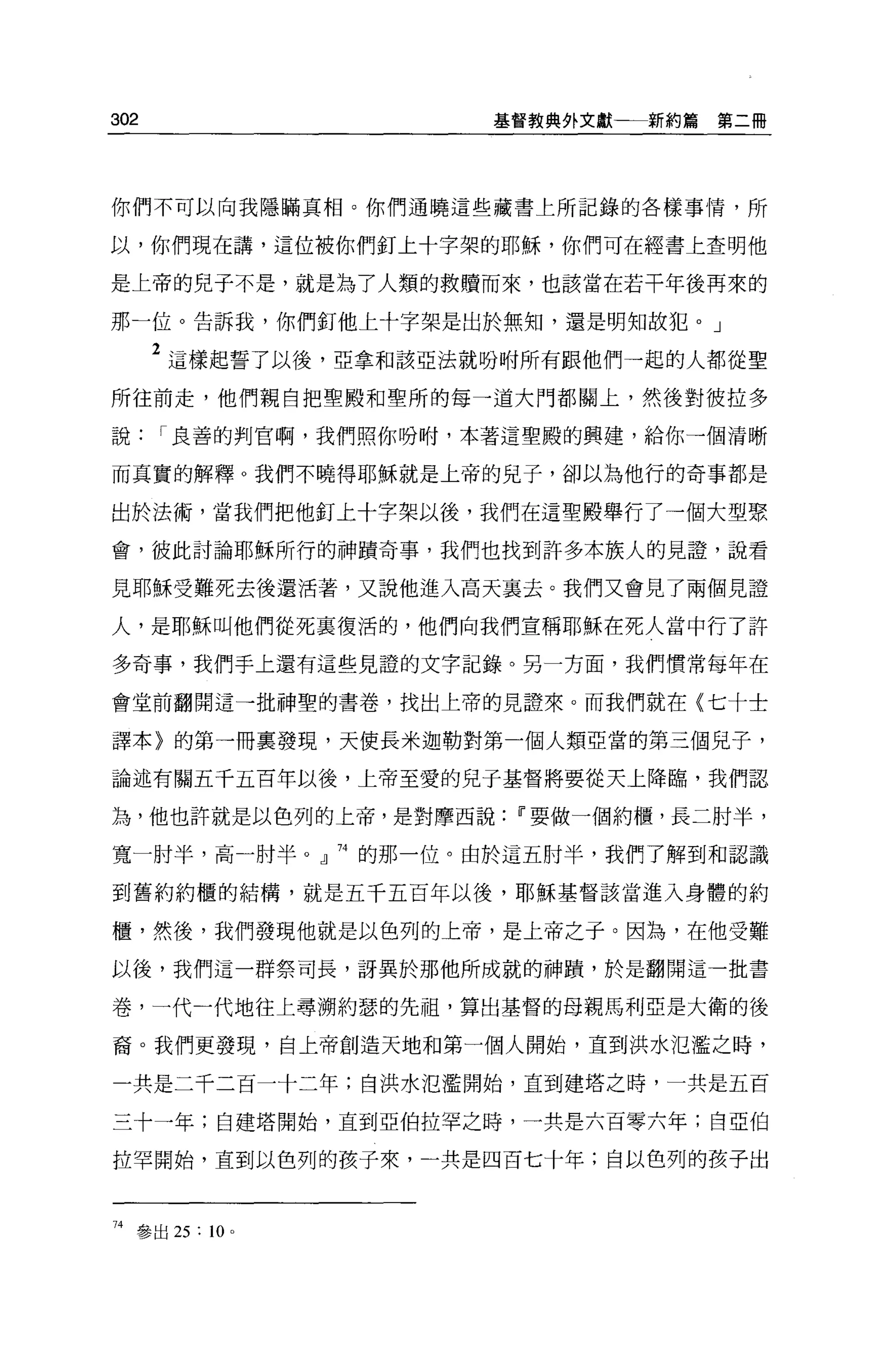 302                    基督教典外文獻一一新約篇   第二冊




你們不可以向我隱瞞真相。你們通曉這些藏書上所記錄的各樣事情，所

以，你們現在講，這位被你們釘上十字架的耶穌，你們可在經書上查明他

是上帝的兒子不是，就是為了人類的救贖而來，也該當在若干年後再來的

那一位。告訴我，你們釘他上十字架是出於無知，還是明知故犯。」

      2 這樣起誓了以後，亞拿和該亞法就吩咐所有跟他們一起的人都從聖
所往前走，他們親自把聖殿和聖所的每一道大門都關上，然後對彼拉多

說     I 良善的判官啊，我們照你吩咐，本著這聖殿的興建，給你一個清晰

而其實的解釋 O 我們不曉得耶穌就是上帝的兒子，卻以為他行的奇事都是

出於法術'當我們把他釘上十字架以後，我們在這聖體舉行了一個大型聚

會，彼此討論耶穌所行的神蹟奇事，我們也找到許多本族人的見證'說看

見耶穌受難死去後還活著，又說他進入高天襄去。我們又會見了兩個見證

人，是耶穌叫他們從死里復活的，他們向我們宣稱耶穌在死人當中行了許

多奇事，我們手上還有這些見證的文字記錄。另一方面，我們慣常每年在

會堂前翻開這一批神聖的書卷，找出上帝的見證來。而我們就在〈七十士

譯本〉的第一冊稟發現，天使長米迦勒對第一個人類亞當的第三個見子，

論述有關五干五百年以後，上帝至愛的兒于基督將要從天上降臨，我們認

為，他也許就是以色列的上帝，是對摩西說Ii'要做一個約櫃，長二肘半，

寬一肘半，高一肘半 o 』 74 的那一位。由於這五肘半，我們了解到和認識

到舊約約櫃的結構，就是五千五百年以後，耶穌基督該當進入身體的約

櫃，然後，我們發現他就是以色列的上帝，是上帝之于。因為，在他受難

以後，我們這一群祭司長，訝異於那他所成就的神蹟'於是翻開這一批書

卷，一代一代地往上尋溯約瑟的先祖，算出基督的母親馬利亞是大衛的後

裔。我們更發現，自上帝創造天地和第一個人開始，直到洪水氾濫之時，

一共是二千二百一十二年;自洪水氾濫開始，直到建塔之時，一共是五百

三十一年;自建塔開始，直到亞伯拉罕之時，一共是六百零六年;自亞伯

拉罕開始，直到以色列的孩子來，一共是四百七十年;自以色列的孩子出



74 參出 25 : 10   0
 