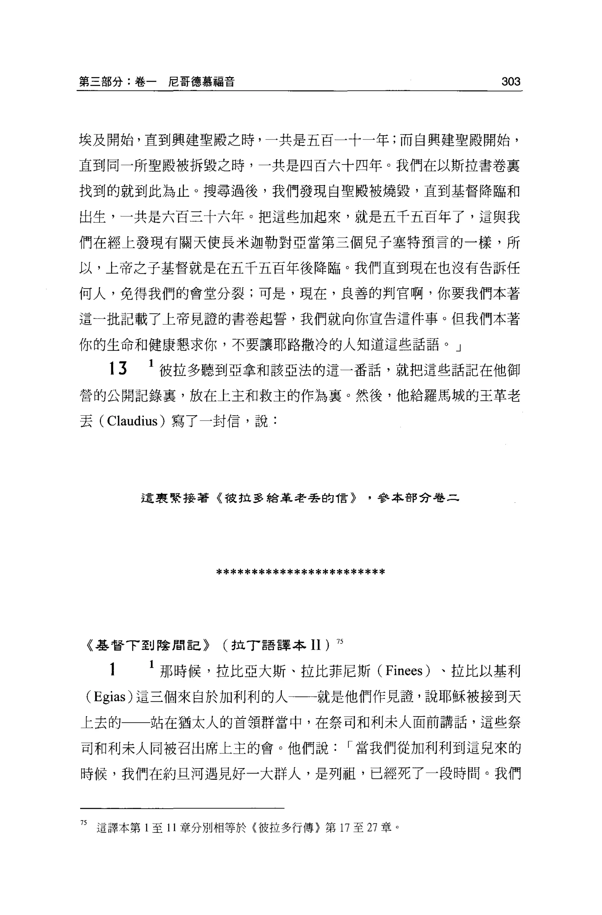第三部分:卷一尼哥德慕福音                                      303



埃及開始，直到興建聖殿之時，一共是五百一十一年;而自興建聖殿開始，

直到同一所聖殿被拆毀之時，一共是四百六十四年。我們在以斯拉書卷里

找到的就到此為止。搜尋過後，我們發現自聖殿被燒毀，直到基督降臨和

出生，一共是六百三十六年。把這些加起來，就是五千五百年了，這與我

們在經上發現有關天使長米迦勒對亞當第三個兒子塞特預言的一樣，所

以，上帝之子基督就是在五千五百年後降臨。我們直到現在也沒有告訴任

何人，免得我們的會堂分裂;可是，現在，良善的判官啊，你要我們本著

這一批記載了上帝見證的書卷起誓，我們就向你宣告這件事。但我們本著

你的生命和健康懇求你，不要讓耶路撒冷的人知道這些話語。」

   t3   1 彼拉多聽到亞拿和該亞法的這一番話，就把這些話記在他御

營的公開記錄裹，放在上玉和救主的作為稟。然後，他給羅馬城的王革老

去 (Claudius) 寫了一封信，說:




        這里緊接著《彼拉多給革老丟的 1言>              '參本都分卷二




                 ************************



《基督 T 到陰間言己>      (拉 T 語譯本Il)     75



   t      那時候，拉比亞大斯、拉比菲尼斯 (Finees) 、拉比以基利

( Egias) 這三個來自的日利利的人一一就是他們作見證'說耶穌被接到天
上去的一一站在猶太人的首領群當中，在祭司和利末人面前講話，這些祭

司和利末人間被召出席上主的會。他們說                     I 當我們從加利利到這兒來的

時候，我們在約旦河過見好一大群人，是列而且，已經死了一段時間。我們




75 這譯本第 l 至 11 章分別相等於{彼拉多行傳〉第 17 至 27 章。
 