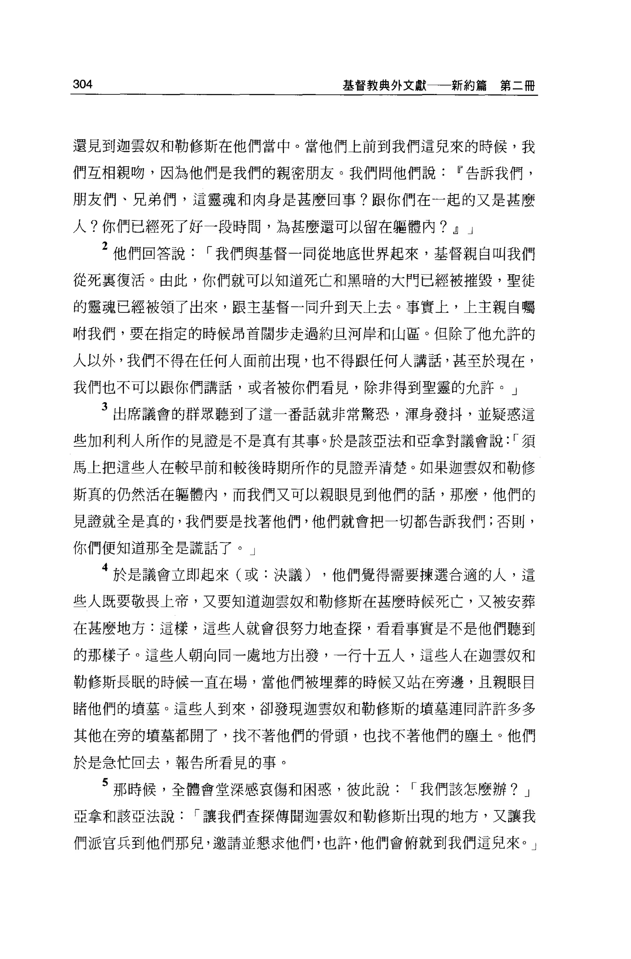 304                    基督教典外文獻一一新約篇   第二冊




還見到迦雲奴和勒修斯在他們當中。當他們上前到我們這兒來的時候，我

們互相親吻，因為他們是我們的親密朋友。我們問他們說Ií告訴我們，

朋友們、兄弟們，這靈魂和肉身是甚麼回事?跟你們在一起的又是甚麼

人?你們已經死了好一段時間，為甚麼還可以留在軀體內? .!I J

      2 他們回答說，-我們與基督一同從地底世界起來，基督親自叫我們
從死襄復活。由此，你們就可以知道死亡和黑暗的大門已經被摧毀，聖徒

的靈魂已經被領了出來，跟主基督一同升到天上去。事實上，上主親自囑

咐我們，要在指定的時候昂首闊步走過約旦河岸和山區。但除了他允許的

人以外，我們不得在任何人面前出現，也不得跟任何人講話，甚至於現在，

我們也不可以跟你們講話，或者被你們看見，除非得到聖靈的允許。」

      3 出席議會的群眾聽到了這一番話就非常驚恐，渾身發抖，並疑惑這
些加利利人所作的見證是不是真有其事。於是該亞法和亞拿對議會說: ，-須

馬上把這些人在較早前和較後時期所作的見證弄清楚。如果迦雲奴和勒修

斯真的仍然活在軀體內，而我們又可以親眼見到他們的話，那麼，他們的

見證就全是真的，我們要是找著他們，他們就會把一切都告訴我們;否則，

你們便知道那全是謊話了。」

      4 於是議會立即起來(或:決議) ，他們覺得需要揀選合適的人，這
些人既要敬畏上帝，又要知道迦雲奴和勒修斯在甚麼時候死亡，又被安葬

在甚麼地方:這樣，這些人就會很努力地查探，看看事實是不是他們聽到

的那樣子。這些人朝向同一處地方出發，一行十五人，這些人在迦雲奴和

勒修斯長眠的時候一直在場，當他們被埋葬的時候又站在旁邊，且親眼目

睹他們的墳墓。這些人到來，卻發現迦雲奴和勒修斯的墳墓連同許許多多

其他在旁的墳墓都開了，找不著他們的骨頭，也找不著他們的塵土。他們

於是急忙回去，報告所看見的事。

      5 那時候，全體會堂深感哀傷和困惑，彼此說，-我們該怎麼辦?    J

亞拿和該亞法說，-讓我們查探傳聞迦雲奴和勒修斯出現的地方，又讓我

們派宮兵到他們那兒，邀請並懇求他們，也許，他們會俯就到我們這兒來。」
 