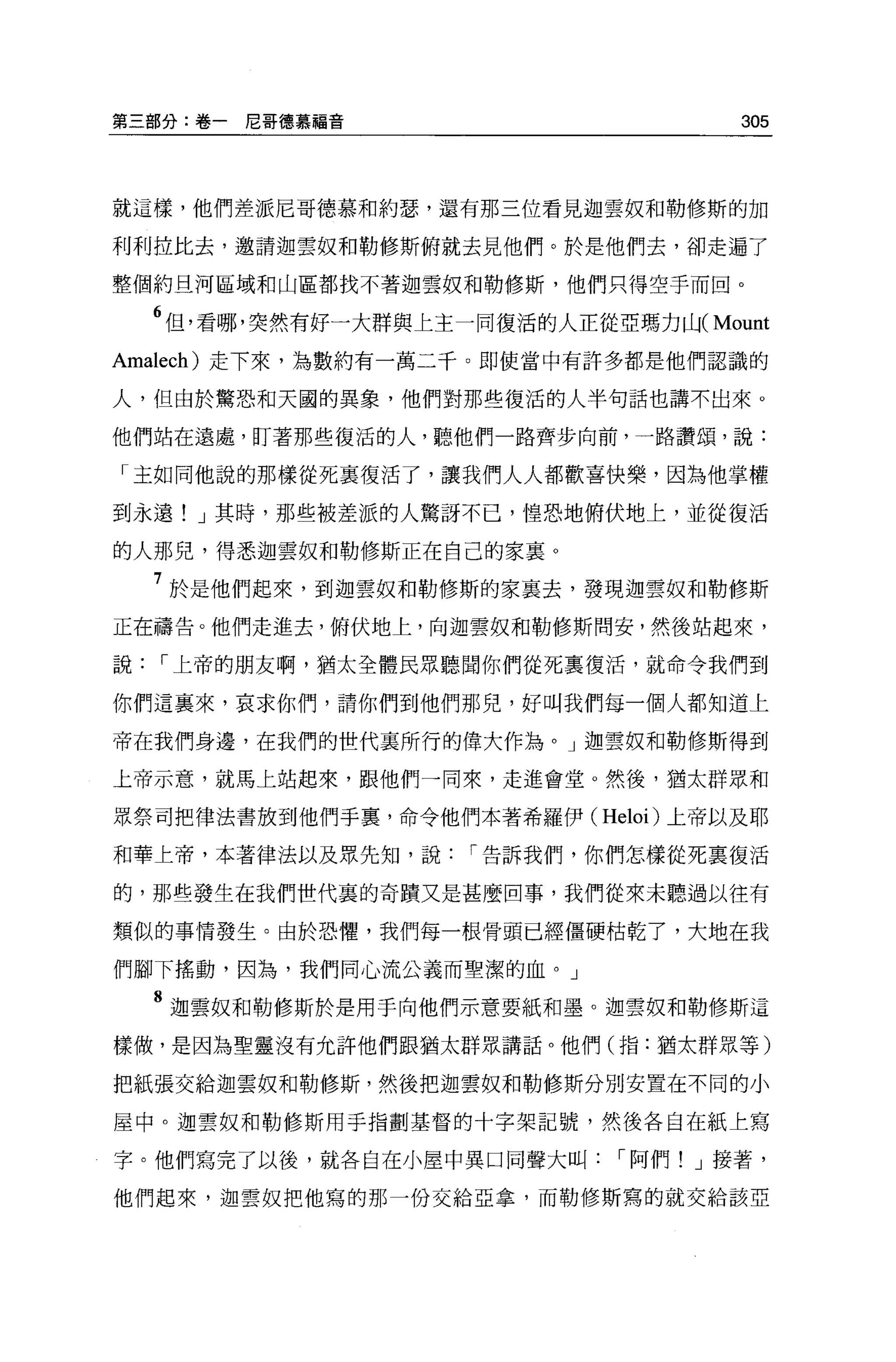 第三部分:卷一尼哥德慕福音                        305



就這樣，他們差派尼哥德慕和約瑟，還有那三位看見迦雲奴和勒修斯的加

利利拉比去，邀請迦雲奴和勒修斯俯就去見他們。於是他們去，卻走遍了

整個約旦河區域和山區都找不著迦雲奴和勒修斯，他們只得空手而回。

  6 但，看哪，突然有好一大群與上主一同復活的人正從亞瑪力Ú-jCMount
Amalech) 走下來，為數約有一萬二千。即使當中有許多都是他們認識的

人，但由於驚恐和天國的異象，他們對那些復活的人半句話也講不出來。

他們站在遠處，盯著那些復活的人，聽他們一路齊步向前，一路讚頌，說:

「主如同他說的那樣從死襄復活了，讓我們人人都歡喜快樂，因為他掌權

到永遠! J 其時，那些被差派的人驚訝不已，惶恐地俯伏地上，並從復活

的人那兒，得悉迦雲奴和勒修斯正在自己的家襄 O

  7 於是他們起來，到迦雲奴和勒修斯的家襄去，發現迦雲奴和勒修斯
正在禱告。他們走進去，俯伏地上，向迦雲奴和勒修斯問安，然後站起來，

說，-上帝的朋友啊，猶太全體民眾聽聞你們從死稟復活，就命令我們到

你們這襄來，哀求你們，請你們到他們那兒，好叫我們每一個人都知道上

帝在我們身邊，在我們的世代里所行的偉大作為。」迦雲奴和勒修斯得到

上帝示意，就馬上站起來，跟他們一同來，走進會堂。然後，猶太群眾和

眾祭司把律法書放到他們手里，命令他們本著希羅伊 C Heloi) 上帝以及耶

和華上帝，本著律法以及眾先知，說，-告訴我們，你們怎樣從死稟復活

的，那些發生在我們世代裹的奇蹟又是甚麼回事，我們從來未聽過以往有

類似的事情發生。由於恐懼，我們每一根骨頭已經僵硬枯乾了，大地在我

們腳下搖動，因為，我們同心流公義而聖潔的血。」

  8 迦雲奴和勒修斯於是用于向他們示意要紙和墨。迦雲奴和勒修斯這
樣做，是因為聖靈沒有允許他們跟猶太群眾講話。他們(指:猶太群眾等)

把紙張交給迦雲奴和勒修斯，然後把迦雲奴和勒修斯分別安置在不同的小

屋中。迦雲奴和勒修斯用于指劃基督的十字架記號，然後各自在紙上寫

字。他們寫完了以後，就各自在小屋中異口同聲大叫，-阿們! J 接著，

他們起來，迦雲奴把他寫的那一份交給亞拿，而勒修斯寫的就交給該亞
 