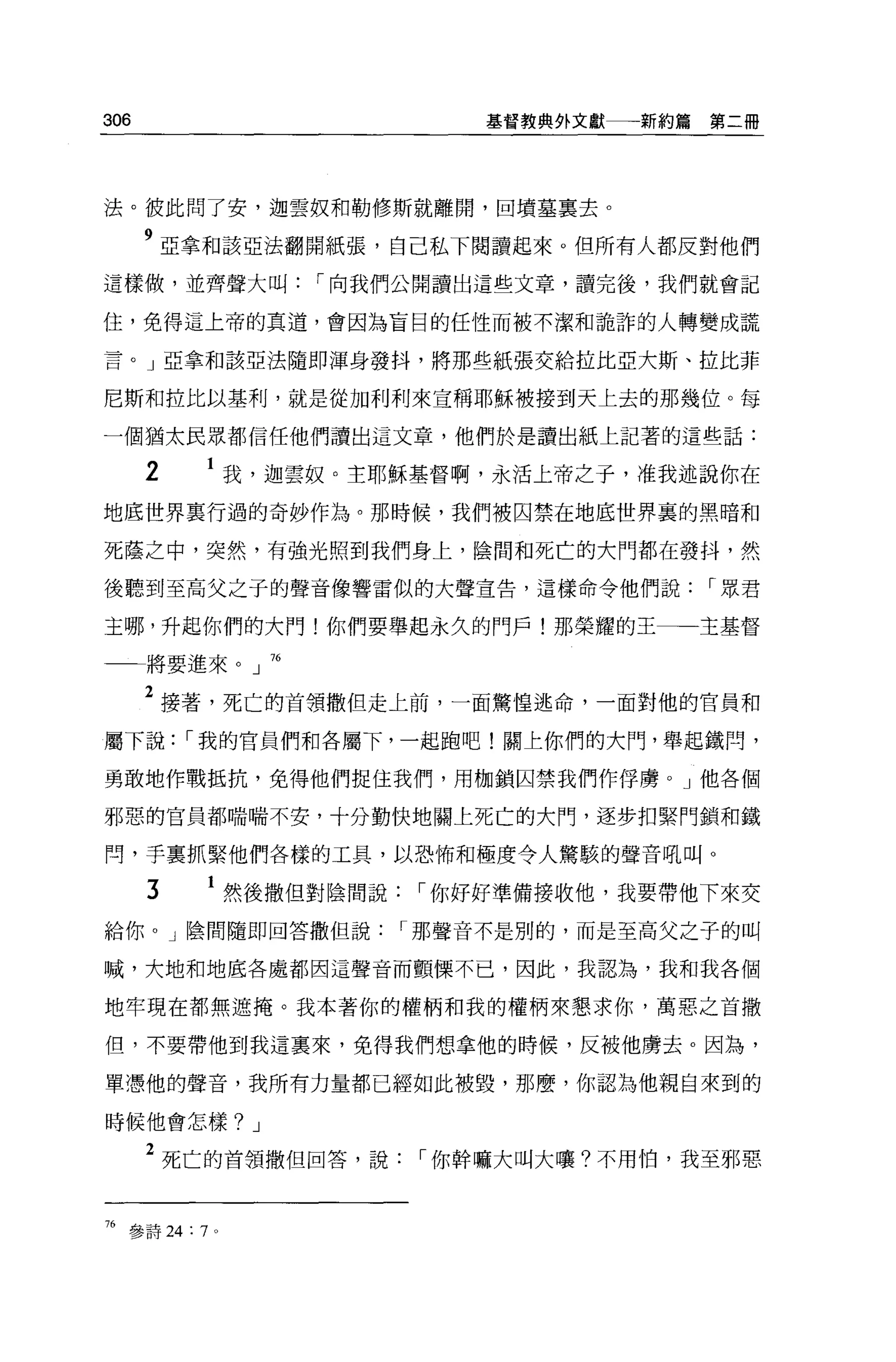 306                              基督教典外文獻   新約篇第二冊




法。彼此問了安，迦雲奴和勒修斯就離開，回墳墓稟去。

      9 亞拿不日該亞法翻開紙張，自己私下閱讀起來。但所有人都反對他們
這樣做，並齊聲大叫             r 向我們公開讀出這些文章，讀完後，我們就會記

住，免得這上帝的其道，會因為盲目的任性而被不潔和詭詐的人轉變成謊

言。」亞拿和該亞法隨即渾身發抖，將那些紙張交給拉比亞大斯、拉比菲

尼斯和拉比以基利，就是從加利利來宣稱耶穌被接到天上去的那幾位。每

一個猶太民眾都信任他們讀出這文章，他們於是讀出紙上記著的這些話:

      2           我，迦雲奴。主耶穌基督啊，永活上帝之子，准我述說你在

地底世界稟行過的奇妙作為。那時候，我們被囚禁在地底世界裹的黑暗和

死蔭之中，突然，有強光照到我們身上，陰間和死亡的大門都在發抖，然

後聽到至高父之子的聲音像響雷似的大聲宣告，這樣命令他們說                  r 眾君

主哪，升起你們的大門!你們要舉起永久的門戶!那榮耀的王                   主基督

      將要進來。」 76

      2 接著，死亡的首領撒但走上前，一面驚惶逃命，一面對他的官員和
屬下說        r 我的官員們和各屬下，一起跑吧!關上你們的大門，舉起鐵悶，

勇敢地作戰抵抗，免得他們捉住我們，用枷鎖囚禁我們作俘虜。」他各個

邪惡的官員都喘喘不安，十分勤快地關上死亡的大門，逐步扣緊門鎖和鐵

間，手稟抓緊他們各樣的工具，以恐怖和極度令人驚駭的聲音吼叫。

       3          然後撒但對陰間說   r 你好好準備接收他，我要帶他下來交
給你。」陰間隨即回答撒但說                r 那聲音不是別的，而是至高父之子的叫

喊，大地和地底各處都因這聲音而顫慄不已，因此，我認為，我和我各個

地牢現在都無遮掩。我本著你的權柄和我的權柄來懇求你，萬惡之首撒

但，不要帶他到我這稟來，免得我們想拿他的時候，反被他虜去。因為，

單憑他的聲音，我所有力量都已經如此被毀，那麼，你認為他親自來到的

時候他會怎樣? J

      2 死亡的首領撒但回答，說           r 你幹嘛大叫大嚷?不用怕，我至邪惡


76   參詩 24: 7 。
 