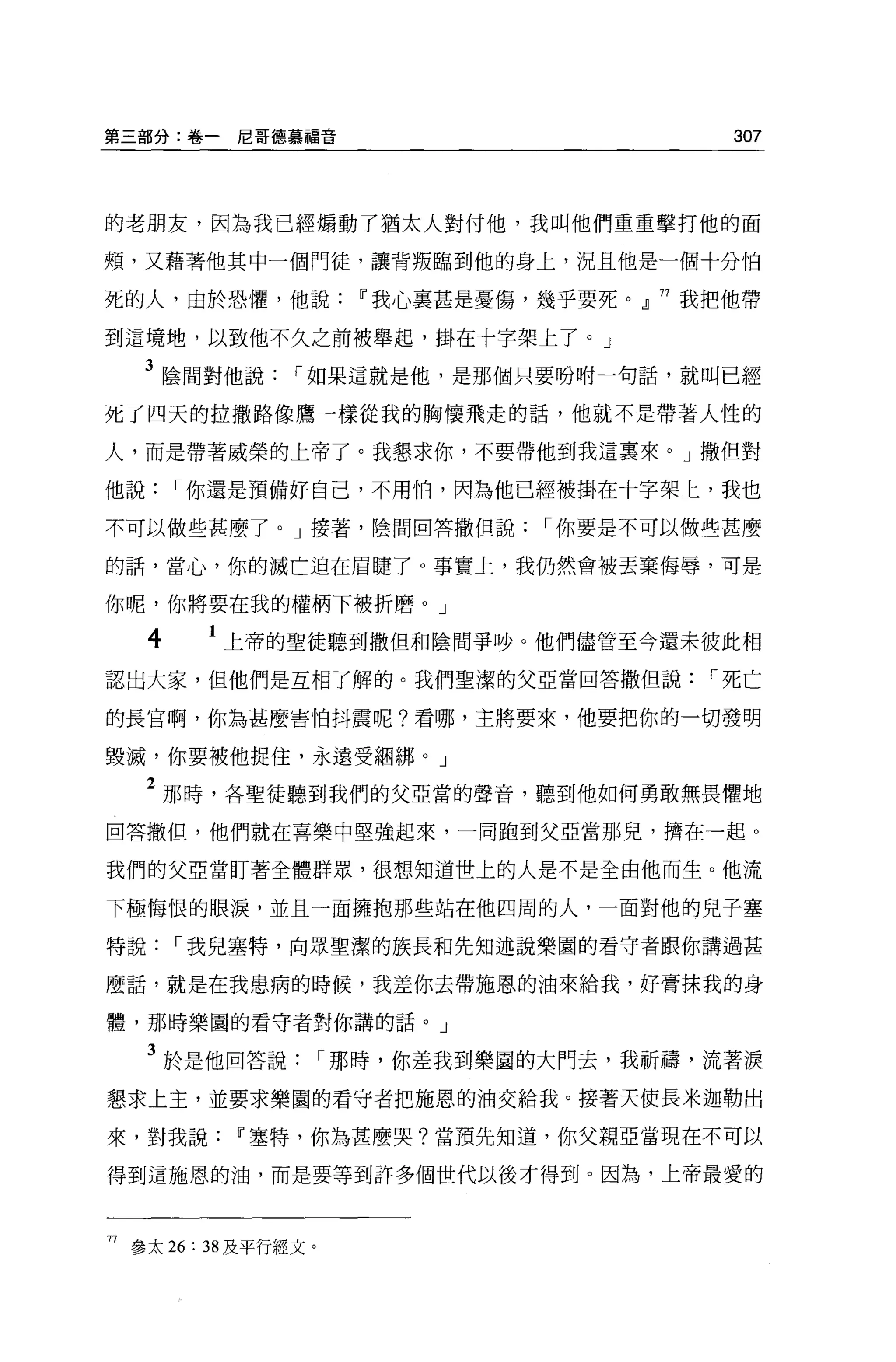 第三部分:卷一尼哥德慕福音                              307



的老朋友，因為我已經煽動了猶太人對付他，我叫他們重重擊打他的面

頰，又藉著他其中一個門徒，讓背叛臨到他的身上，況且他是一個十分怕

死的人，由於恐懼，他說Iî我心里甚是憂傷，幾乎要死。』 77 我把他帶

到這境地，以致他不久之前被舉起，掛在十字架上了。」

     3 陰間對他說     í 如果這就是他，是那個只要吩咐一句話，就叫已經
死了四天的拉撒路像鷹一樣從我的胸懷飛走的話，他就不是帶著人性的

人，而是帶著威榮的上帝了。我懇求你，不要帶他到我這稟來。」撒但對

他說       í 你還是預備好自己，不用怕，因為他已經被掛在十字架上，我也

不可以做些甚麼了。」接著，陰間回答撒但說             í 你要是不可以做些甚麼

的話，當心，你的滅亡迫在眉腫了。事實上，我仍然會被丟棄侮辱，可是

你呢，你將要在我的權柄下被折磨。」

     4    1 上帝的聖徒聽到撒但和陰間爭吵。他們儘管至今還未彼此相
認出大家，但他們是互相了解的。我們聖潔的父亞當回答撒但說              í 死亡

的長官啊，你為甚麼害怕抖震呢?看哪，主將要來，他要把你的一切發明

毀滅，你要被他捉住，永遠受細綁 o J

     2 那時，各聖徒聽到我們的父亞當的聲音，聽到他如何勇敢無畏懼地
回答撒但，他們就在喜樂中堅強起來，一同跑到父亞當那兒，擠在一起。

我們的父亞當盯著全體群眾，很想知道世上的人是不是全由他而生。他流

下極悔恨的眼淚，並且一面擁抱那些站在他四周的人，一面對他的兒子塞

特說       í 我兒塞特，向眾聖潔的族長和先知述說樂園的看守者跟你講過甚

麼話，就是在我患病的時候，我差你去帶施恩的油來給我，好膏抹我的身

體，那時樂園的看守者對你講的話。」

     3 於是他回答說         í 那時，你差我到樂園的大門去，我祈禱，流著淚
懇求上主，並要求樂園的看守者把施恩的油交給我。接著天使長米迦勒出

來，對我說Iî塞特，你為甚麼哭?當預先知道，你父親亞當現在不可以

得到這施恩的油，而是要等到許多個世代以後才得到。因為，上帝最愛的



77 參太 26: 38 及平行經文。
 