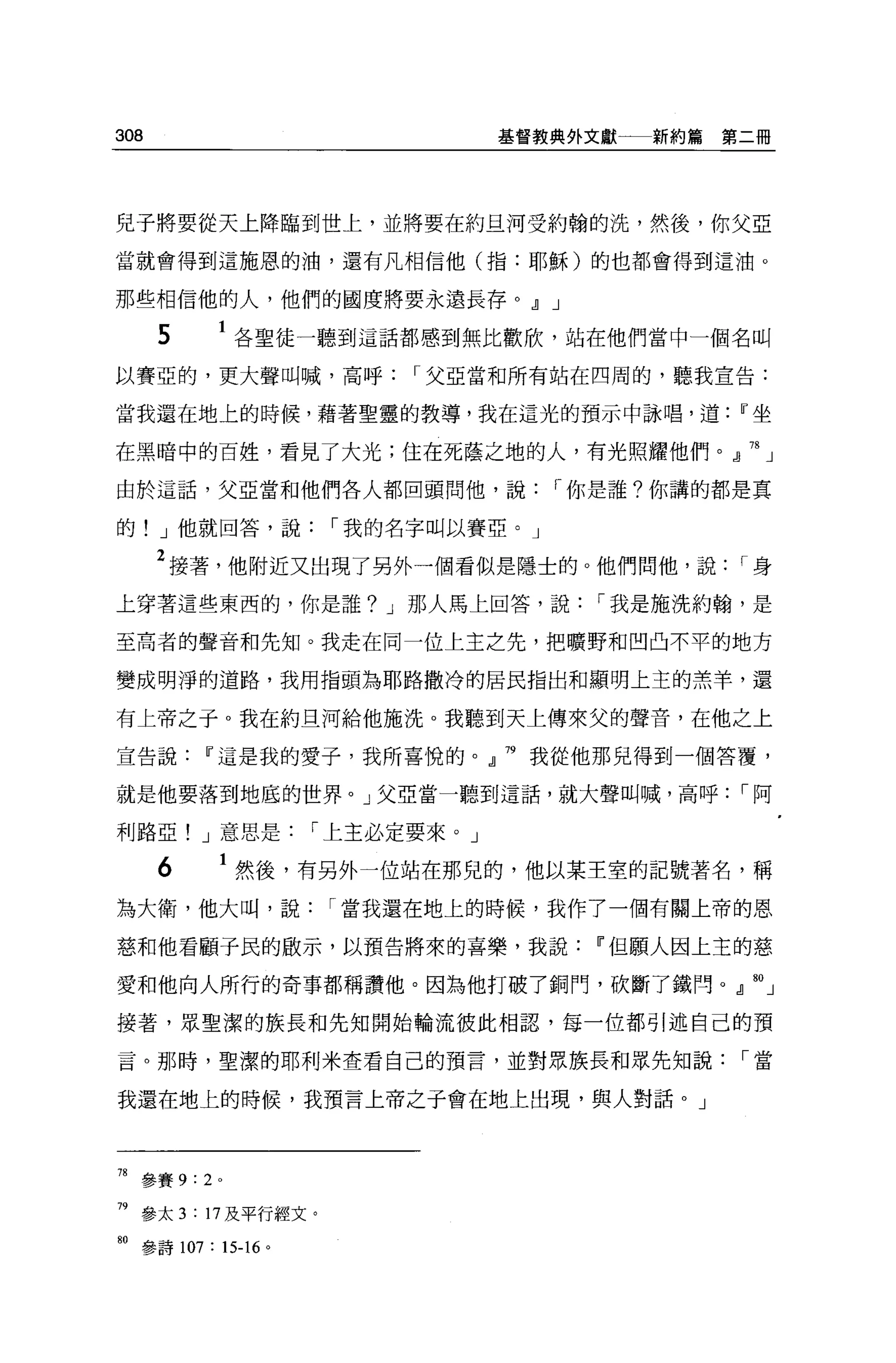 308                              基督教典外文獻   新約篇第二冊




兒子將要從天上降臨到世上，並將要在約旦河受約翰的洗，然後，你父亞

當就會得到這施恩的油，還有凡相信他(指:耶穌)的也都會得到這油。

那些相信他的人，他們的國度將要永連長存。.Jl J

      5     1 各聖徒一聽到這話都感到無比歡欣，站在他們當中一個名叫
以賽亞的，更大聲叫喊，高呼             I 父亞當和所有站在四周的，聽我宣告:

當我還在地上的時候，藉著聖靈的教導，我在這光的預示中詠唱，道Ir坐

在黑暗中的百姓，看見了大光;住在死蔭之地的人，有光照耀他們。』 78 」

由於這話，父亞當和他們各人都回頭問他，說                 I 你是誰?你講的都是真

的! J 他就回答，說           I 我的名字叫以賽亞。」

      2 接著，他附近又出現了另外一個看似是隱士的。他們問他，說            I身
上穿著這些東西的，你是誰? J 那人馬上回答，說               I 我是施洗約翰，是

至高者的聲音和先知。我走在同一位上主之先，把曠野和凹凸不平的地方

變成明淨的道路，我用指頭為耶路撒冷的居民指出和顯明上主的羔羊，還

有上帝之于。我在約旦河給他施洗。我聽到天上傳來父的聲音，在他之上

宣告說Ir這是我的愛子，我所喜悅的。』 79 我從他那兒得到一個答覆，

就是他要落到地底的世界。」父亞當一聽到這話，就大聲叫喊，高呼                 I阿

利路亞! J 意思是          I 上主必定要來。」

      6     1 然後，有另外一位站在那兒的，他以某王室的記號著名，稱
為大衛，他大叫，說             I 當我還在地上的時候，我作了一個有關上帝的恩

慈和他看顧于民的廠示，以預告將來的喜樂，我說Ii'但願人因上主的慈

愛和他向人所行的奇事都稱讚他。因為他打破了銅門，砍斷了鐵問。 fo 」

接著，眾聖潔的族長和先知開始輪流彼此相認，每一位都引述自己的預

言。那時，聖潔的耶利米查看自己的預言，並對眾族長和眾先知說                  I當

我還在地上的時候，我預言上帝之于會在地上出現，與人對話。」



78   參賽 9:2 。

79 參太 3 : 17 及平行經文。

80 參詩 107 :“-16 。
 