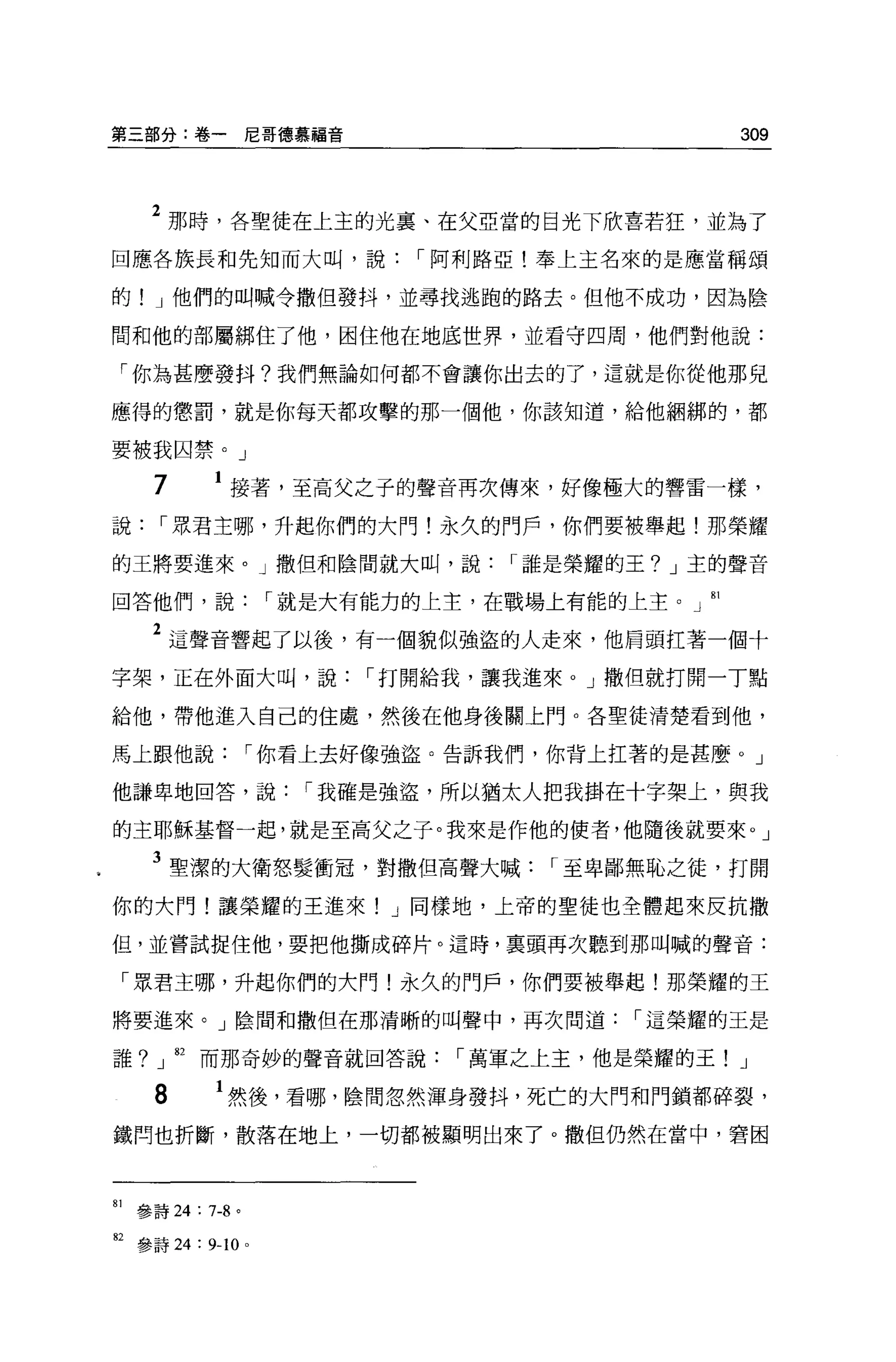 第三部分:卷一尼哥德慕福音                             309



      2 那時，各聖徒在上主的光稟、在父亞當的目光下欣喜若狂，並為了
回應各族長和先知而大叫，說，-阿利路亞!奉上主名來的是應當稱頌

的! J 他們的叫喊令撒但發抖，並尋找逃跑的路去。但他不成功，因為陰

間和他的部屬綁住了他，因住他在地底世界，並看守四周，他們對他說:

 「你為甚麼發抖?我們無論如何都不會讓你出去的了，這就是你從他那兒

應得的懲罰，就是你每天都攻擊的那一個他，你該知道，給他個綁的，都

要被我囚禁。」

       7        接著，至高父之子的聲音再次傳來，好像極大的響雷一樣，

說，-眾君主哪，升起你們的大門!永久的門戶，你們要被舉起!那榮耀

的王將要進來。」撒但和陰間就大叫，說，-誰是榮耀的王? J 主的聲音

回答他們，說，-就是大有能力的上主，在戰場上有能的上主。」 81

       2 這聲音響起了以後，有一個貌似強盜的人走來，他眉頭扛著一個十
字架，正在外面大叫，說，-打開給我，讓我進來 o J 撒但就打開一丁點

給他，帶他進入自己的住處，然後在他身後關上門。各聖徒清楚看到他，

馬上跟他說，-你看上去好像強盜。告訴我們，你背上扛著的是甚麼。」

他謙卑地回答，說，-我確是強盜，所以猶太人把我掛在十字架上，與我

的主耶穌基督一起，就是至高父之子。我來是作他的使者，他隨後就要來。」

       3 聖潔的大衛怒髮衝冠，對撒但高聲大喊，-至卑鄙無恥之徒，打開
你的大門!讓榮耀的王進來! J 同樣地，上帝的聖徒也全體起來反抗撒

但，並嘗試捉住他，要把他撕成碎片。這時，稟頭再次聽到那叫喊的聲音:

     「眾君主哪，升起你們的大門!永久的門戶，你們要被舉起!那榮耀的王

將要進來。」陰間和撒但在那清晰的叫聲中，再次問道，-這榮耀的王是

誰? J 由而那奇妙的聲音就回答說，-萬軍之上主，他是榮耀的王! J

       8       1 然後，看哪，陰間忽然渾身發抖，死亡的大門和門鎖都碎裂，
鐵間也折斷，散落在地上，一切都被顯明出來了。撒但仍然在當中，窘困



81   參詩 24 : 7-8 。

但參詩 24 : 9-10        0
 