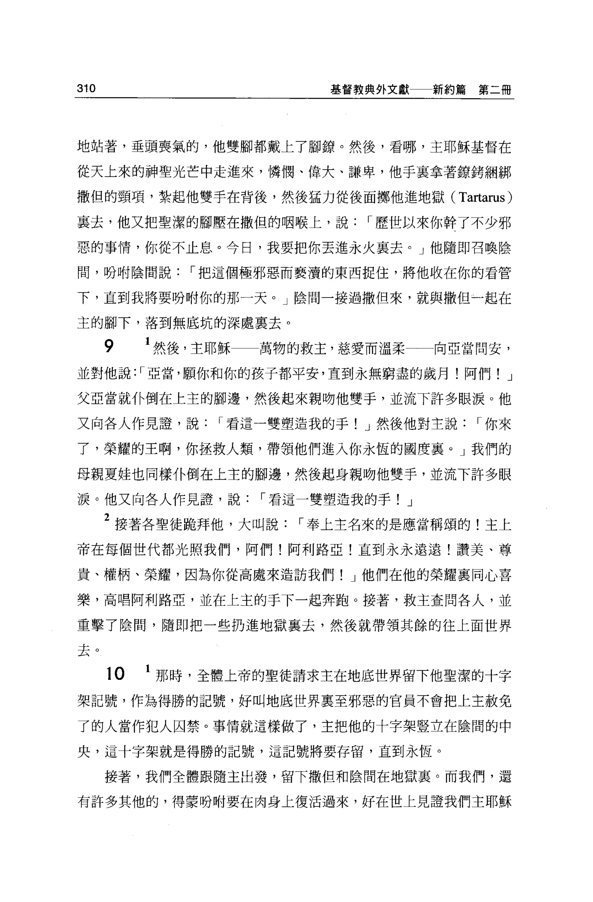 310                         基督教典外文獻    新約篇第二冊




地站著，垂頭喪氣的，他雙腳都戴上了腳諒。然後，看哪，主耶穌基督在

從天上來的神聖光芒中走進來，憐憫、偉大、謙卑，他手里拿著鏡銬綱綁

撒但的頸項，紮起他雙手在背後，然後猛力從後面擲他進地獄(             Tartarus)
襄去，他又把聖潔的腳壓在撒但的咽喉上，說           r 歷世以來你幹了不少邪

惡的事情，你從不止息。今日，我要把你丟進永火里去。」他隨即召喚陰

間，吩咐陰間說        r 把這個極邪惡而褻潰的東西捉住，將他收在你的看管

下，直到我將要吩咐你的那一天。」陰間一接過撒但來，就與撒但一起在

主的腳下，落到無底坑的深處稟去。

      9    1 然後，主耶穌   萬物的救主，慈愛而溫柔      向亞當問安，
並對他說: r 亞當，願你和你的孩子都平安，直到永無窮盡的歲月!阿們! J

父亞當就仆倒在上主的腳邊，然後起來親吻他雙手，並流下許多眼淚。他

又向各人作見證，說        r 看這一雙塑造我的手! J 然後他對主說      r 你來

了，榮耀的王啊，你拯救人類，帶領他們進入你永恆的國度襄。」我們的

母親夏娃也同樣仆倒在上主的腳邊，然後起身親吻他雙手，並流下許多眼

淚。他又向各人作見證，說          r 看這一雙塑造我的手! J

      2 接著各聖徒跪拜他，大叫說     r 奉上主名來的是應當稱頌的!主上
帝在每個世代都光照我們，阿們!阿利路亞!直到永永遠遠!讚美、尊

貴、權柄、榮耀，因為你從高處來造訪我們! J 他們在他的榮耀襄同心喜

樂，高唱阿利路亞，並在上主的于下一起奔跑 O 接著，救主查問各人，並

重擊了陰間，隨即把一些扔進地獄襄去，然後就帶領其餘的往上面世界

去。

      10   1 那時，全體上帝的聖徒請求主在地底世界留下他聖潔的十字
架記號，作為得勝的記號，好叫地底世界稟至邪惡的官員不會把上主赦免

了的人當作犯人囚禁。事情就這樣做了，主把他的十字架豎立在陰間的中

央，這十字架就是得勝的記號，這記號將要存留，直到永恆。

      接著，我們全體跟隨主出發，留下撒但和陰間在地獄里。而我們，還

有許多其他的，得蒙吩咐要在肉身上復活過來，好在世上見證我們主耶穌
 