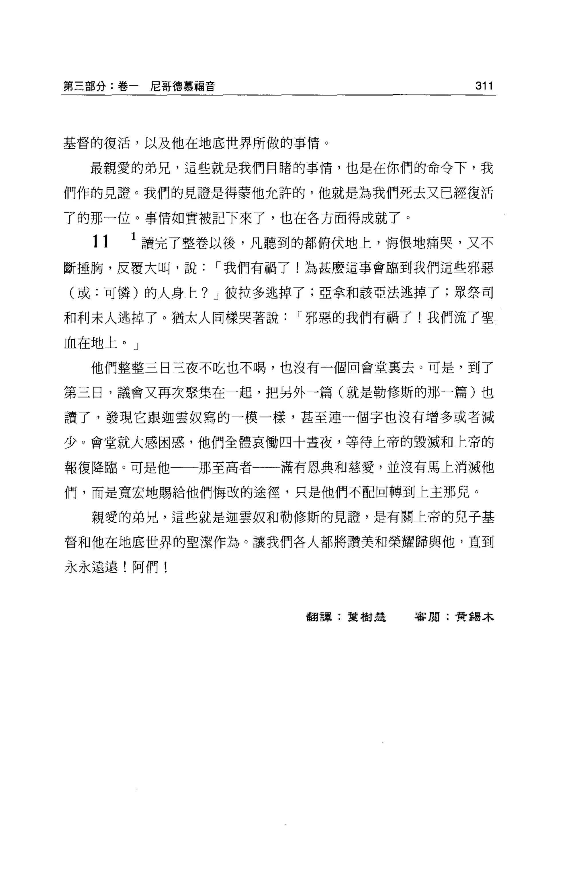 第三部分:卷一尼哥德慕福音                       311



基督的復活，以及他在地底世界所做的事情。

  最親愛的弟兄，這些就是我們目睹的事情，也是在你們的命令下，我

們作的見證。我們的見證是得蒙他允許的，他就是為我們死去又已經復活

了的那一位。事情如實被記下來了，也在各方面得成就了。

  11   1 讀完了整卷以後，凡聽到的都俯伏地上，悔恨地痛哭，又不
斷捶胸，反覆大叫，說      I 我們有禍了!為甚麼這事會臨到我們這些邪惡

(或:可憐)的人身上? J 彼拉多逃掉了;亞拿和該亞法逃掉了;眾祭司

和利末人逃掉了。猶太人同樣哭著說      I 邪惡的我們有禍了!我們流了聖

血在地上。」

  他們整整三日三夜不吃也不喝，也沒有一個回會堂襄去。可是，到了

第三日，議會又再次聚集在一起，把另外一篇(就是勒修斯的那一篇)也

讀了，發現它跟迦雲奴寫的一模一樣，甚至連一個字也沒有增多或者減

少。會堂就大感困惑，他們全體哀慟四十晝夜，等待上帝的毀滅和上帝的

報復降臨。可是他     那至高者    滿有恩典和慈愛，並沒有馬上消滅他

們，而是寬宏地賜給他們悔改的途徑，只是他們不配回轉到上主那兒。

  親愛的弟兄，這些就是迦雲奴和勒修斯的見證'是有關上帝的兒子基

督和他在地底世界的聖潔作為。讓我們各人都將讚美和榮耀歸與他，直到

永永遠遠!阿們!



                       翻譯:葉樹廷   客周:黃錯本
 