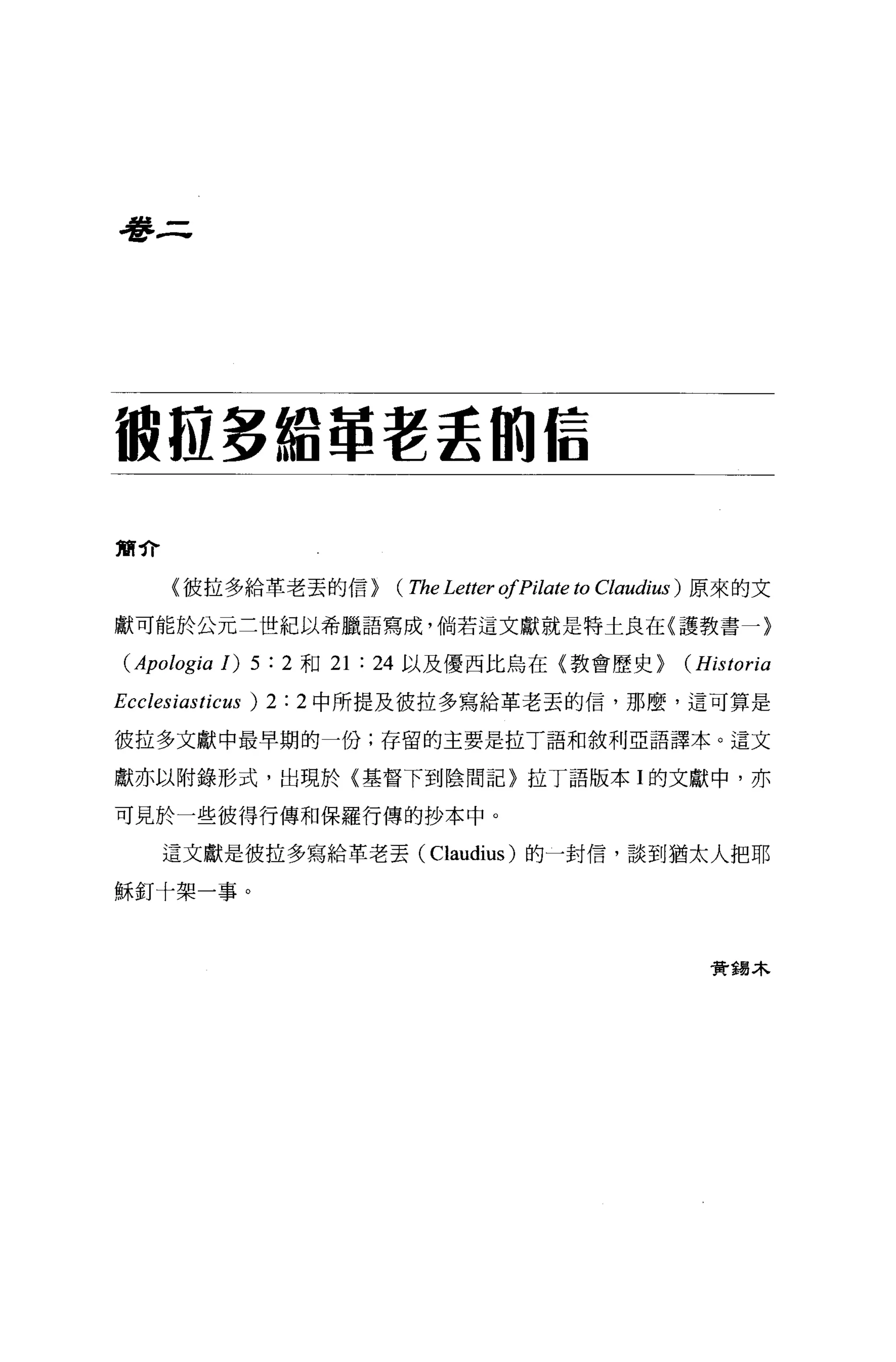 看書三




很拉多給罩著丟的信

簡介

      〈彼拉多給革老丟的信>                 (The Letter ofPilate to   Claudiω) 原來的文

獻可能於公元三世紀以希臘語寫成，倘若這文獻就是特士良在(護教書一〉

 (Apologia 1) 5 :   2 和 21   :   24 以及優西比鳥在〈教會歷史 >                (Historia
Ecclesiasticus ) 2 :   2 中所提及彼拉多寫給革老丟的信，那麼，這可算是

彼拉多文獻中最早期的一份;存留的主要是拉丁語和敘利亞語譯本。這文

獻亦以附錄形式，出現於〈基督下到陰間記〉拉丁語版本 I 的文獻中，亦

可見於一些彼得行傳和保羅行傳的抄本中。

     這文獻是彼拉多寫給革老丟 (Claudius) 的一封信，談到猶太人把耶

穌釘十架一事。



                                                                    費錫木
 