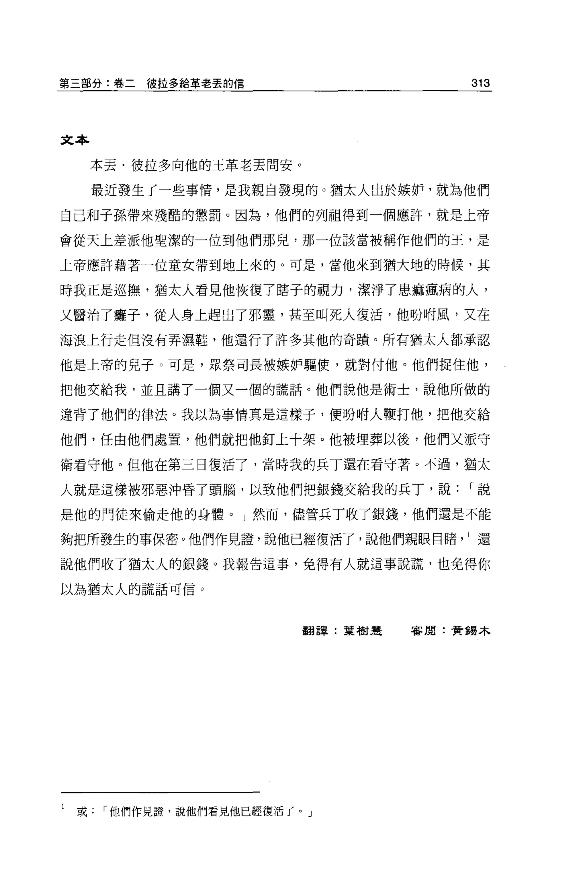 第三部分:卷二彼拉多給革老丟的信                     313




文本

     本丟﹒彼拉多向他的王革老丟間安。

     最近發生了一些事情，是我親自發現的。猶太人出於嫉妒，就為他們

自己和子孫帶來殘酷的懲罰 o 因為，他們的列祖得到一個應許，就是上帝

會從天上差派他聖潔的一位到他們那見，那一位該當被稱作他們的王，是

上帝應許藉著一位童女帶到地上來的。可是，當他來到猶大地的時候，其

時我正是巡撫，猶太人看見他恢復了瞎子的視力，潔淨了患痲瘋病的人，

又醫治了癱子，從人身上趕出了邪靈，甚至叫死人復活，他盼咐風，又在

海浪上行走但沒有弄濕鞋，他還行了許多其他的奇蹟。所有猶太人都承認

他是上帝的兒子。可是，眾祭司長被嫉妒驅使，就對付他。他們捉住他，

把他交給我，並且講了一個又一個的謊話。他們說他是術士，說他所做的

違背了他們的律法。我以為事情真是這樣子，便吩咐人鞭打他，把他交給

他們，任由他們處置，他們就把他釘上十架。他被埋葬以後，他們又派守

衛看守他。但他在第三日復活了，當時我的兵丁還在看守著。不過，猶太

人就是這樣被邪惡沖昏了頭腦，以致他們把銀錢交給我的兵丁，說        r說

是他的門徒來偷走他的身體。」然而，儘管兵丁收了銀錢，他們還是不能

夠把所發生的事保密。他們作見證'說他已經復活了，說他們親眼目睹還

說他們收了猶太人的銀錢。我報告這事，免得有人就這事說謊，也免得你

以為猶太人的謊話可信。




                        翻譯:葉樹楚   審閱:費錫木




l   或他們作見證'說他們看見他已經復活了。」
 