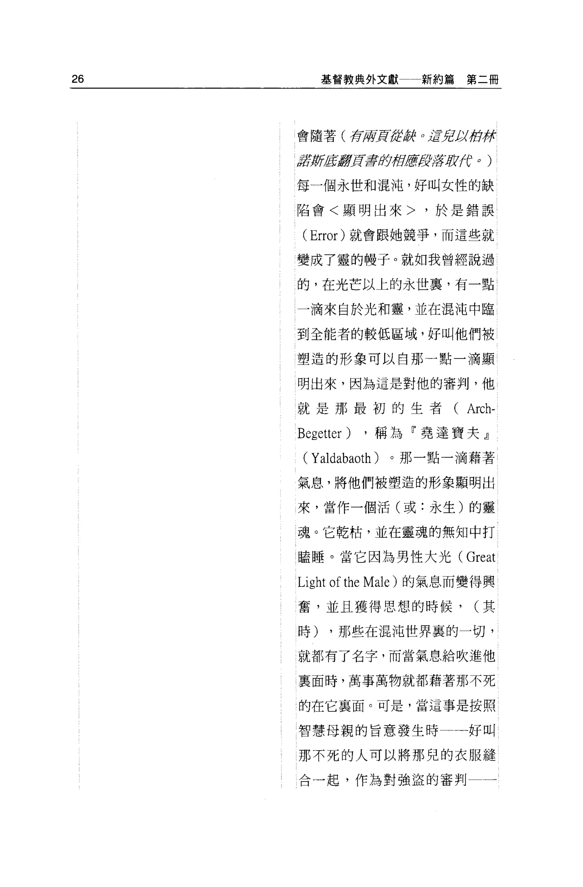 26        基督教典外文獻            新約篇第二冊




     會隨著(存府買給.ffjj(          0   jffJtJJI街徉

     tlfJt!i!EIf!fJ![;蓋章即府居fJ!f!;lf (f
                                  J      0   )




     每一個永世和混沌，好叫女性的缺

     陷會<顯明出來>，於是錯誤

      (Error) 就會跟她競爭，而這些就

     變成了靈的體子。就如我曾經說過

     的，在光芒以上的永世里，有一點

     一滴來自於光和靈，並在混沌中臨

     到全能者的較低區域，好叫他們被

     塑造的形象可以自那一點一滴顯


     明出來，因為這是對他的審判，他

     就是那最初的生者( Arch-

     Begetter) ，稱為「堯達寶夫』
      ( Yaldabaoth )。那一點一滴藉著
     氣息，將他們被塑造的形象顯明出

     來，當作一個活(或:永生)的靈

     魂。它乾枯'並在靈魂的無知中打

     瞌睡。當它因為男性大光(                     Great
     Light of the Male )的氣息而變得興
     奮，並且獲得思想的時候，                        (其

     時)    ，那些在混沌世界裹的一切，

     就都有了名字，而當氣息給吹進他

     稟面時，萬事萬物就都藉著那不死

     的在它襄面。可是，當這事是按照

     智慧母親的旨意發生時                          好叫

     那不死的人可以將那兒的衣服縫

     合一起，作為對強盜的審判                            一
 