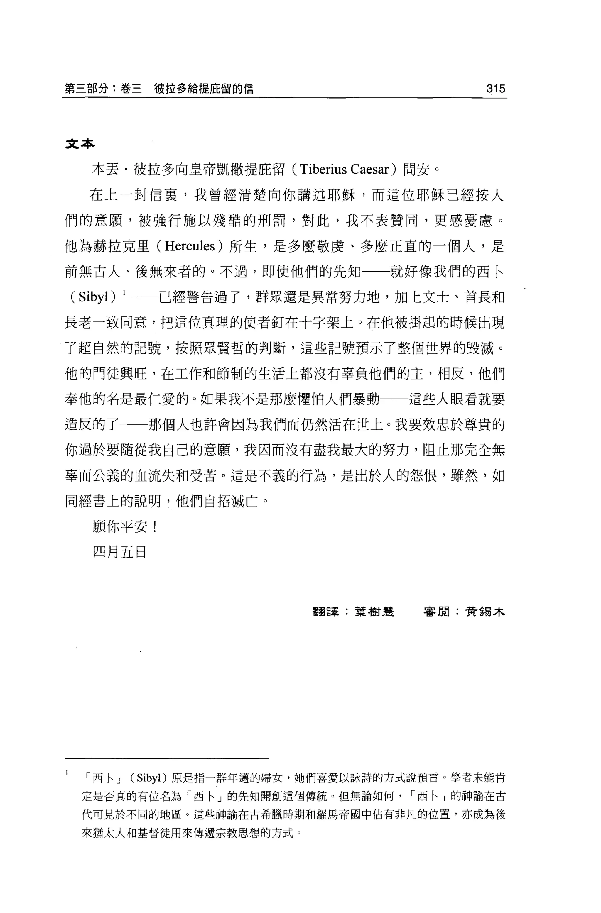 第三部分:卷三彼拉多給提庇留的信                                        315



文本

   本丟﹒彼拉多向皇帝凱撒提庇留(             Tiberius   Caesar) 問安。

  在上一封信裹，我曾經清楚向你講述耶穌，而這位耶穌已經按人

們的意願，被強行施以殘酷的刑罰，對此，我不表贊同，更感憂慮。

他為赫拉克里 (Hercules) 所生，是多麼敬虔、多麼正宜的一個人，是

前無古人、後無來者的。不過，即使他們的先知一一就好像我們的西←

(Sibyl)   1     已經警告過了，群眾還是異常努力地，加上文士、首長和

長老一致同意，把這位真理的使者釘在十字架上。在他被掛起的時候出現

了超自然的記號，按照眾賢哲的判斷，這些記號預示了整個世界的毀滅。

他的門徒興旺，在工作和節制的生活上都沒有辜負他們的主，相反，他們

奉他的名是最仁愛的。如果我不是那麼懼怕人們暴動一一這些人眼看就要

造反的了           那個人也許會因為我們而仍然活在世上。我要效忠於尊貴的

你過於要隨從我自己的意願'我因而沒有盡我最大的努力，阻止那完全無

辜而公義的血流失和受苦。這是不義的行為，是出於人的怨恨，雖然，如

同經書上的說明，他們自招滅亡。


   願你平安!
   四月五日




                                 翻譯:葉樹楚            害聞:黃錫木




   西← J       (Sibyl) 原是指一群年邁的婦女，她們喜愛以詠詩的方式說預言。學者未能肯

 定是否真的有位名為「西←」的先生日關創這個傳統。但無論如何西←」的神諭在古

 代可見於不同的地區。這些神論在古希臘時期和羅馬帝國中佔有非凡的位置，亦成為後

 來猶太人和基督徒用來傳遞宗教思想的方式。
 