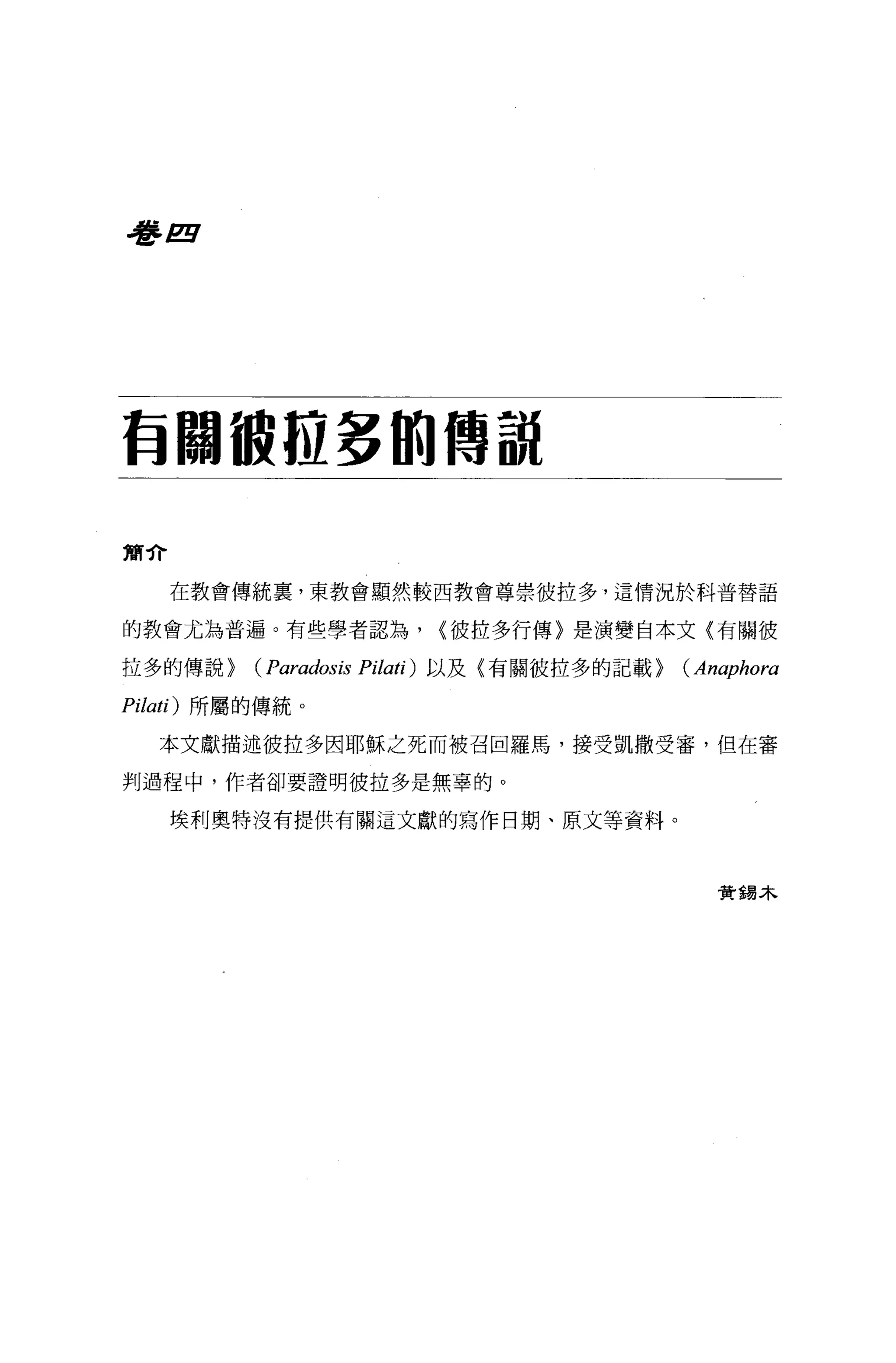 J#2!l




有關被拉多的傳說

簡介

     在教會傳統稟，東教會顯然較西教會尊崇彼拉多，這情況於科普替語

的教會尤為普遍。有些學者認為，             <彼拉多行傳〉是演變自本文〈有關彼

拉多的傳說}    (Paradosis   Pilati) 以及(有關彼拉多的記載}   (Anaphora
Pilati) 所屬的傳統 o

   本文獻描述彼拉多因耶穌之死而被召回羅馬，接受凱撒受審，但在審

判過程中，作者卻要證明彼拉多是無辜的。

     埃利奧特沒有提供有關這文獻的寫作日期、原文等資料。



                                                 贊蜴木
 