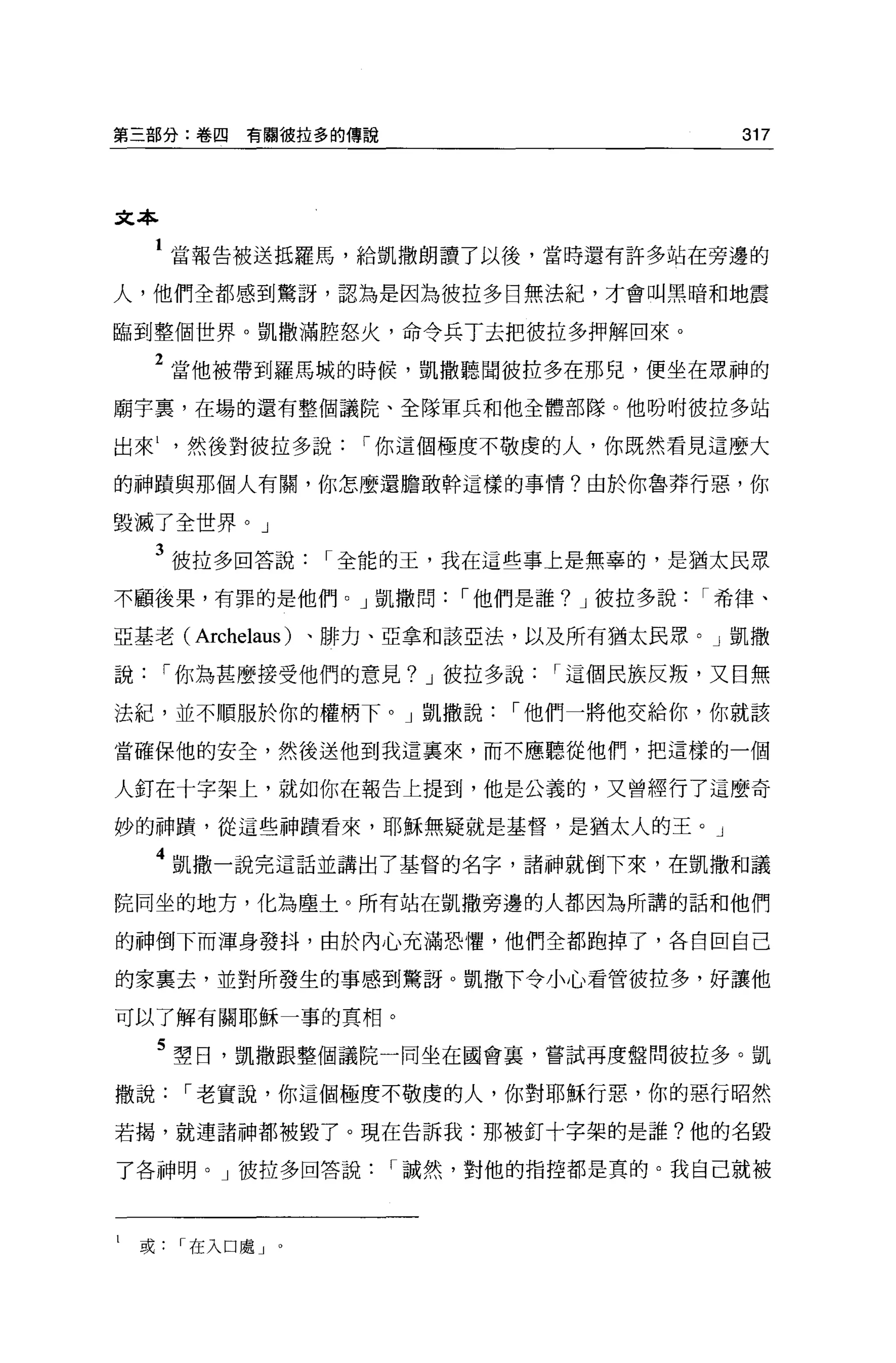 第三部分:卷囚   有關彼拉多的傳說                           317




文本

     1 當報告被送抵羅馬，給凱撒朗讀了以後，當時還有許多站在旁邊的
人，他們全都感到驚訝，認為是因為彼拉多目無法紀，才會叫黑暗和地震

臨到整個世界。凱撒滿腔怒火，命令兵丁去把彼拉多押解回來。

     2 當他被帶到羅馬城的時候，凱撒聽聞彼拉多在那兒，便坐在眾神的
廟宇里，在場的還有整個議院、全隊軍兵和他全體部隊。他吩咐彼拉多站

出來然後對彼拉多說          í 你這個極度不敬虔的人，你既然看見這麼大

的神蹟與那個人有關，你怎麼還膽敢幹這樣的事情?由於你魯莽行惡，你

毀滅了全世界。」

     3 彼拉多回答說     í 全能的玉，我在這些事上是無辜的，是猶太民眾
不顧後果，有罪的是他們。」凱撒問         í 他們是誰? J 彼拉多說   í 希律、

亞基老(   Archelaus )、排力、亞拿和該E 法，以及所有猶太民眾。」凱撒
說    í 你為甚麼接受他們的意見? J 彼拉多說     í 這個民族反叛，又日無

法紀，並不順服於你的權柄下。」凱撒說          í 他們一將他交給你，你就該

當確保他的安全，然後送他到我這稟來，而不應聽從他們，把這樣的一個

人釘在十字架上，就如你在報告上提到，他是公義的，又曾經行了這麼奇

妙的神蹟，從這些神蹟看來，耶穌無疑就是基督，是猶太人的王。」

     4 凱撒一說完這話並講出了基督的名字，諸神就倒下來，在凱撒和議
院同坐的地方，化為塵土。所有站在凱撒旁邊的人都因為所講的話和他們

的神倒下而渾身發抖，由於內心充滿恐懼，他們全都跑掉了，各自回自己

的家里去，並對所發生的事感到驚訝。凱撒下令小心看管彼拉多，好讓他

可以了解有關耶穌一事的真相。

     5 塑日，凱撒跟整個議院一同坐在國會裹，嘗試再度盤問彼拉多。凱
撒說    í 老實說，你這個極度不敬虔的人，你對耶穌行惡，你的惡行昭然

若揭，就連諸神都被毀了。現在告訴我:那被釘十字架的是誰?他的名毀

了各神明。」彼拉多回答說         í 誠然，對他的指控都是真的。我自己就被



l   或在入口處 J   0
 