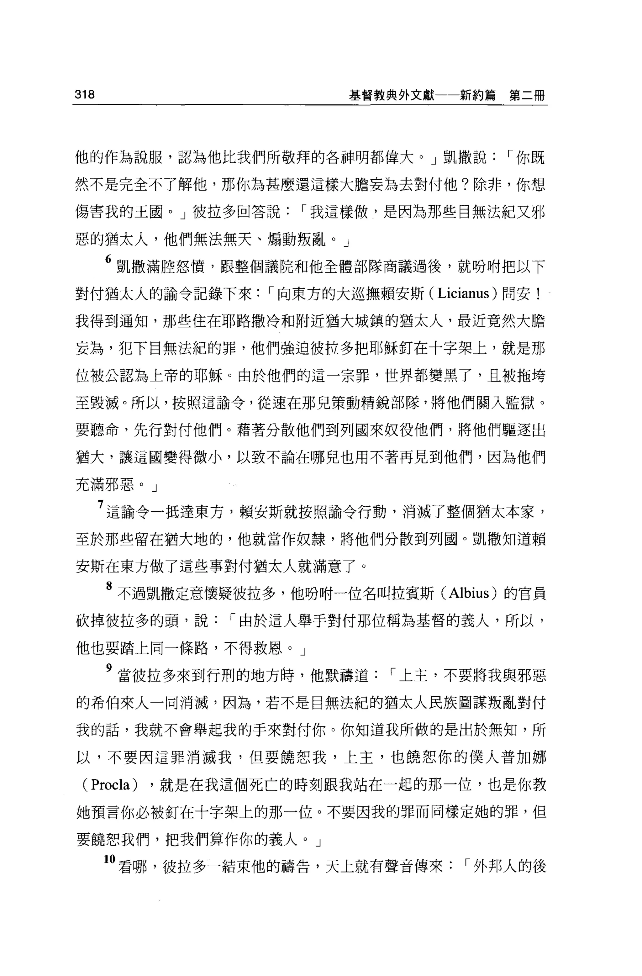 318                        基督教典外文獻一一新約篇     第二冊




他的作為說服，認為他比我們所敬拜的各神明都偉大。」凱撒說               I 你既

然不是完全不了解他，那你為甚麼還這樣大膽妄為去對付他?除非，你想

傷害我的玉圈。」彼拉多回答說         I 我這樣做，是因為那些目無法紀又邪

惡的猶太人，他們無法無天、煽動叛亂。」

      6 凱撒滿腔怒憤，跟整個議院和他全體部隊商議過後，就吩咐把以下
對付猶太人的諭令記錄下來        I 向東方的大巡撫賴安斯( Licianus) 問安!

我得到通知，那些住在耶路撒冷和附近猶大城鎮的猶太人，最近竟然大膽

妄為，犯下目無法紀的罪，他們強迫彼拉多把耶穌釘在十字架上，就是那

位被公認為上帝的耶穌。由於他們的這一宗罪，世界都變黑了，且被拖垮

至毀滅。所以，按照這諭令，從速在那兒策動精銳部隊，將他們關入監獄。

要聽命，先行對付他們。藉著分散他們到列國來奴役他們，將他們驅逐出

猶大，讓這國變得微小，以致不論在哪兒也用不著再見到他們，因為他們

充滿邪惡。」

      7 這諭令一抵達東方，賴安斯就按照諭令行動，消滅了整個猶太本家，
至於那些留在猶大地的，他就當作奴隸，將他們分散到列國。凱撒知道賴

安斯在東方做了這些事對付猶太人就滿意了。

      8 不過凱撒定意懷疑彼拉多，他吩咐一位名叫拉賓斯 (Albius) 的官員
砍掉彼拉多的頭，說        I 由於這人舉手對付那位稱為基督的義人，所以，

他也要踏上同一條路，不得救恩。」

      9 當彼拉多來到行刑的地方峙，他默禱道       I 上主，不要將我與邪惡
的希伯來人一同消滅，因為，若不是目無法紀的猶太人民族圖謀叛亂對付

我的話，我就不會舉起我的手來對付你。你知道我所做的是出於無知，所

以，不要因這罪消滅我，但要饒恕我，上主，也饒恕你的僕人普加娜

 (Procla)   ，就是在我這個死亡的時刻跟我站在一起的那一位，也是你教

她預言你必被釘在十字架上的那一位。不要因我的罪而同樣定她的罪，但

要饒想我們，把我們算作你的義人。」

      10 看哪，彼拉多一結束他的禱告，天上就有聲音傳來        I 外邦人的後
 