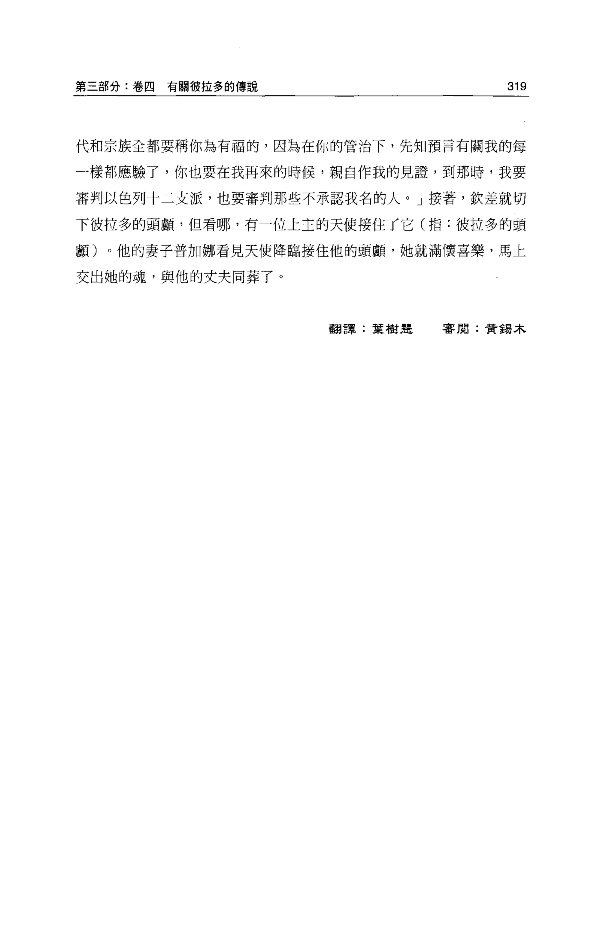 第三部分:卷四   有關彼拉多的傳說                319




代和宗族全都要稱你為有福的，因為在你的管治下，先知預言有關我的每

一樣都應驗了，你也要在我再來的時候，親自作我的見證，到那時，我要

審判以色列十二支派，也要審判那些不承認我名的人。」接著，欽差就切

下彼拉多的頭顱，但看哪，有一位上主的天使接住了它(指:彼拉多的頭

顱)   0 他的妻子普加娜看見天使降臨接住他的頭顱，她就滿懷喜樂，馬上

交出她的魂，與他的丈夫同葬了。



                     翻譯:葉樹楚   審閱:費錫木
 
