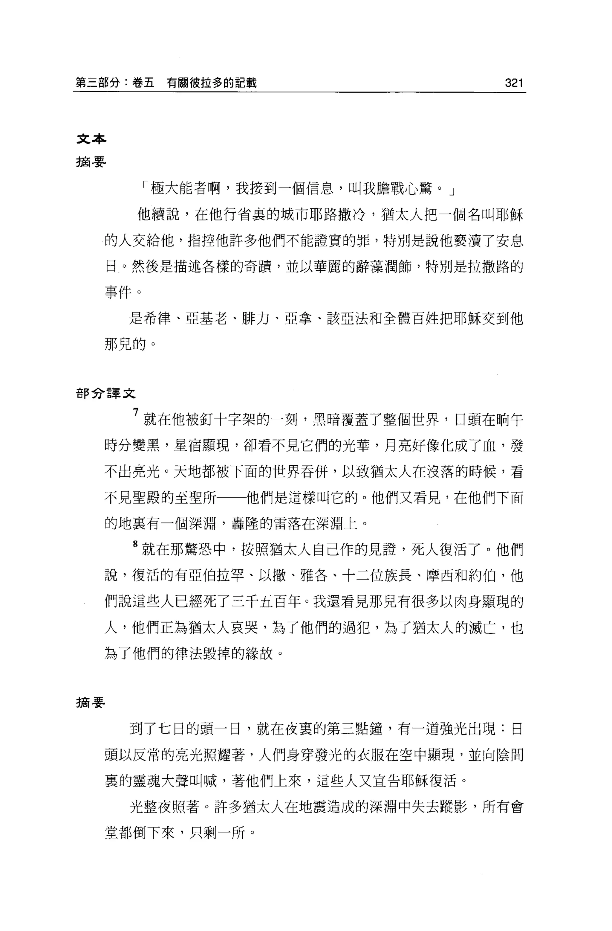 第三部分:卷五   有關彼拉多的記戰                  321




文本
摘要


        「極大能者啊，我接到一個信息，叫我膽戰心驚 o J

       他續說，在他行省裹的城市耶路撒冷，猶太人把一個名叫耶穌

  的人交給他，指控他許多他們不能證實的罪，特別是說他褻潰了安息

     日。然後是描述各樣的奇蹟，並以華麗的辭藻潤飾，特別是拉撒路的

  事件。

      是希律、亞基老、排力、亞拿、該亞法和全體百姓把耶穌交到他

  那兒的。



部分譯文


      7 就在他被釘十字架的一刻，黑暗覆蓋了整個世界，日頭在 H自午
  時分變黑，星宿顯現，卻看不見它們的光華，月亮好像化成了血，發

  不出亮光。天地都被下面的世界吞併，以致猶太人在沒落的時候，看

  不見聖殿的至聖所一一他們是這樣叫它的。他們又看見，在他們下面

  的地里有一個深淵，轟隆的雷落在深淵上。

      8 就在那驚恐中，按照猶太人自己作的見證，死人復活了。他們

  說，復活的有亞伯拉罕、以撒、雅各、十二位族長、摩西和約伯，他

  們說這些人已經死了三干五百年。我還看見那兒有很多以肉身顯現的

  人，他們正為猶太人哀哭，為了他們的過犯，為了猶太人的滅亡，也

  為了他們的律法毀掉的緣故。



摘要


      到了七日的頭一日，就在夜真的第三點鐘，有一道強光出現:日

  頭以反常的亮光照耀著，人們身穿發光的衣服在空中顯現，並向陰間

  稟的靈魂大聲叫喊，著他們上來，這些人又宣告耶穌復活。

      光整夜照著。許多猶太人在地震造成的深淵中失去蹤影，所有會

  堂都倒下來，只剩一所。
 