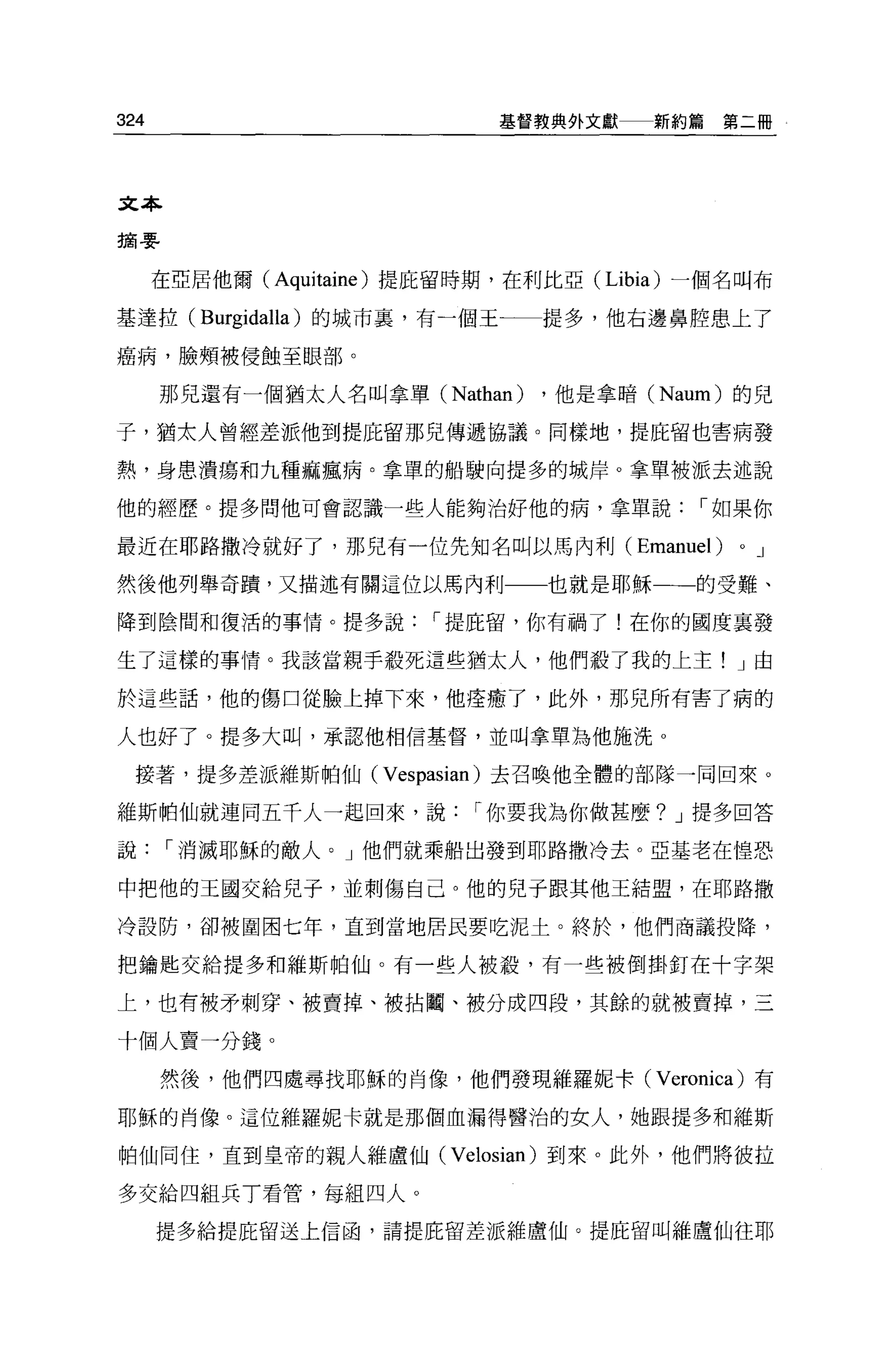 324                            基督教典外文獻     新約篇第二冊




文本

摘嬰


      在亞居他爾(   Aquitaine )提庇留時期，在利比亞( Libia)   一個名叫布

基達拉 (Burgidalla) 的城市裹，有一個王一一提多，他右邊鼻腔患上了

癌病，臉頰被侵蝕至眼部。

      那兒還有一個猶太人名叫拿單 (Nathan)       ，他是拿暗 (Naum) 的兒

子，猶太人曾經差派他到提庇留那兒傳遞協議。同樣地，提庇留也害病發

熱，身患潰虜和九種痲瘋病。拿單的船駛向提多的城岸。拿單被派去述說

他的經歷。提多問他可會認識一些人能夠治好他的病，拿單說，-如果你

最近在耶路撒冷就好了，那兒有一位先知名叫以馬內利(                 Emanuel )   0   J

然後他列舉奇蹟，又描述有關這位以馬內利                也就是耶穌一一的受難、

降到陰間和復活的事情。提多說，-提庇留，你有禍了!在你的國度襄發

生了這樣的事情。我該當親手拉死這些猶太人，他們殺了我的上主! J 由

於這些話，他的傷口從臉上掉下來，他痊癒了，此外，那兒所有害了病的

人也好了。提多大叫，承認他相信基督，並叫拿單為他施洗 o

  接著，提多差派維斯帕仙(         Vespasian )去召喚他全體的部隊一同回來。
維斯帕仙就連同五千人一起回來，說，-你要我為你做甚麼? J 提多回答

說，-消滅耶穌的敵人。」他們就乘船出發到耶路撒冷去。亞基老在惶恐

中把他的王國交給兒子，並刺傷自己。他的兒子跟其他王結盟，在耶路撒

冷設防，卻被圍困七年，直到當地居民要吃泥士。終於，他們商議投降，

把鑰匙交給提多和維斯帕仙。有一些人被麓，有一些被倒掛釘在十字架

上，也有被矛刺穿、被賣掉、被拈園、被分成四段，其餘的就被賣掉，三

十個人賣一分錢。
      然後，他們四處尋找耶穌的肖像，他們發現維羅妮卡( Veronica) 有

耶穌的肖像。這位維羅妮卡就是那個血漏得醫治的女人，她跟提多和維斯

帕仙同住，直到皇帝的親人維盧仙( Velosian) 到來。此外，他們將彼拉

多交給四組兵 T 看管，每組四人。

      提多給提庇留送上信函，請提庇留差派維盧仙。提庇留叫維盧仙往耶
 