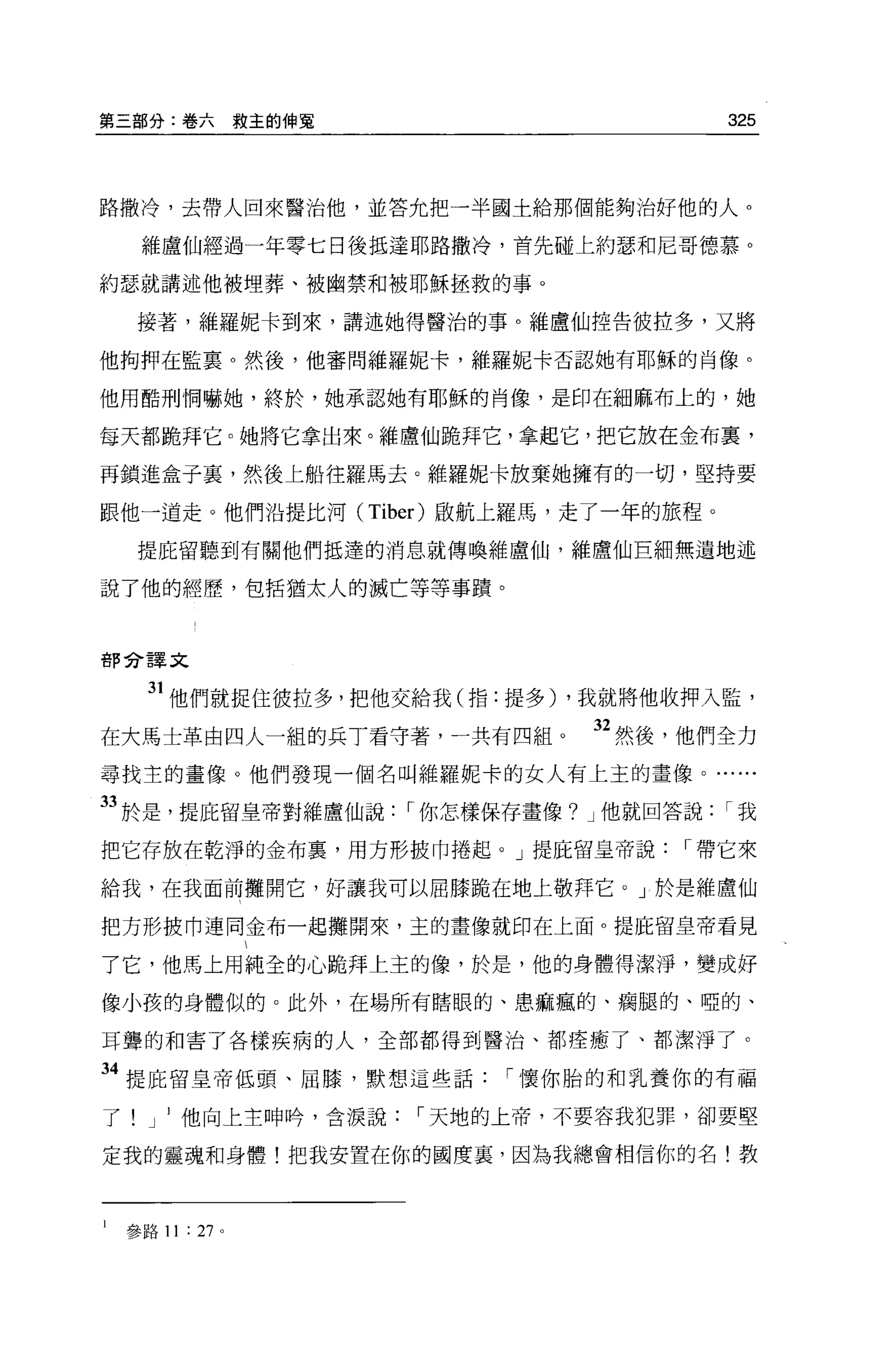 第三部分:卷六救主的伸冤                                325



路撒冷，去帶人回來醫治他，並答允把一半國士給那個能夠治好他的人。

     維盧仙經過一年零七日後抵達耶路撒冷，首先碰上約瑟和尼哥德慕。

約瑟就講述他被埋葬、被幽禁和被耶穌拯救的事。

     接著，維羅妮卡到來，講述她得醫治的事。維盧仙控告彼拉多，又將

他拘押在監稟。然後，他審問維羅妮卡，維羅妮卡否認她有耶穌的肖像。

他用酷刑惘嚇她，終於，她承認她有耶穌的肖像，是印在細麻布上的，她

每天都跪拜它。她將它拿出來。維盧仙跪拜它，拿起它，把它放在金布里，

再鎖進盒子里，然後上船往羅馬去。維羅妮卡放棄她擁有的一切，堅持要

跟他一道走。他們沿提比河 (Tiber) 毆航上羅馬，走了一年的旅程。

     提庇留聽到有關他們抵達的消息就傳喚維盧仙，維盧仙巨細無遺地述

說了他的經歷，包括猶太人的滅亡等等事蹟。



苦F 命譯文


      31 他們就捉住彼拉多，把他交給我(指:提多) ，我就將他收押入監，
在大馬士革由四人一組的兵丁看守著，一共有四組。           32 然後，他們全力
尋找主的畫像。他們發現一個名叫維羅妮卡的女人有上主的畫像。......

33 於是，提庇留皇帝對維盧仙說       r 你怎樣保存畫像? J 他就回答說   r我
把它存放在乾淨的金布裹，用方形披巾捲起。」提庇留皇帝說            r 帶它來

給我，在我面前攤開它，好讓我可以屈膝跪在地上敬拜它。」於是維盧仙

把方形披巾連同金布一起攤開來，主的畫像就印在上面 o 提庇留皇帝看見

了它，他馬上用純全的心跪拜上主的像，於是，他的身體得潔淨，變成好

像小孩的身體似的 O 此外，在場所有瞎眼的、患痲瘋的、瘤腿的、啞的、

耳聾的和害了各樣疾病的人，全部都得到醫治、都痊癒了、都潔淨了。

34 提庇留皇帝低頭、屈膝，默想這些話          r 懷你胎的和乳養你的有福

了     J   他向上主呻峙，含淚說   r 天地的上帝，不要容我犯罪，卻要堅

定我的靈魂和身體!把我安置在你的國度裹，因為我總會相信你的名!教



l   參路 11 : 27 。
 
