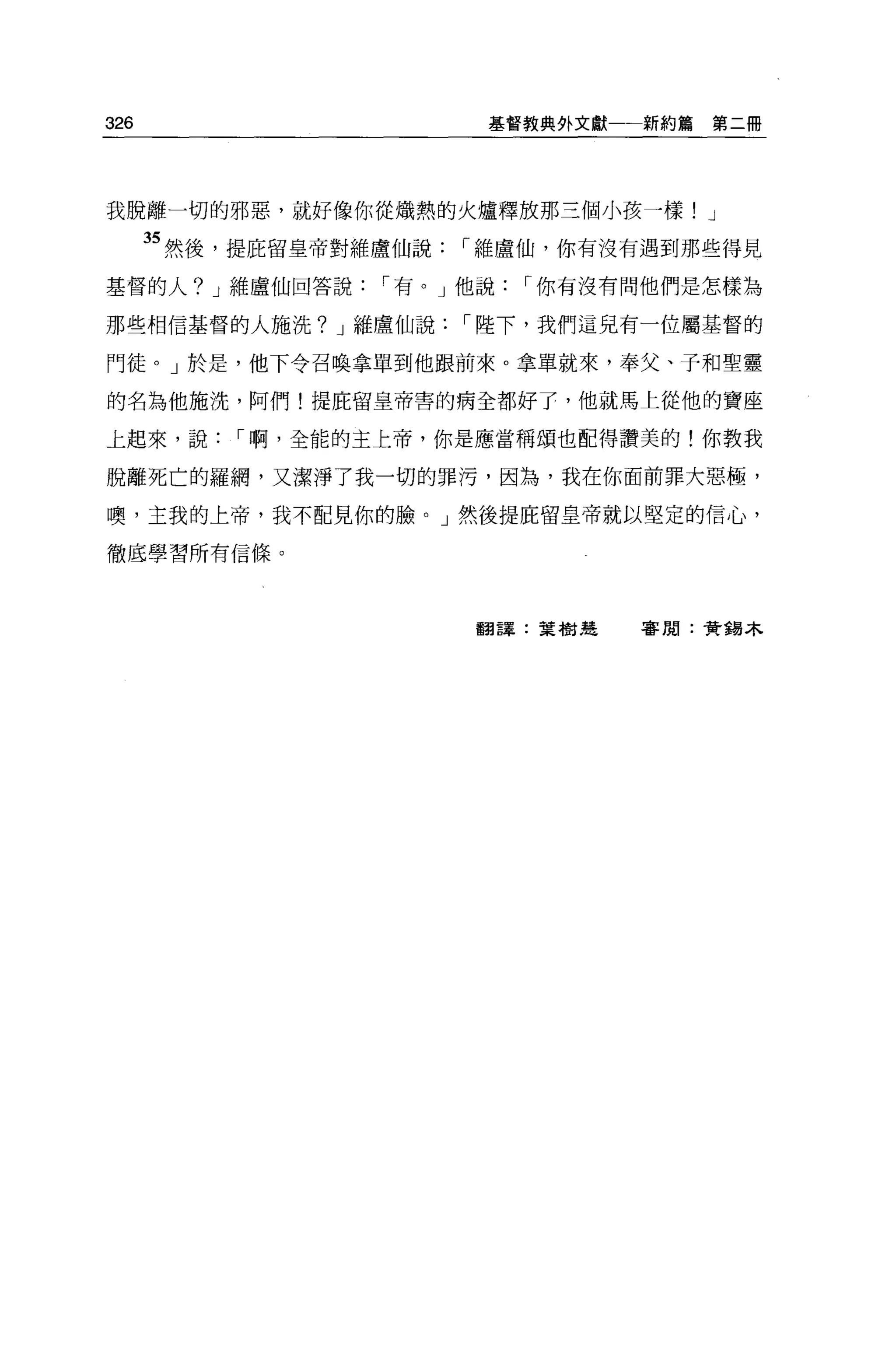 326                       基督教典外文獻一一新約篇   第二冊




我脫離一切的邪惡，就好像你從熾熱的火爐釋放那三個小孩一樣! J

      35 然後，提庇留皇帝對維盧仙說   í 維盧仙，你有沒有遇到那些得見
基督的人? J 維盧仙回答說     í 有。」他說   í 你有沒有問他們是怎樣為

那些相信基督的人施洗? J 維盧仙說       í 陸下，我們這兒有一位屬基督的

門徒。」於是，他下令召喚拿單到他跟前來。拿單就來，奉父、子和聖靈

的名為他施洗，阿們!提庇留皇帝害的病全都好于，他就馬上從他的寶座

上起來，說      í 啊，全能的主上帝，你是應當稱頌也配得讚美的!你教我

脫離死亡的羅網，又潔淨了我一切的罪污，因為，我在你面前罪大惡極，

噢，主我的上帝，我不配見你的臉。」然後提庇留皇帝就以堅定的信心，

徹底學習所有信條。




                         翻譯:葉樹建    害閒:黃錯木
 