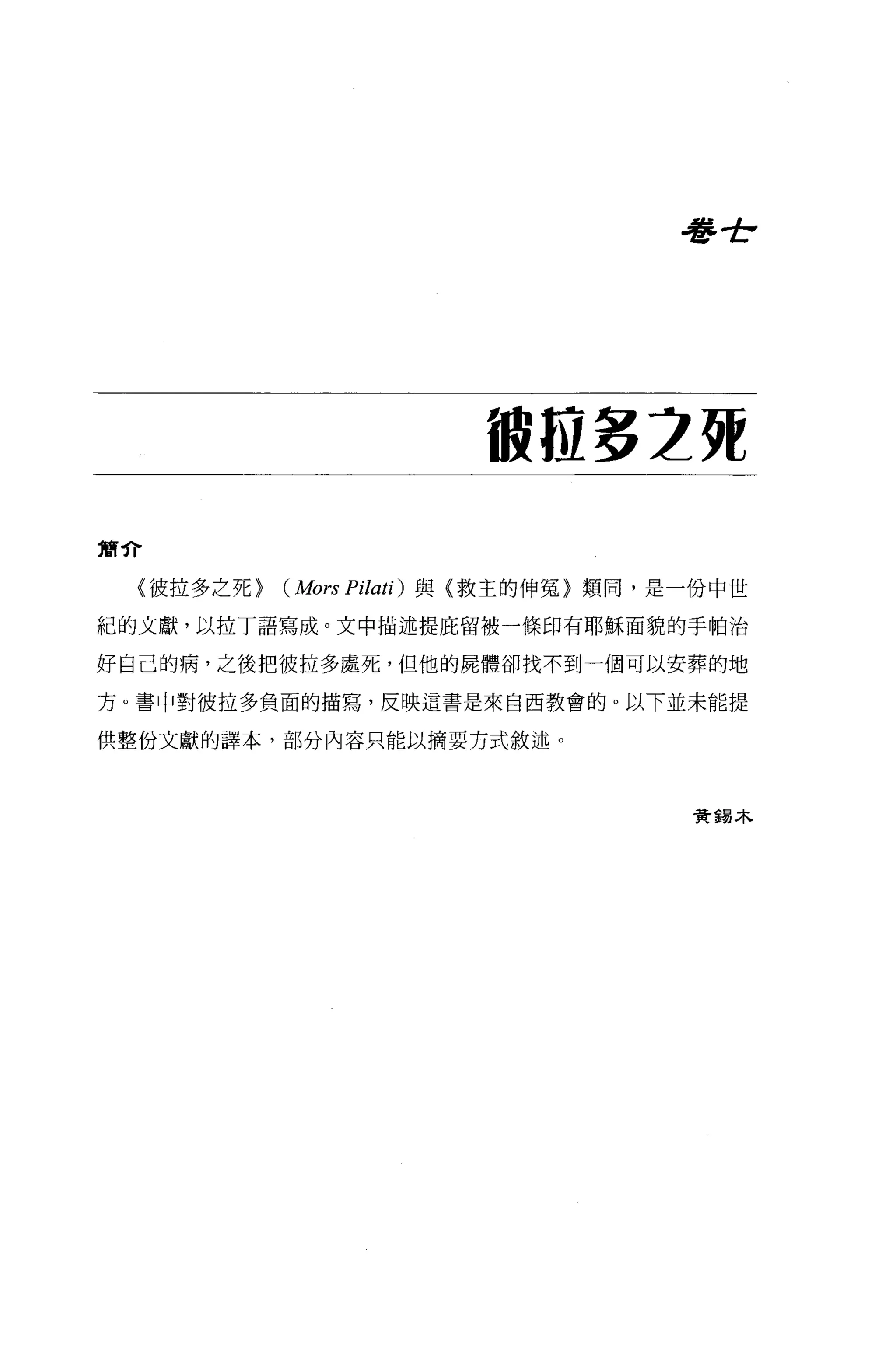 血   布
                                      管   』




                        被拉多 2 苑
簡介

 {彼拉多之死)   ( Mors Pilati) 與〈救主的伸冤〉類同，是一份中世
紀的文獻，以拉丁語寫成。文中描述提庇留被一條印有耶穌面貌的手帕治

好自己的病，之後把彼拉多處死，但他的屍體卻找不到一個可以安葬的地

方。書中對彼拉多負面的描寫，反映這書是來自西教會的。以下並未能提

供整份文獻的譯本，部分內容只能以摘要方式敘述。




                                      資錯木
 