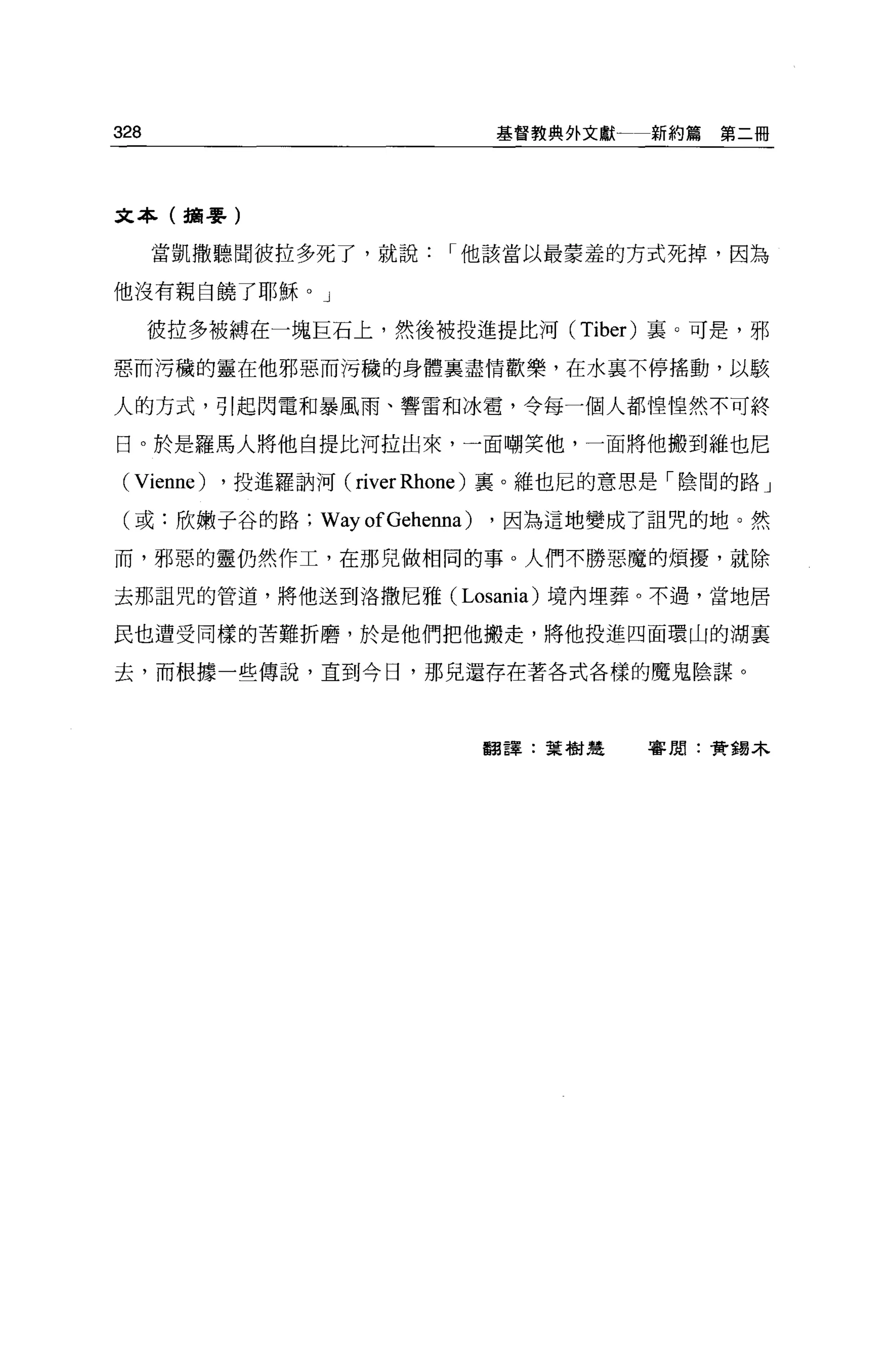 328                            基督教典外文獻一新約篇第二冊




文本(攝嬰)

      當凱撒聽聞彼拉多死了，就說       I 他該當以最蒙羞的方式死掉，因為

他沒有親自饒了耶穌。」

      彼拉多被縛在一塊巨石上，然後被投進提比河 (Tiber) 里。可是，邪

惡而污穢的靈在他邪惡而污穢的身體襄盡情歡樂，在水襄不停搖動，以駭

人的方式，引起閃電和暴風雨、響雷和冰霄，令每一個人都惶惶然不可終

日。於是羅馬人將他自提比河拉出來，一面嘲笑他，一面將他搬到維也尼

 (Vienne) ，投進羅訥河( river Rhone )襄。維也尼的意思是「陰間的路」
 (或:欣嫩子谷的路;    WayofGehenna)   ，因為這地變成了詛咒的地。然

而，邪惡的靈仍然作工，在那兒做相同的事。人們不勝惡魔的煩擾，就除

去那詛咒的管道，將他送到洛撒尼雅( Losania) 境內埋葬。不過，當地居

民也遭受同樣的苦難折磨，於是他們把他搬走，將他投進四面環山的湖襄

去，而根據一些傳說，直到今日，那見還存在著各式各樣的魔鬼陰謀。




                               翻譯:葉樹建   審閱:黃錫木
 