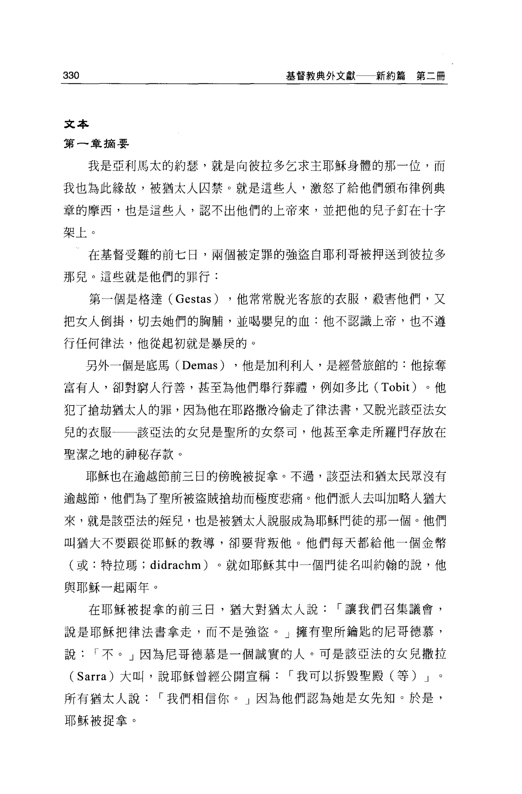 330                         基督教典外文獻   新約篇第二冊




文本

第一章描要


      我是亞利馬太的約瑟，就是向彼拉多乞求主耶穌身體的那一位，而

我也為此緣故，被猶太人囚禁。就是這些人，激怒了給他們頒布律例典

章的摩西，也是這些人，認不出他們的上帝來，並把他的兒子釘在十字

架上。

      在基督受難的前七日，兩個被定罪的強盜自耶利哥被押送到彼拉多

那兒。這些就是他們的罪行:

      第一個是格達 (Gestas)   ，他常常脫光客旅的衣服，殺害他們，又

把女人倒掛，切去她們的胸騙，並喝嬰兒的血:他不認識上帝，也不遵

行任何律法，他從起初就是暴庚的。

      另外一個是底馬 (Demas)   ，他是加利利人，是經營旅館的:他掠奪

富有人，卻對窮人行善，甚至為他們舉行葬禮，例如多比 (Tobit)         。他

犯了搶劫猶太人的罪，因為他在耶路撒冷偷走了律法書，又脫光該亞法女

兒的衣服一一該亞法的女兒是聖所的女祭司，他甚至拿走所羅門存放在

聖潔之地的神秘存款。

      耶穌也在逾越節前三日的傍晚被捉拿。不過，該亞法和猶太民眾沒有

逾越節，他們為了聖所被盜賊搶劫而極度悲痛。他們派人去叫加略人猶大

來，就是該亞法的娃兒，也是被猶太人說服成為耶穌門徒的那一個 o 他們

叫猶大不要跟從耶穌的教導，卻要背叛他。他們每天都給他一個金幣

 (或:特拉瑪; didrachm)   。就如耶穌其中一個門徒名叫約翰的說，他

與耶穌一起兩年。

      在耶穌被捉拿的前三日，猶大對猶太人說，-讓我們召集議會，

說是耶穌把律法書拿走，而不是強盜。」擁有聖所鑰匙的尼哥德慕，

說     I 不。」因為尼哥德慕是一個誠實的人。可是該亞法的女見撒拉

 (Sarra) 大叫，說耶穌曾經公開宣稱，-我可以拆毀聖殿(等) J        0




所有猶太人說        I 我們相信你。」因為他們認為她是女先知 O 於是，

耶穌被捉拿。
 