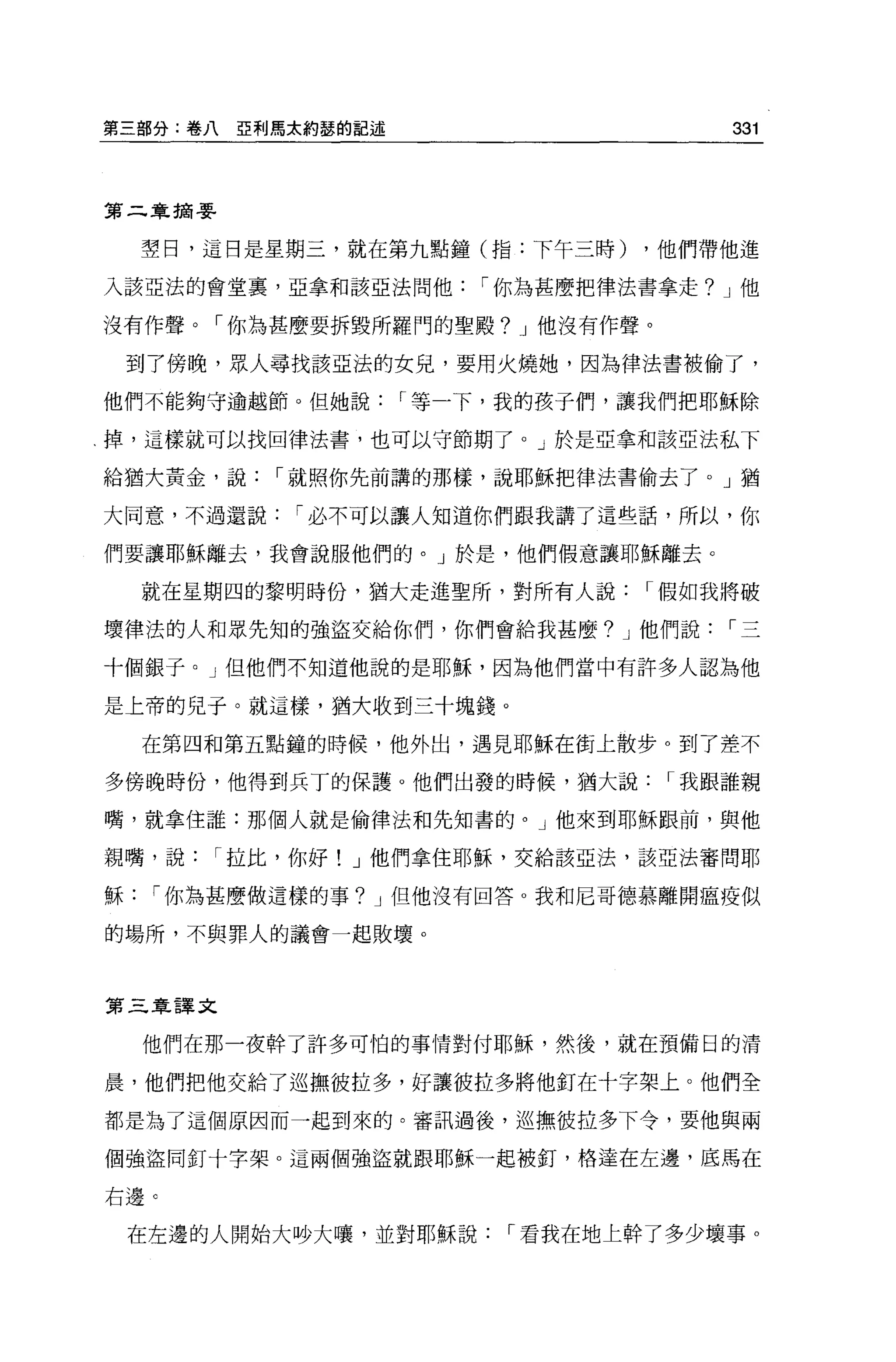第三部分:卷八   E 利馬太約瑟的記述                      331



第二章摘要


    璽日，這日是星期三，就在第九點鐘(指:下午三時)        ，他們帶他進

入該亞法的會堂裹，亞拿和該亞法問他          I 你為甚麼把律法書拿走? J 他

沒有作聲。「你為甚麼要拆毀所羅門的聖殿? J 他沒有作聲。

    到了傍晚，眾人尋找該亞法的女兒，要用火燒她，因為律法書被偷了，

他們不能夠守逾越節。但她說          I 等一下，我的孩子們，讓我們把耶穌除

掉，這樣就可以找回律法書，也可以守節期了。」於是亞拿和該亞法私下

給猶大黃金，說     I 就照你先前講的那樣，說耶穌把律法書偷去了。」猶

大同意，不過還說      I 必不可以讓人知道你們跟我講了這些話，所以，你

們要讓耶穌離去，我會說服他們的。」於是，他們假意讓耶穌離去 ο

    就在星期四的黎明時份，猶大走進聖所，對所有人說          I 假如我將破

壞律法的人和眾先知的強盜交給你們，你們會給我甚麼? J 他們說           I三

十個銀子。」但他們不知道他說的是耶穌，因為他們當中有許多人認為他

是上帝的兒于。就這樣，猶大收到三十塊錢。

    在第四和第五點鍾的時候，他外出，遇見耶穌在街上散步。到了差不

多傍晚時份，他得到兵丁的保護。他們出發的時候，猶大說            I 我跟誰親

嘴，就拿住誰:那個人就是偷律法和先知書的。」他來到耶穌跟前，與他

親嘴，說    I 拉此，你好! J 他們拿住耶穌，交給該亞法，該亞法審問耶

穌    I 你為甚麼做這樣的事? J 但他沒有回答 o 我和尼哥德慕離開瘟疫似

的場所，不與罪人的議會一起敗壞。



第三章譯文

    他們在那一夜幹了許多可怕的事情對付耶穌，然後，就在預備日的清

晨，他們把他交給了巡撫彼拉多，好讓彼拉多將他釘在十字架上。他們全

都是為了這個原因而一起到來的。審訊過後，巡撫彼拉多下令，要他與兩

個強盜同釘十字架。這兩個強盜就跟耶穌一起被釘，格達在左邊，底馬在

右邊 C


    在左邊的人開始大吵大嚷，並對耶穌說       I 看我在地上幹了多少壞事 o
 