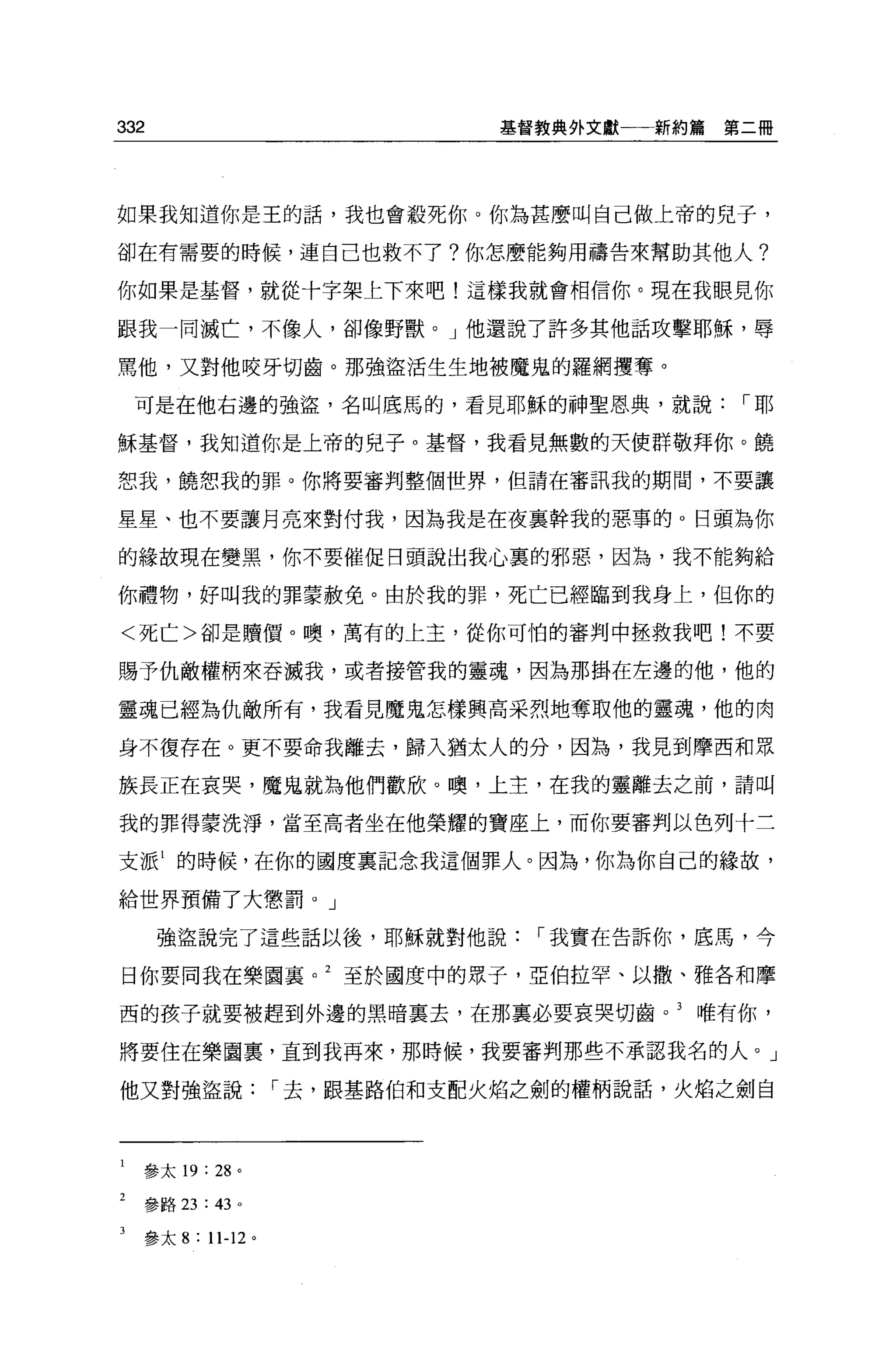 332                   基督教典外文獻一一新約篇   第二冊




如果我知道你是王的話，我也會殺死你。你為甚麼叫自己做上帝的兒子，

卻在有需要的時候，連自己也救不了?你怎麼能夠用禱告來幫助其他人?

你如果是基督，就從十字架上下來吧!這樣我就會相信你。現在我眼見你

跟我一同滅亡，不像人，卻像野獸。」他還說了許多其他話攻擊耶穌，辱

罵他，又對他咬牙切齒。那強盜活生生地被魔鬼的羅網摟奪。

 可是在他右邊的強盜，名叫底馬的，看見耶穌的神聖恩典，就說，-耶

穌基督，我知道你是上帝的兒子。基督，我看見無數的天使群敬拜你。饒

恕我，饒恕我的罪。你將要審判整個世界，但請在審訊我的期間，不要讓

星星、也不要讓月亮來對付我，因為我是在夜襄幹我的惡事的。日頭為你

的緣故現在變黑，你不要催促目頭說出我心裹的邪惡，因為，我不能夠給

你禮物，好叫我的罪蒙赦免。由於我的罪，死亡已經臨到我身上，但你的

<死亡>卻是贖價。噢，萬有的上主，從你可怕的審判中拯救我吧!不要

賜予仇敵權柄來吞滅我，或者接管我的靈魂，因為那掛在左邊的他，他的

靈魂已經為仇敵所有，我看見魔鬼怎樣興高采烈地奪取他的靈魂，他的肉

身不復存在。更不要命我離去，歸入猶太人的分，因為，我見到摩西和眾

族長正在哀哭，魔鬼就為他們歡欣。噢，上主，在我的靈離去之前，請叫

我的罪得蒙洗淨，當至高者坐在他榮耀的寶座上，而你要審判以色列十三

支派 1 的時候，在你的國度里記念我這個罪人。因為，你為你自己的緣故，

給世界預備了大懲罰。」

      強盜說完了這些話以後，耶穌就對他說，-我實在告訴你，底馬，今

日你要向我在樂園襄。 2 至於國度中的眾子，亞伯拉罕、以撒、雅各和摩

西的孩子就要被趕到外邊的黑晴稟去，在那稟必要哀哭切齒。 3 唯有你，

將要住在樂園裹，直到我再來，那時候，我要審判那些不承認我名的人。」

他又對強盜說，-去，跟基路伯和支配火焰之劍的權柄說話，火焰之劍自




  參太 19   : 28 。

  參路 23: 43 。

  參太 8   : 11-12 。
 