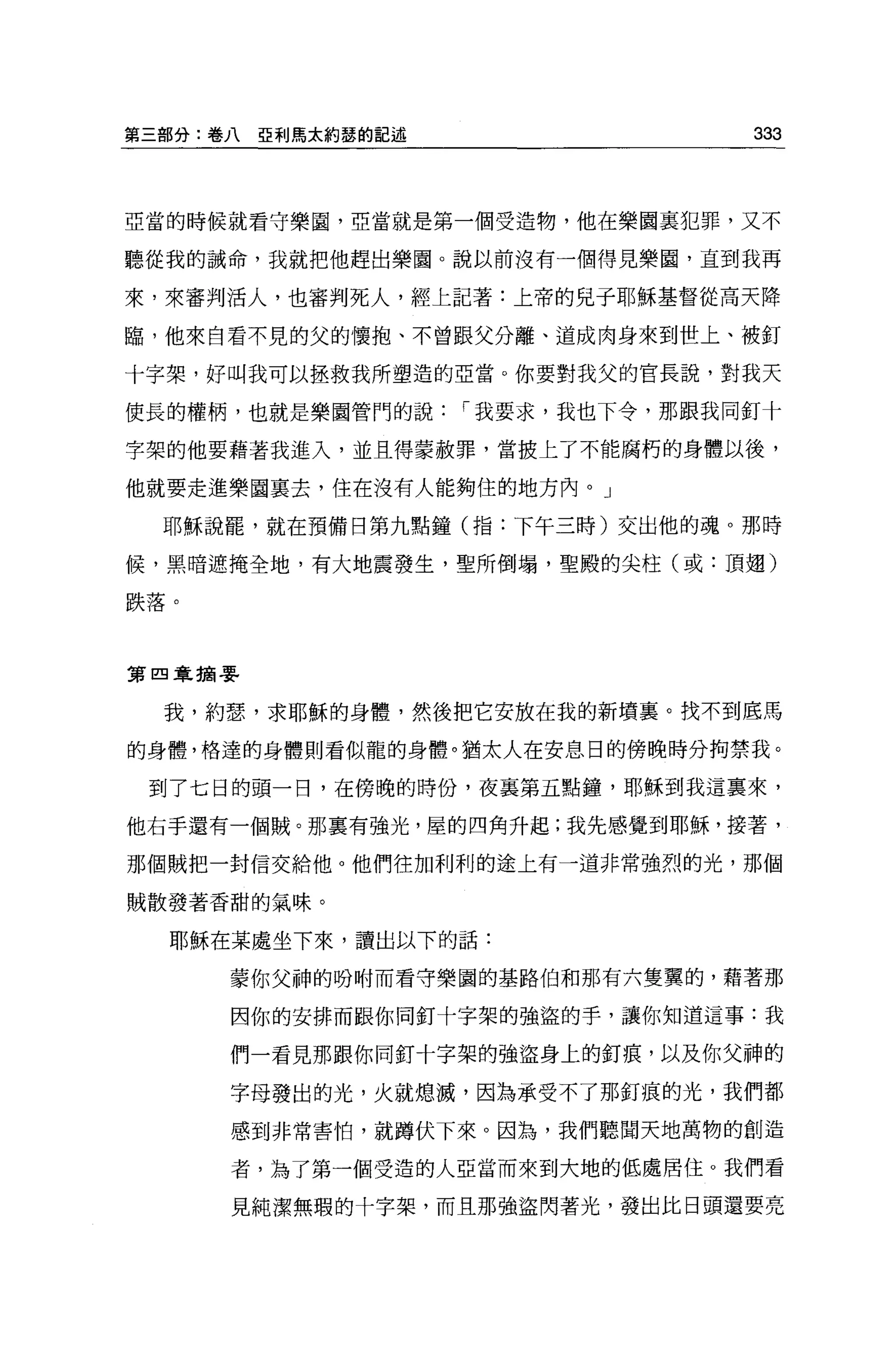 第三部分:卷八   亞利馬太約瑟的記述                  333



亞當的時候就看守樂園，亞當就是第一個受造物，他在樂園里犯罪，又不

聽從我的誡命，我就把他趕出樂園。說以前沒有一個得見樂園，直到我再

來，來審判活人，也審判死人，經上記著:上帝的見于耶穌基督從高天降

臨，他來自看不見的父的懷抱、不曾跟父分離、道成肉身來到世上、被釘

十字架，好叫我可以拯救我所塑造的亞當。你要對我父的官長說，對我天

使長的權柄，也就是樂園管門的說       I 我要求，我也下令，那跟我同釘十

字架的他要藉著我進入，並且得蒙赦罪，當披上了不能腐朽的身體以後，

他就要走進樂園襄去，住在沒有人能夠住的地方內。」

  耶穌說罷，就在預備日第九點鐘(指:下午三時)交出他的魂。那時

候，黑暗遮掩全地，有大地震發生，聖所倒塌，聖殿的尖柱(或:頂翅)

跌落。



第四韋摘要


  我，約瑟，求耶穌的身體，然後把它安放在我的新墳襄。找不到底馬

的身體，格達的身體則看似龍的身體。猶太人在安息日的傍晚時分拘禁我。

 到了七日的頭一日，在傍晚的時份，夜襄第五點鐘，耶穌到我這稟來，

他右手還有一個賊。那稟有強光，屋的四角升起;我先感覺到耶穌，接著，

那個賊把一封信交給他。他們往加利利的途上有一道非常強烈的光，那個

賊散發著香甜的氣味。


  耶穌在某處坐下來，讀出以下的話:

      蒙你父神的吩咐而看守樂園的基路伯和那有六隻翼的，藉著那

      因你的安排而跟你同釘十字架的強盜的手，讓你知道這事:我

      們一看見那跟你同釘十字架的強盜身上的釘痕，以及你父神的

      字母發出的光，火就熄滅，因為承受不了那釘痕的光，我們都

      感到非常害怕，就蹲伏下來。因為，我們聽聞天地萬物的創造

      者，為了第一個受造的人亞當而來到大地的低處居住。我們看

      見純潔無瑕的十字架，而且那強盜閃著光，發出比日頭還要亮
 