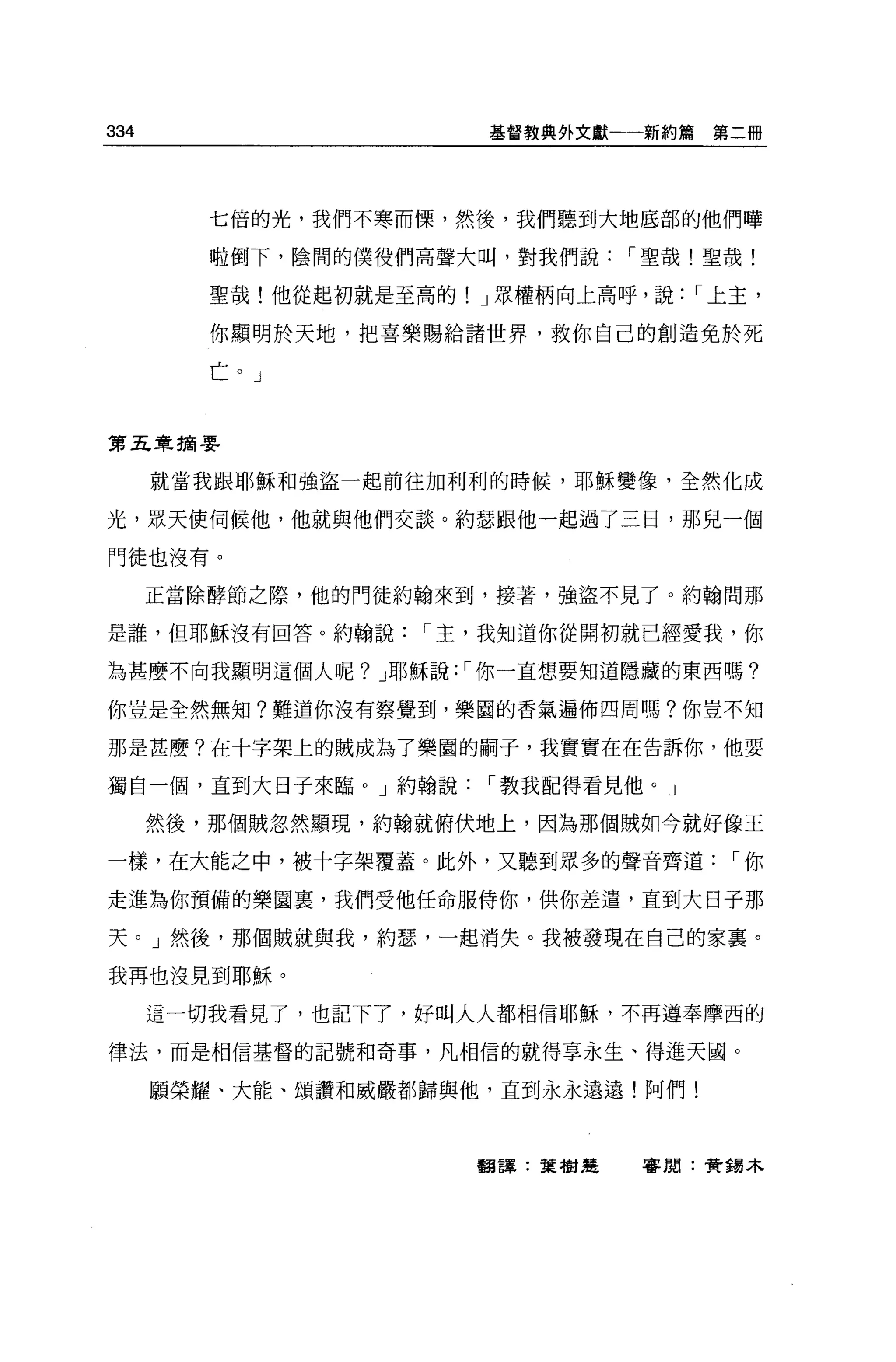 334                     基督教典外文獻←一新約篇   第二冊




         七倍的光，我們不寒而慄，然後，我們聽到大地底部的他們嘩

         啦倒下，陰間的僕役們高聲大叫，對我們說[""聖哉!聖哉!

         聖哉!他從起初就是至高的! J 眾權柄向上高呼，說[""上主，

         你顯明於天地，把喜樂賜給諸世界，救你自己的創造免於死

         亡。」


第五章摘要


      就當我跟耶穌和強盜一起前往加利利的時候，耶穌變像，全然化成

光，最天使伺候他，他就與他們交談。約瑟跟他一起過了三日，那兒一個

門徒也沒有。

      正當除酵節之際，他的門徒約翰來到，接著，強盜不見了。約翰問那

是誰，但耶穌沒有回答。約翰說[""主，我知道你從開初就已經愛我，你

為甚麼不向我顯明這個人呢? J 耶穌說: [""你一直想要知道隱藏的東西嗎?

你豈是全然無知?難道你沒有察覺到，樂園的香氣遍佈四周嗎?你豈不知

那是甚麼?在十字架上的賊成為了樂園的桐子，我實實在在告訴你，他要

獨自一個，直到大日子來臨。」約翰說[""教我配得看見他。」

      然後，那個賊忽然顯現，約翰就俯伏地上，因為那個賊如今就好像王

一樣，在大能之中，被十字架覆蓋。此外，又聽到眾多的聲音齊道[""你

走進為你預備的樂園里，我們受他任命服侍你，供你差遣，直到大日子那

天。」然後，那個賊就與我，約瑟，一起消失。我被發現在自己的家襄。

我再也沒見到耶穌。

      這一切我看見了，也記下了，好叫人人都相信耶穌，不再遵奉摩西的

律法，而是相信基督的記號和奇事，凡相信的就得享永生、得進天國 O

      願榮耀、大能、頌讚和威嚴都歸與他，直到永永遠遠!阿們!



                        翻譯:葉樹楚   審閱:黃獨木
 