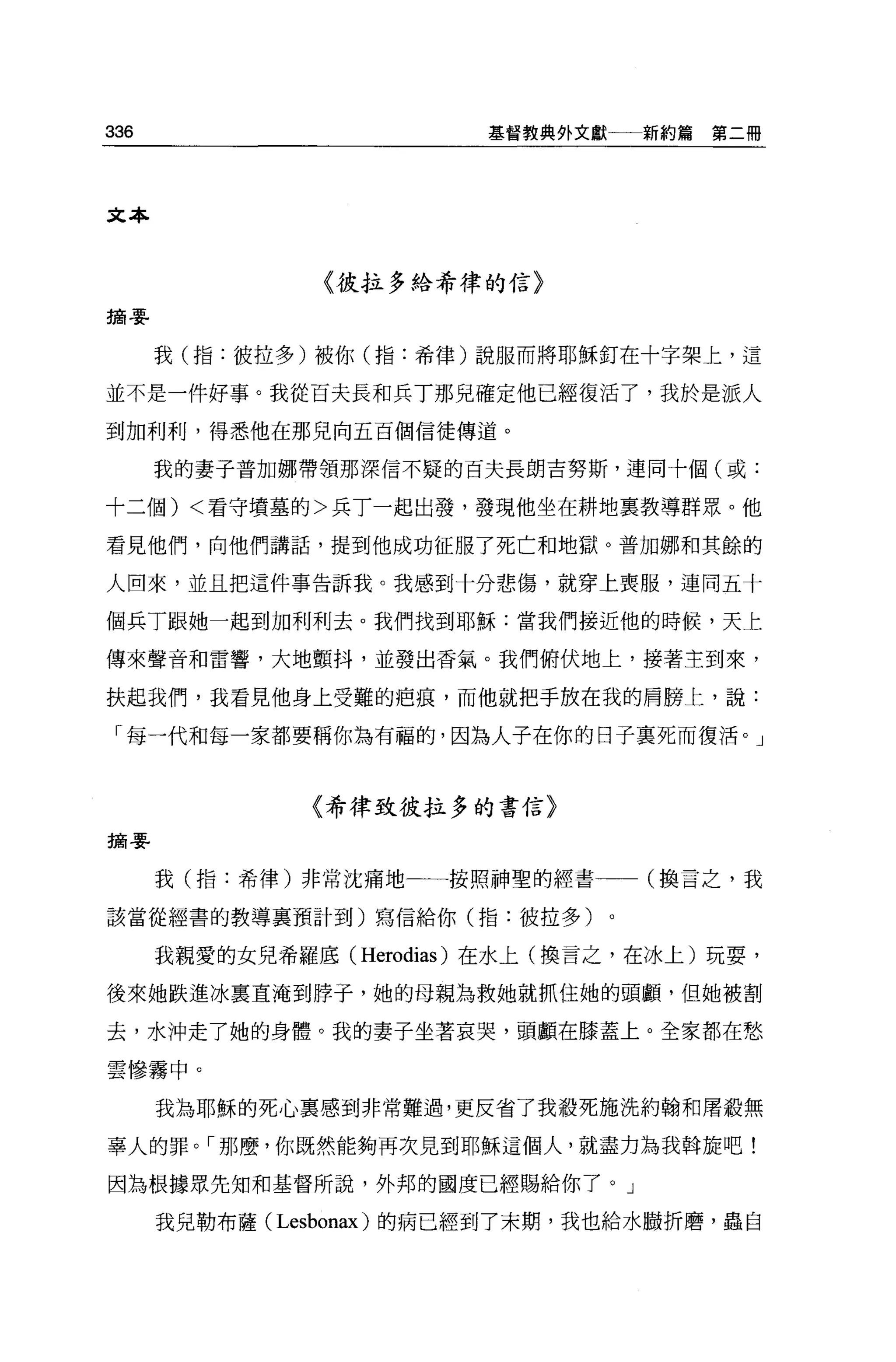 336                      基督教典外文獻一一新約篇   第二冊




文本



                〈彼拉多給希律的信〉

摘要


      我(指:彼拉多)被你(指:希律)說服而將耶穌釘在十字架上，這

並不是一件好事。我從百夫長和兵丁那兒確定他已經復活了，我於是派人

到加利利，得悉他在那兒向五百個信徒傳道。

      我的妻子普加娜帶領那深信不疑的百夫長朗吉努斯，連同十個(或:

十二個) <看守墳墓的>兵丁一起出發，發現他坐在耕地稟教導群眾。他

看見他們，向他們講話，提到他成功征服了死亡和地獄。普加娜和其餘的

人回來，並且把這件事告訴我。我感到十分悲傷，就穿上喪服，連同五十

個兵丁跟她一起到加利利去。我們找到耶穌:當我們接近他的時候，天上

傳來聲音和雷響，大地顫抖，並發出香氣。我們俯伏地上，接著主到來，

扶起我們，我看見他身上受難的疤痕，而他就把手放在我的肩膀上，說:

 「每一代和每一家都要稱你為有福的，因為人子在你的日子稟死而復活。」



               〈希律致彼拉多的書信〉

摘要


      我(指:希律)非常沈痛地一一按照神聖的經書        (換言之，我

該當從經書的教導襄預計到)寫信給你(指:彼拉多)。

      我親愛的女兒希羅底( Herodias) 在水上(換言之，在冰上)玩耍，

後來她跌進冰稟直淹到脖子，她的母親為救她就抓住她的頭顱，但她被割

去，水沖走了她的身體。我的妻子坐著哀哭，頭顱在膝蓋上。全家都在愁

雲慘霧中。

      我為耶穌的死心稟感到非常難過，更反省了我殺死施洗約翰和屠殺無

辜人的罪。「那麼，你既然能夠再次見到耶穌這個人，就盡力為我輯旋吧!

因為根據眾先知和基督所說，外邦的國度已經賜給你了。」

      我見勒布薩 (Lesbonax) 的病已經到了末期，我也給水服折磨，蟲自
 