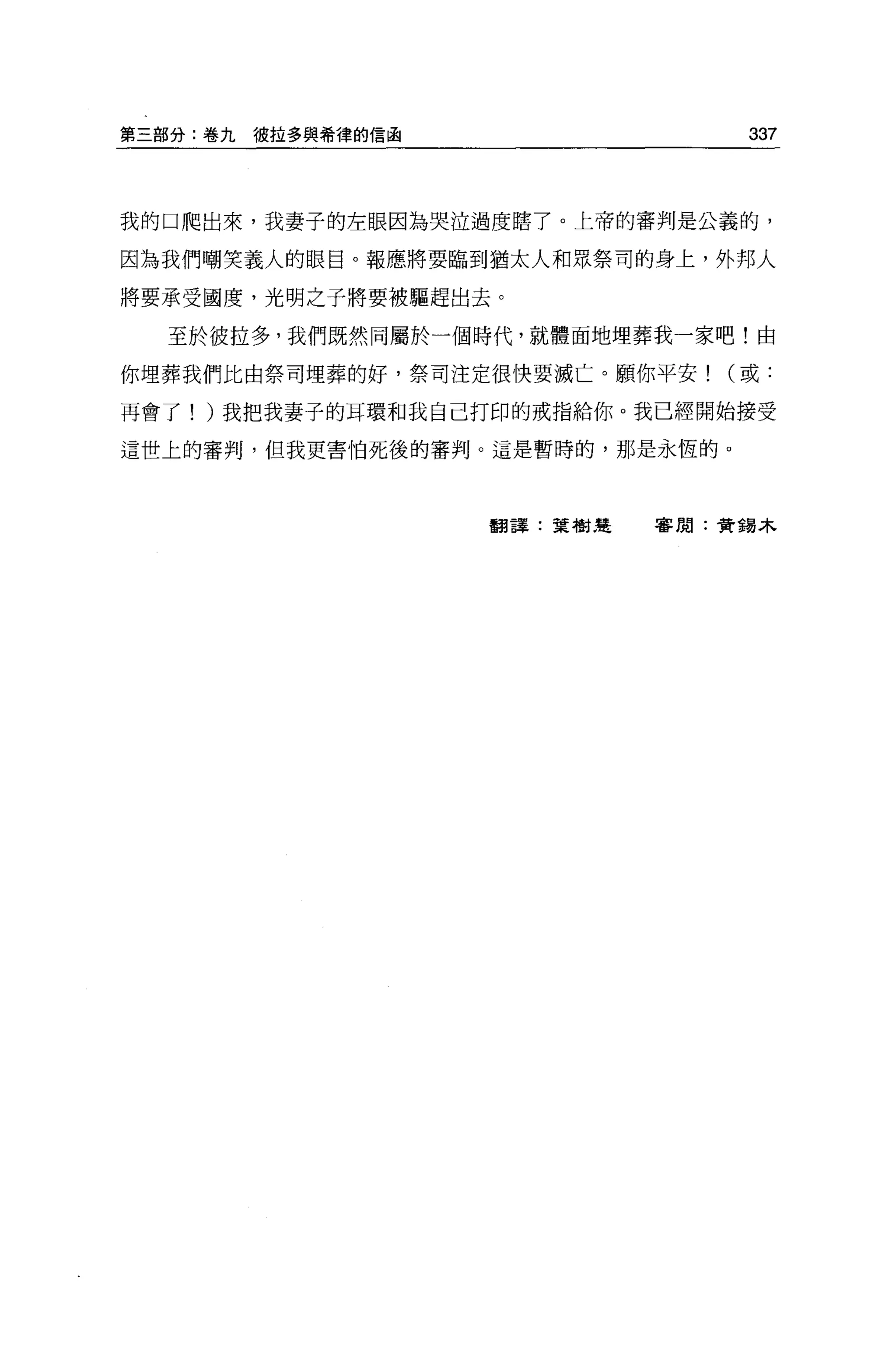第三部分:卷九彼拉多與希律的信函                 337



我的口爬出來，我妻子的左眼因為哭泣過度瞎了。上帝的審判是公義的，

因為我們嘲笑義人的眼目。報應將要臨到猶太人和眾祭司的身上，外邦人

將要承受國度，光明之子將要被驅趕出去。

  至於彼拉多，我們既然同屬於一個時代，就體面地埋葬我一家吧!由

你埋葬我們比由祭司埋葬的好，祭司注定很快要滅亡。顧你平安(或:

再會了! )我把我妻子的耳環和我自己打印的戒指給你。我已經開始接受

這世上的審判，但我更書怕死後的審判。這是暫時的，那是永恆的。




                   翻譯:葉樹楚   害閉:黃揖木
 