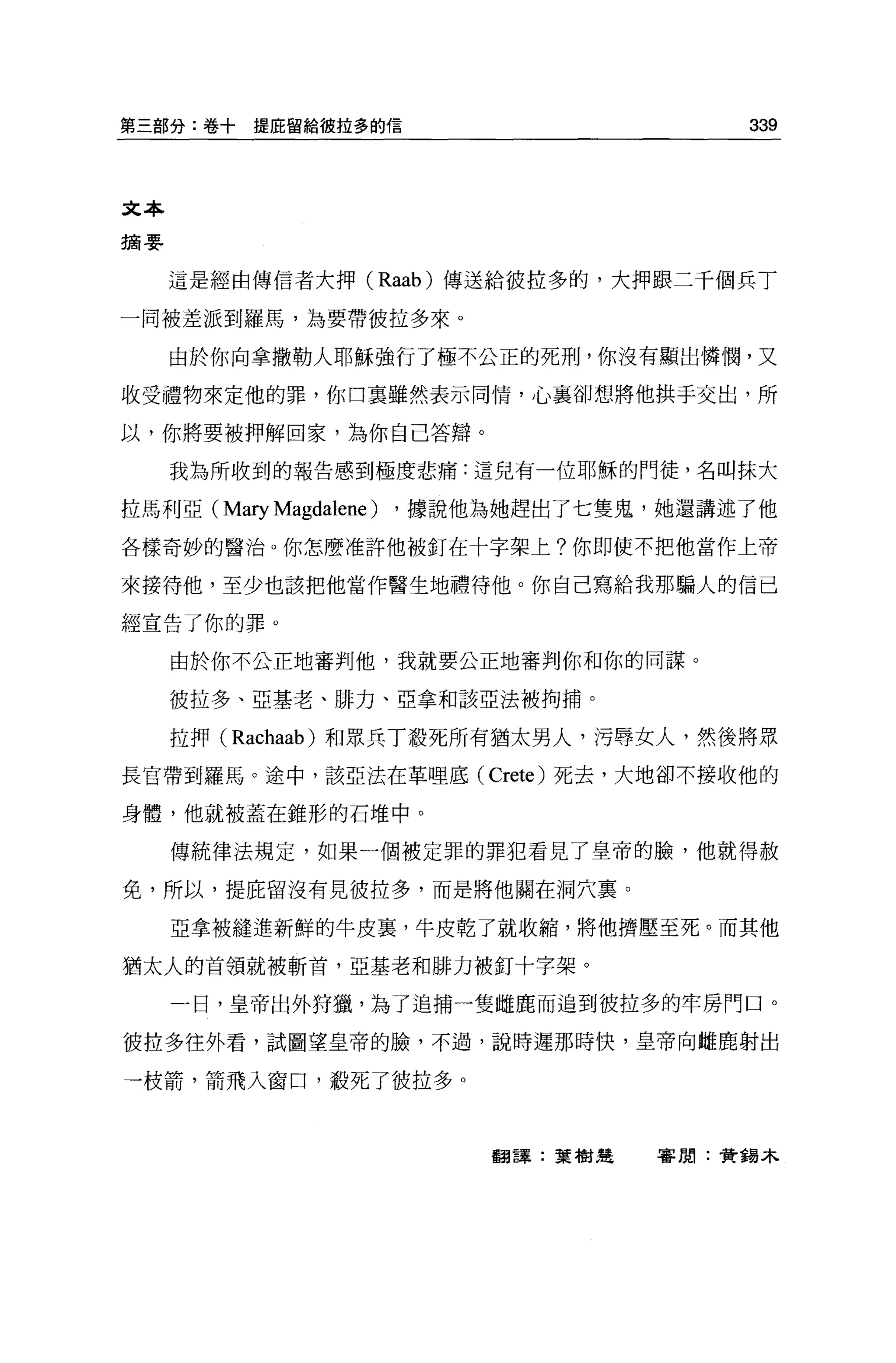 第三部分:卷十    提庇留給彼拉多的信                      339



文本
摘要


     這是經由傳信者大押 (Raab) 傳送給彼拉多的，大押跟二干個兵丁

一同被差派到羅馬，主主要帶彼拉多來。

     由於你向拿撒勒人耶穌強行了極不公正的死刑，你沒有顯出憐憫，又

收受禮物來定他的罪，你口襄雖然表示同情，心襄卻想將他拱手交出，所

以，你將要被押解回家，為你自己答辯。

     我為所收到的報告感到極度悲痛:這兒有一位耶穌的門徒，名叫抹大

拉馬利亞( Mary Magdalene )   ，據說他為她趕出了七隻鬼，她還講述了他

各樣奇妙的醫治。你怎麼准許他被釘在十字架上?你即使不把他當作上帝

來接待他，至少也該把他當作醫生地禮待他。你自己寫給我那騙人的信已

經宣告了你的罪。

     由於你不公正地審判他，我就要公正地審判你和你的同謀。

     彼拉多、亞基老、排力、亞拿和該亞法被拘捕。

     拉押 (Rachaab) 和眾兵丁教死所有猶太男人，污辱女人，然後將眾

長官帶到羅馬。途中，該亞法在革哩底 (Crete) 死去，大地卻不接收他的

身體，他就被蓋在錐形的石堆中。

     傳統律法規定，如果一個被定罪的罪犯看見了皇帝的臉，他就得赦

免，所以，提庇留沒有見彼拉多，而是將他關在洞穴稟。

     亞拿被縫進新鮮的牛皮裹，牛皮乾了就收縮，將他擠壓至死。而其他

猶太人的首領就被斬首，亞基老和排力被釘十字架。

     一日，皇帝出外持獵，為了追捕一隻雌鹿而追到彼拉多的牢房門口 o

彼拉多往外看，試圖望皇帝的臉，不過，說時遲那時快，皇帝向雌鹿射出

一枝箭，箭飛入窗口，殺死了彼拉多。



                             翻譯:葉樹楚   審閱:贊錫木
 
