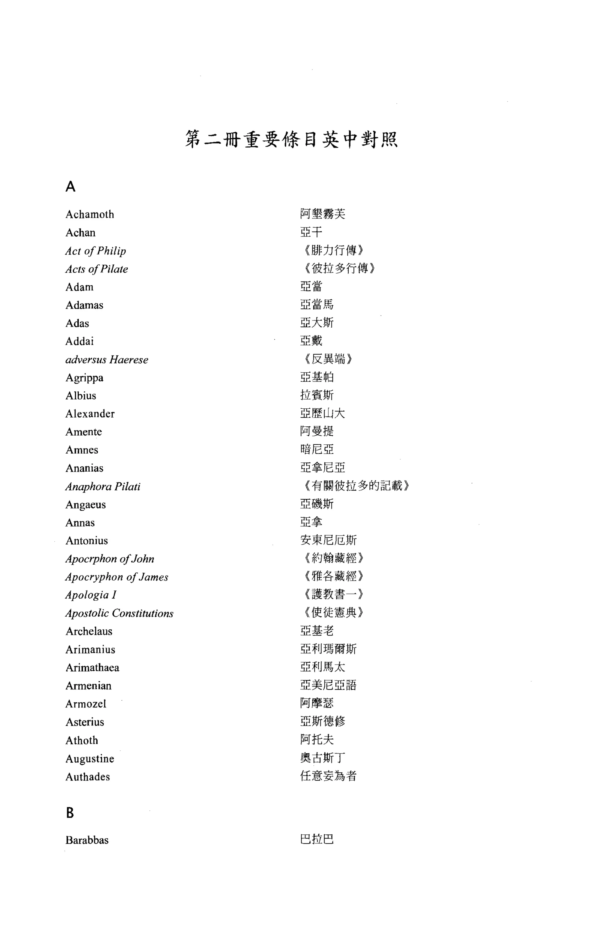 第二冊重要條目英中對照


A
Achamoth                       阿墾霧芙

Achan                          亞平

Act 01 Philip                   (排力行傳}

Acts 01 Pilate                  {彼拉多行傳〉
                               亞當
Adam
Adamas                         亞當馬

Adas                           亞大斯

Addai                          亞戴

adversus Haerese                〈反異端}

Agrippa                        亞基帕


Albius                         拉賓斯
Alexander                      亞歷山大

Amente                         阿曼提

Amnes                           暗尼亞

Ananias                        亞拿尼亞

An呼7hora    Pilati              (有關彼拉多的記載}

Angaeus                        亞磯斯

An nas                         亞拿

Antonius                       安東尼厄斯
Apocrphon 01John                {約翰藏經}

Apocryphon 01 James             {雅各藏經}

Apologia 1                      {護教書一〉

Apostolic Constitutions         {使徒憲典}

Archelaus                      亞基老

Arimanius                      亞利瑪爾斯

Arimathaea                     亞利馬太

Armenian                       亞美尼亞語

Armozel                        阿摩瑟
Asterius                       亞斯德修

Athoth                         阿托夫
Augustine                      奧古斯丁

Authades                       任意妄為者



B
Barabbas                        巴拉巴
 