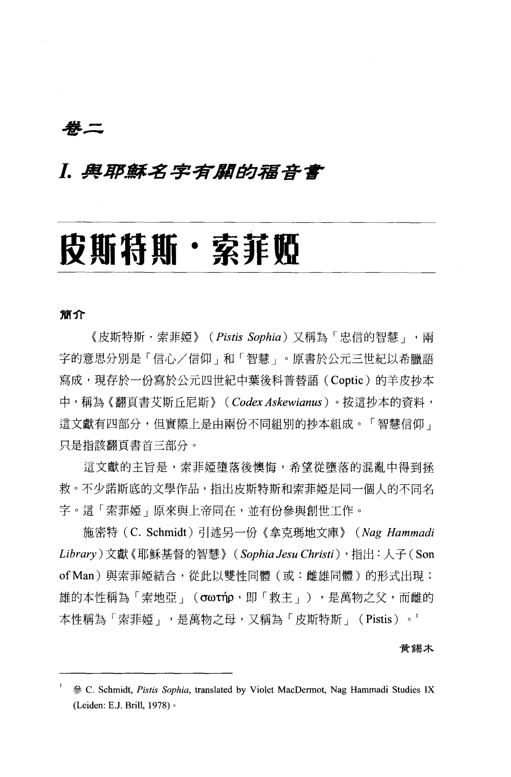 學三


1.     .fII.1/'-廓名字字rJIII#.J宿至許會




段珊特那﹒索菲如

簡介

          {皮斯特斯﹒索菲妞}                      (Pistis   Sophia) 又稱為「忠信的智慧 J                 兩

字的意思分別是「信心/信仰」和「智慧」。原書於公元三世紀以希臘語

寫成，現存於一份寫於公元四世紀中葉後科普替語 (Coptic) 的羊皮抄本

中，稱為〈翻頁書艾斯丘尼斯}                               (Codex Askewianus )   。按這抄本的資料，

這文獻有四部分，但實際上是由兩份不同組別的抄本組成。「智慧信仰」

只是指該翻頁書首三部分。


       這文獻的主旨是，索菲椏墮落後懊悔，希望從墮落的混亂中得到拯

救。不少諾斯底的文學作品，指出皮斯特斯和索菲椏是同一個人的不同名

字 o 這「索菲椏」原來與上帝同在，並有份參與創世工作 o

       施密特 (C. Schmidt) 引述另一份(拿克瑪地文庫}                                   (Nag Hammadi
Library) 文獻〈耶穌基督的智慧}                           (Sophia Jesu Christi)   ， 指出:人子(        Son
ofMan) 與索菲椏結合，從此以雙性同體(或:雌雄同體)的形式出現:

雄的本性稱為「索地亞 J                            (σωτ巾，即「救主 J )          ，是萬物之父，而雌的

本性稱為「索菲椏 J                             是萬物之母，又稱為「皮斯特斯 J                 (Pistis)   0




                                                                                   贊獨木




1    參 C. Schmidt, Pistis Sophia , translated by Violet MacDennot, Nag Hammadi Studies IX
     (Leiden: E .J. Brill, 1978)   0
 