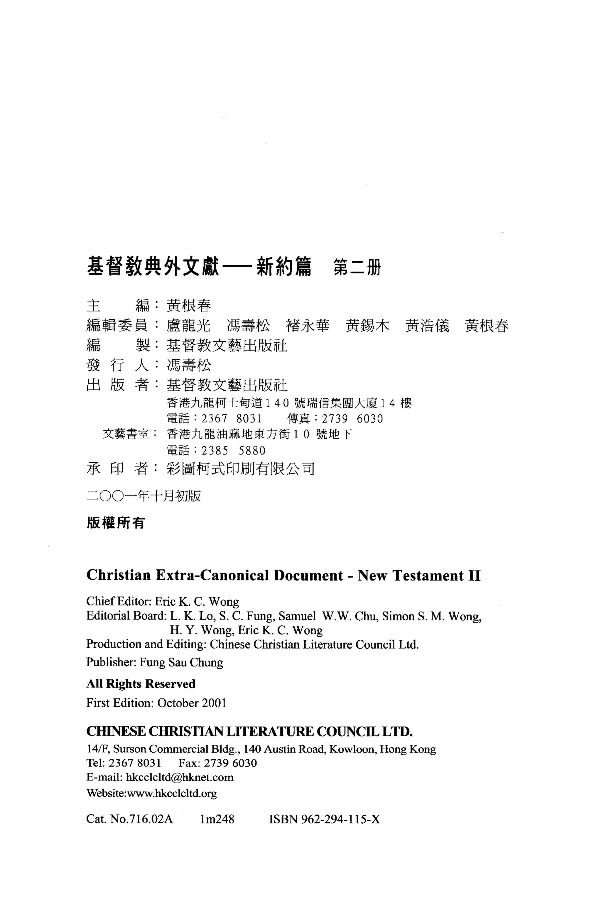 基督教典外文獻一新約篇                                   第二冊

主        編:黃根春

編輯委員:盧龍光馮壽松褚永華黃錫木黃浩儀黃根春

編        製:基督教丈藝出版社

發行人:馮壽松
出版者:基督教文藝出版社
               香港九龍柯士旬道 1 40 號瑞信集國大廈 14 樓
               電話:      2367 8031     傳真:   2739 6030
    艾藝書室:香港九龍油麻地東方街 1 0 號地下
               電話:      2385 5880
承印者:彩圖柯式印刷有限公司


三 00一年十月初版

版權所有




Christian Extra-Canonical Document - New Testament 11
Chief Editor: Eric K. C. Wong
Editorial Board: L. K. Lo, S. C. Fung, Samuel W.W. Chu, Simon S. M. Wong,
                 H. Y. Wo峙， Eric K. C. Wong
Production and Editing: Chinese Christian Literature Council Ltd.
Publisher: Fung Sau Chung
A Il Ri ghts Reserved
First Edition: October 2001

CHINESE CHRISTIAN LITERATURE COUNC且 LTD.
14盾" Surson Commercial Bldg. , 140 Austin Road, Kowloon, Hong Kong
Tel: 2367 8031 Fax: 2739 6030
E-mail: hkcclcltd@hknet. com
Website:www.hkcclcltd.org

Cat. NO.716.02A         lm248       ISBN 962-294-115-X
 