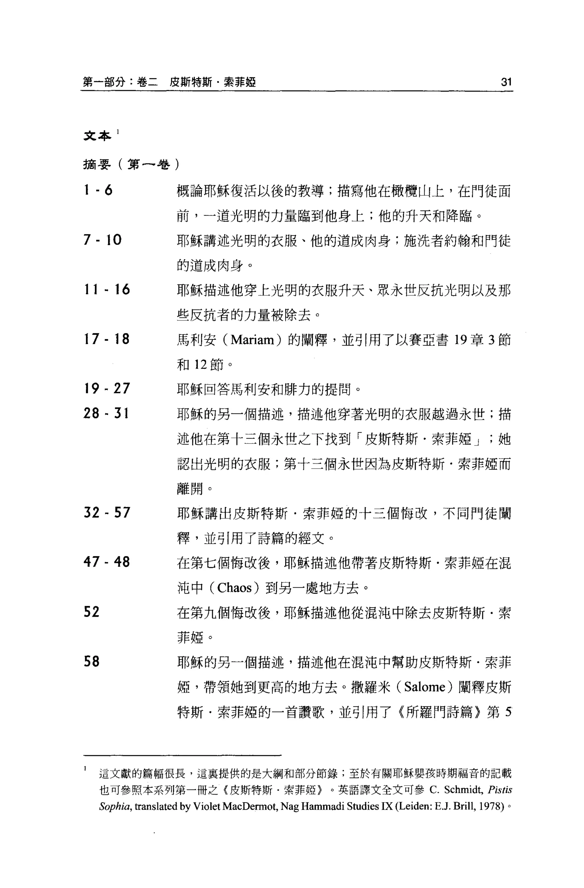 第一部分:卷二          皮斯特斯﹒索菲妞                                                                   31



文本 1


摘要(第一卷)

1-6               概論耶穌復活以後的教導;描寫他在橄欖山上，在門徒面

                  前，一道光明的力量臨到他身上;他的升天和降臨。

7 - 10            耶穌講述光明的衣服、他的道成肉身;施洗者約翰和門徒

                  的道成肉身。

11 - 16           耶穌描述他穿上光明的衣服升天、眾永世反抗光明以及那

                  些反抗者的力量被除去。

17 - 18           馬利安 (Mariam) 的闡釋，並引用了以賽亞書 19 章 3 節

                  前日 12 節。

19 - 27           耶穌回答馬利安和排力的提問。

28 - 31           耶穌的另一個描述，描述他穿著光明的衣服越過永世;描

                  述他在第十三個永世之下找到「皮斯特斯﹒索菲椏 J                                                  她

                  認出光明的衣服;第十三個永世因為皮斯特斯﹒索菲椏而

                  離開。

32 間 57               耶穌講出皮斯特斯﹒索菲椏的十三個悔改，不同門徒闡

                  釋，並引用了詩篇的經文。

47 - 48           在第七個悔改後，耶穌描述他帶著皮斯特斯﹒索菲妞在混

                      沌中( Chaos) 到另一處地方去。

52                在第九個悔改後，耶穌描述他從混沌中除去皮斯特斯﹒索

                      菲椏。

58                    耶穌的另一個描述，描述他在混沌中幫助皮斯特斯﹒索菲

                      妞，帶領她到更高的地方去。撒羅米( Salome) 闡釋皮斯

                      特斯﹒索菲椏的一首讚歌，並引用了〈所羅門詩篇}第 5




1    這文獻的篇幅很長，這里提供的是大綱和部分節錄，至於有關耶穌嬰孩持期福音的記載
     也可參照本系列第一冊之{皮斯特斯﹒索菲妞}。英語譯文全文可參 c. Schm峙，                                            Pistis
     Soph旬，個nslated   by Violet MacDennot, Nag Hammadi Studies IX (Leiden: E .J. Brill, 1978) 。
 