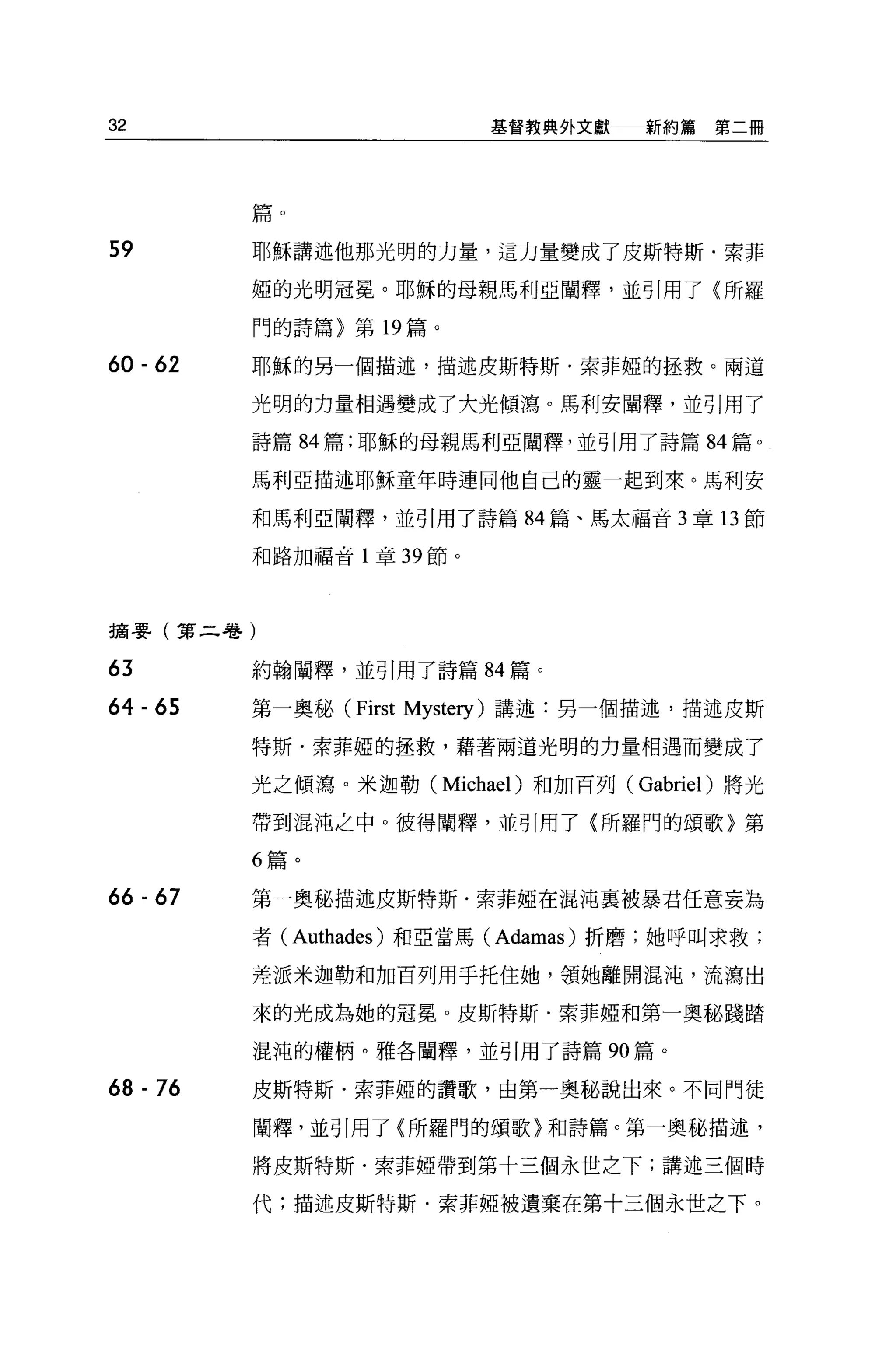 32                          基督教典判文獻   新約篇第二冊




          篇。

59        耶穌講述他那光明的力量，這力量變成了皮斯特斯﹒索菲

          姐的光明冠冕。耶穌的母親馬利亞闡釋，並引用了〈所羅

          門的詩篇〉第 19 篇。

60 - 62   耶穌的另一個描述，描述皮斯特斯﹒索菲姐的拯救。兩道

          光明的力量相遇變成了大光傾瀉。馬利安闡釋，並引用了

          詩篇 84 篇;耶穌的母親馬利亞闡釋，並引用了詩篇 84 篇。

          馬利亞描述耶穌童年時連同他自己的靈一起到來。馬利安

          和馬利亞闡釋，並引用了詩篇 84 篇、馬太福音 3 章 13 節

          和路加福音 l 章 39 節。




摘嬰(第二卷)

63        約翰闡釋，並引用了詩篇 84 篇。

64 - 65   第一奧秘 (First Mystery) 講述:另一個描述，描述皮斯

          特斯﹒索菲啞的拯救，藉著兩道光明的力量相遇而變成了

          光之傾瀉。米迦勒 (Michael )和加百列 (Gabriel )將光

          帶到混沌之中。彼得闡釋，並引用了〈所羅門的頌歌〉第

          6 篇。

66 闢 67   第一奧秘描述皮斯特斯﹒索菲姐在混沌襄被暴君任意妄為

          者 (Authades) 和亞當馬 (Adamas) 折磨;她呼叫求救;

          差派米迦勒和加百列用于托住她，領她離開混沌，流瀉出

          來的光成為她的冠冕。皮斯特斯﹒索菲姐和第一奧秘踐踏

          混沌的權柄。雅各闡釋，並引用了詩篇 90 篇。

68 - 76   皮斯特斯﹒索菲啞的讚歌，由第一奧秘說出來。不同門徒

          闡釋，並引用了(所羅門的頌歌〉和詩篇。第一奧秘描述，

          將皮斯特斯﹒索菲椏帶到第十三個永世之下;講述三個時

          代;描述皮斯特斯﹒索菲椏被遺棄在第十三個永世之下。
 