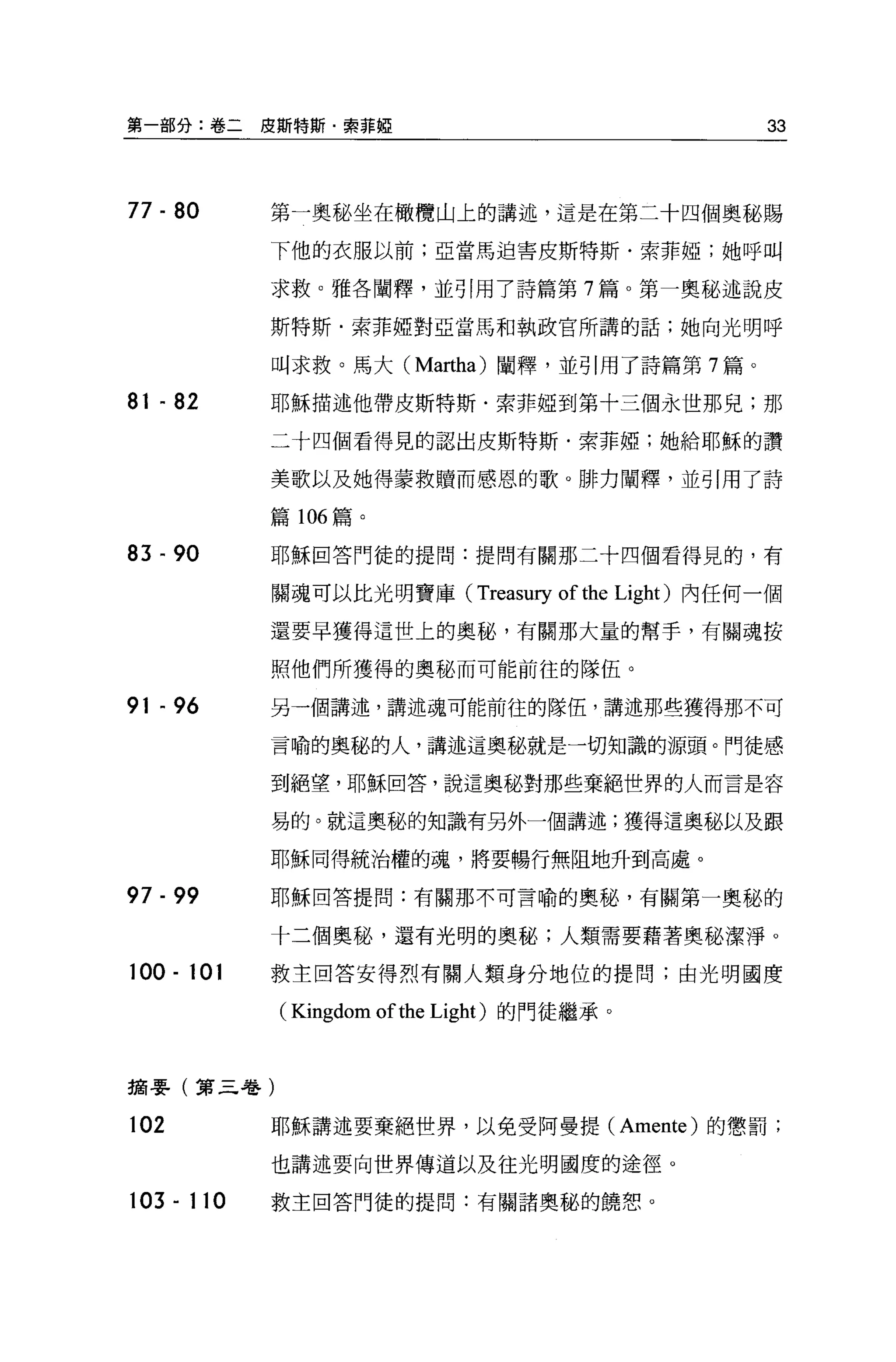 第一部分:卷二     皮斯特斯﹒索菲妞                                           33



77 - 80     第一奧秘坐在橄欖山上的講述，這是在第二十四個奧部賜

            下他的衣服以前;亞當馬迫害皮斯特斯﹒索菲椏;她呼叫

            求救。雅各闡釋，並引用了詩篇第 7 篇。第一奧秘述說皮

            斯特斯﹒索菲椏對亞當馬和執政官所講的話;她向光明呼

            叫求救。馬大 (Martha) 闡釋，並引用了詩篇第 7 篇。

81 開 82     耶穌描述他帶皮斯特斯﹒索菲椏到第十三個永世那兒;那

            二十四個看得見的認出皮斯特斯﹒索菲妞;她給耶穌的讚

            美歌以及她得蒙救贖而感恩的歌。排力闡釋，並引用了詩

            篇 106 篇。

83 間 90     耶穌回答門徒的提問:提問有關那二十四個看得見的，有

            關魂可以比光明寶庫(             Treasury of the   Light) 內任何一個

            還要早獲得這世上的奧秘，有關那大量的幫于，有關魂按

            照他們所獲得的奧秘而可能前往的隊伍。

91 開 96     另一個講述，講述魂可能前往的隊伍，講述那些獲得那不可

            言喻的奧秘的人，講述這奧秘就是一切知識的源頭。門徒感

            到絕望，耶穌回答，說這奧秘對那些棄絕世界的人而言是容

            易的。就這奧秘的知識有另外一個講述;獲得這奧秘以及跟

            耶穌同得統治權的魂，將要暢行無阻地升到高處。

97 - 99     耶穌回答提問:有關那不可言喻的奧秘，有關第一奧秘的

            十二個奧秘，還有光明的奧秘;人類需要藉著奧秘潔淨。

100 - 101   救主回答安得烈有關人類身分地位的提問;由光明國度

             ( Kingdom of the Light)   的門徒繼承。



摘要(第三卷)

102         耶穌講述要棄絕世界，以免受阿曼提 (Amente) 的懲罰;

            也講述要向世界傳道以及往光明國度的途徑。

103 - 110   救主回答門徒的提問:有關諸奧秘的饒恕。
 