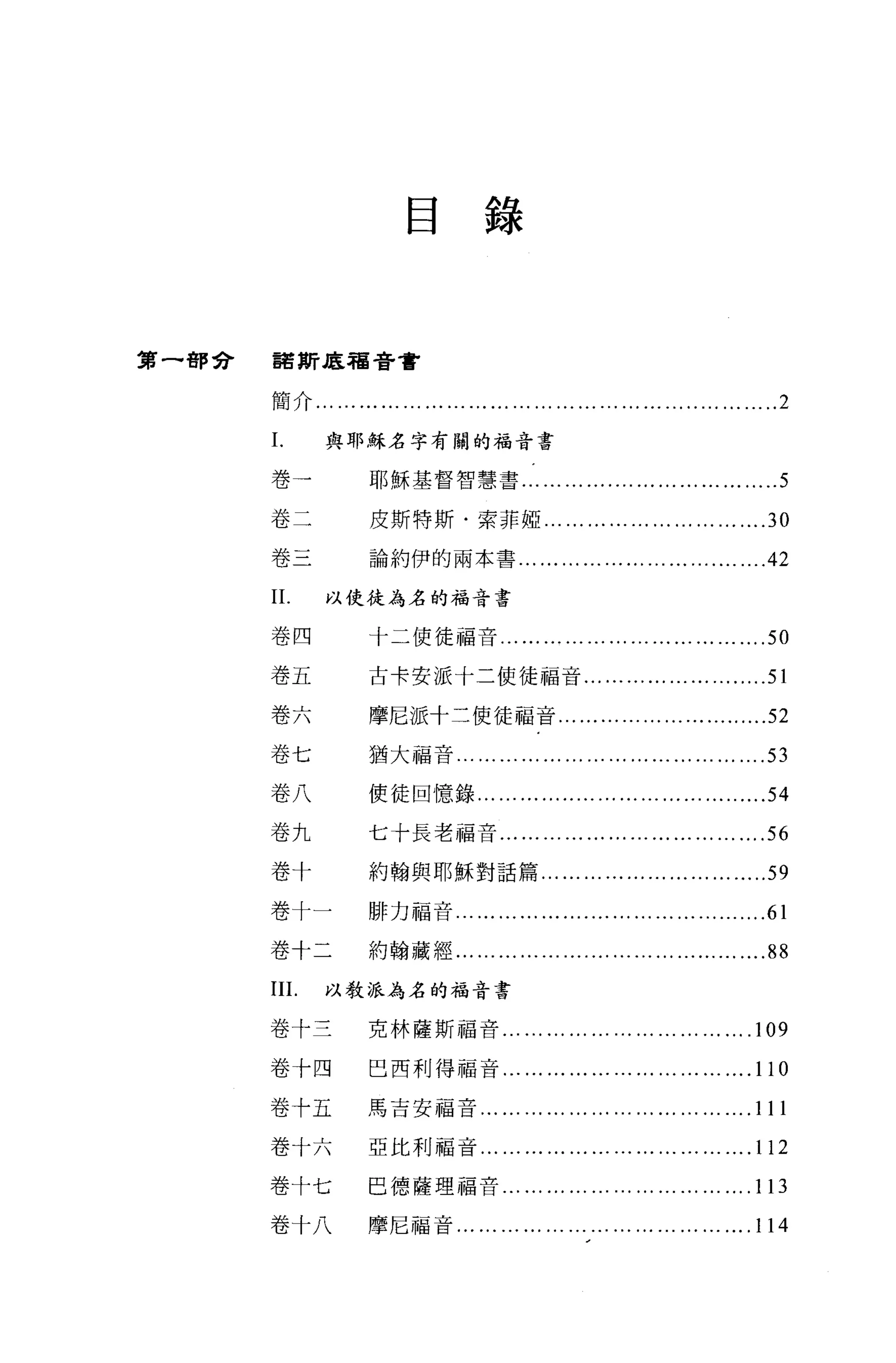 目錄



第一都會   諾斯底福音書


       簡介... .,. ••• ••• •.. .,. ••• •.• ••. ... ... .•• ••• •.. •.. ••• •...•... ..• .....2

       L       與耶穌名字有關的福音書

       卷一              耶穌基督智慧書...                  ... ... ....... ... ... ... ... ... .....5
       卷二              皮斯特斯﹒索菲椏... ... .., ... ... ... ... ... ... ....30

       卷三              論約伊的兩本書 ...................................42

       11.     以使徒為名的福音書


       卷四             十二使徒福音... ... ... ... ... ... ... ... ... ... ... ... .50

       卷五             古卡安派十二使徒福音............... .......... .51

       卷六             摩尼派十二使徒福音... ... ... ... ... ... ... .........52

       卷七             猶大福音... ............... ... .,. ••••••••••..••• ....日

       卷八             使徒回憶錄...... .............. ...... ...... .........54

       卷九             七十長老福音..， ... ... ... .., ... ... ... ... ... ... ... .56

       卷十             約翰與耶穌對話篇... ... ... ... ... ... ... '" ... .....59

       卷十一            啡力福音... ......... ....... ......... ......... ...... .61

       卷十二            約翰藏經... ... ... ... ... ....... ... ... ... ......... ....88

       III.    以教派為名的福音書


       卷十三            克林薩斯福音..， ... ... ... .., ... ... ... .,. ...               ....109
       卷十四             巴西利得福音..， ... ... ... ... ... ... ... ... ... ... .11 0

       卷十五            馬吉安福音... ... ... ... ... .., ... ... ... ... ... ... . 111

       卷十六            亞比利福音...               ... ... ... ... .., ... ... ... .,. ... ... .112
       卷十七            巴德薩理福音... ... ... ... .., ... ... ... ... ... ... . 1 日

       卷十八            摩尼福音... ... ... ... ... ... .., ... ... ... .,. ... ...         .114
 